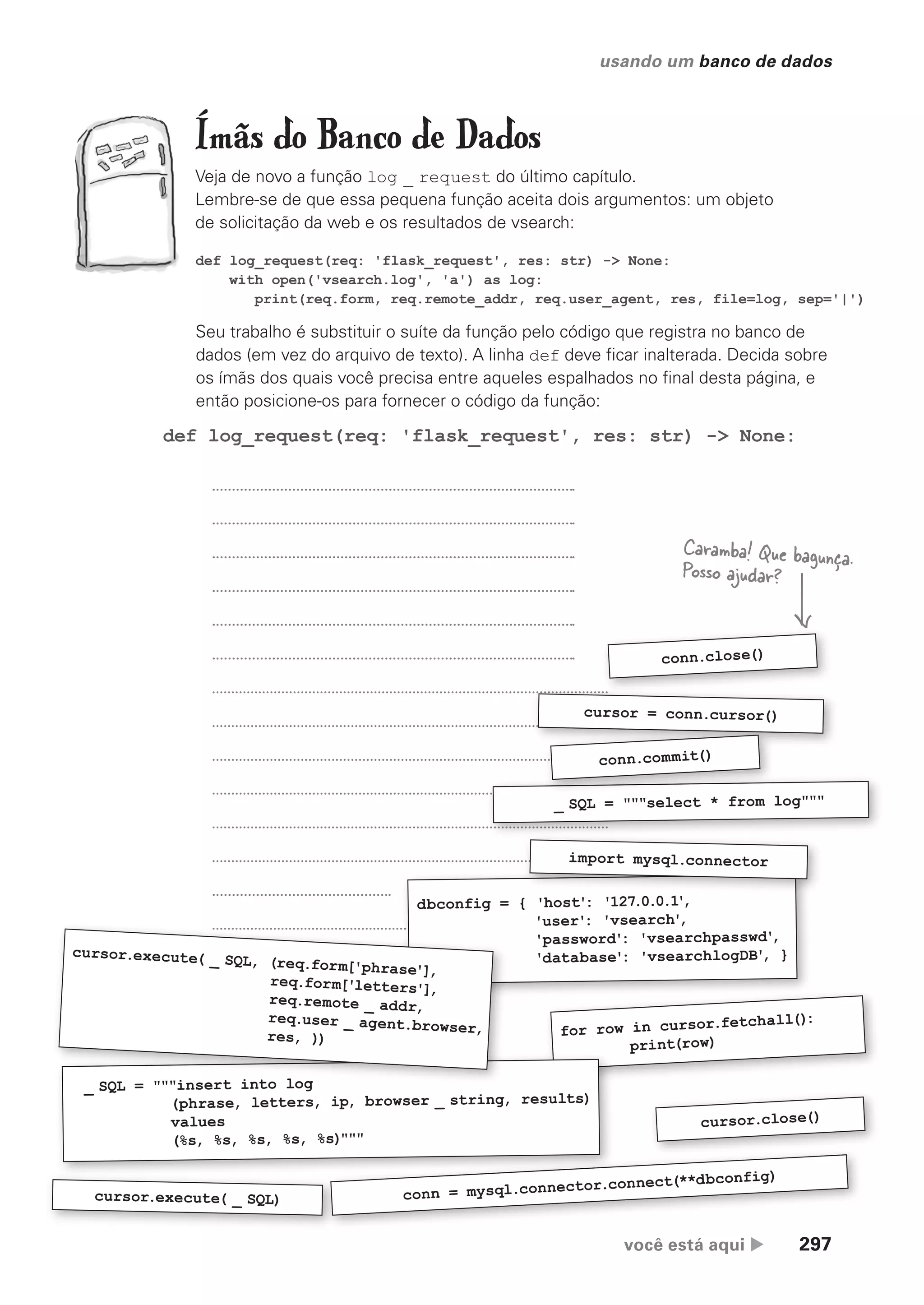 você está aqui  297
usando um banco de dados
Ímãs do Banco de Dados
Veja de novo a função log _ request do último capítulo.
Lembre-se de que essa pequena função aceita dois argumentos: um objeto
de solicitação da web e os resultados de vsearch:
for row in cursor.fetchall():
print(row)
def log_request(req: 'flask_request', res: str) -> None:
cursor.execute( _ SQL) conn = mysql.connector.connect(**dbconfig)
dbconfig = { 'host': '127.0.0.1'
,
'user': 'vsearch'
,
'password': 'vsearchpasswd'
,
'database': 'vsearchlogDB'
, }
def log_request(req: 'flask_request', res: str) -> None:
with open('vsearch.log', 'a') as log:
print(req.form, req.remote_addr, req.user_agent, res, file=log, sep='|')
Seu trabalho é substituir o suíte da função pelo código que registra no banco de
dados (em vez do arquivo de texto). A linha def deve ficar inalterada. Decida sobre
os ímãs dos quais você precisa entre aqueles espalhados no final desta página, e
então posicione-os para fornecer o código da função:
_ SQL = """insert into log
(phrase, letters, ip, browser _ string, results)
values
(%s, %s, %s, %s, %s)"""
'user': 'vsearch'
,
'password': 'vsearchpasswd'
,
'database': 'vsearchlogDB'
, }
_ SQL = """insert into log
cursor.execute( _ SQL, (req.form['phrase'],
req.form['letters'],
req.remote _ addr,
req.user _ agent.browser,
res, ))
cursor.close()
Caramba! Que bagunça.
Posso ajudar?
_ SQL = """select * from log"""
import mysql.connector
cursor = conn.cursor()
conn.close()
conn.commit()
CG_HeadFirst_Python.indb 297 18/07/2018 13:19:48
 
