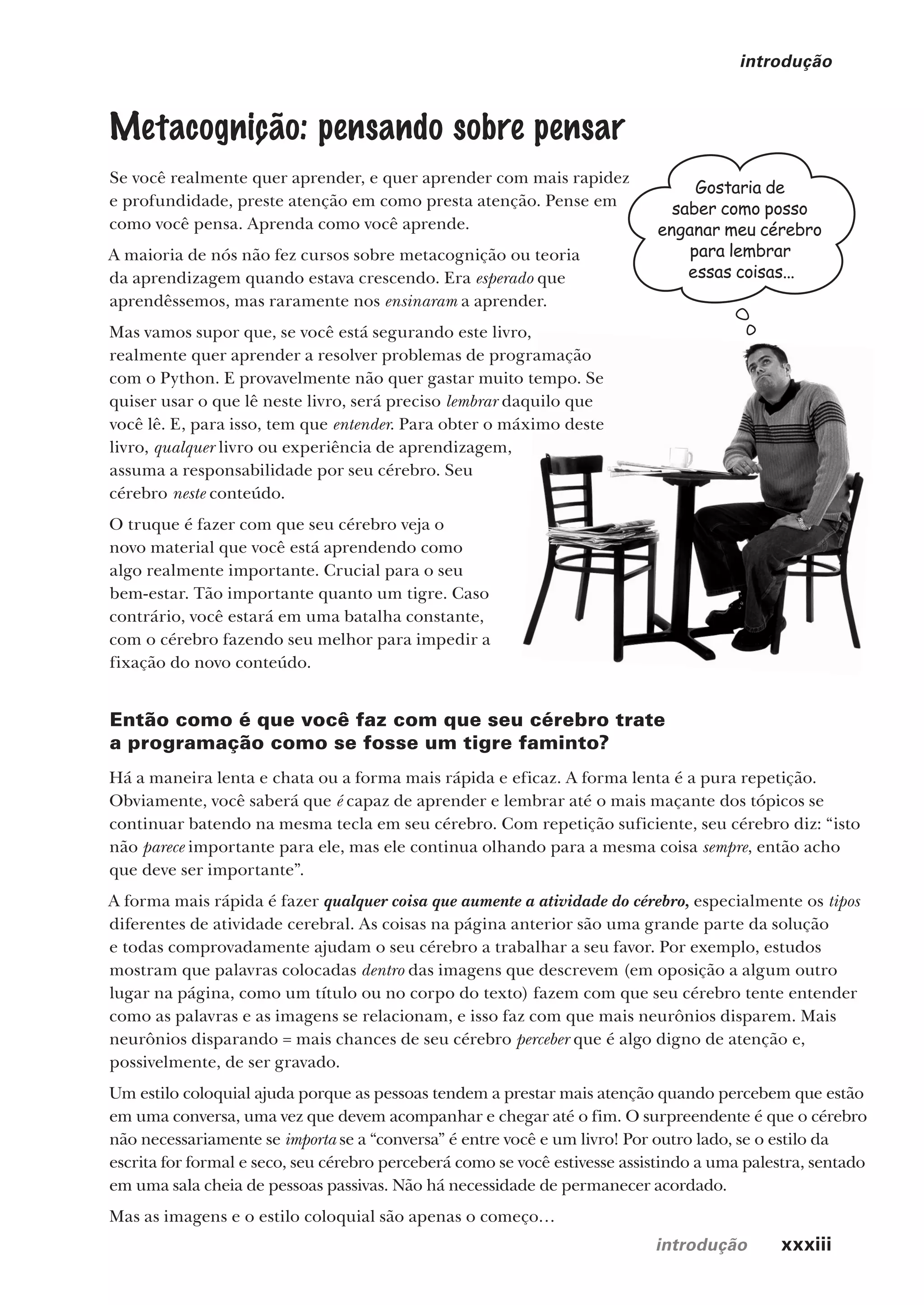 introdução xxxiii
introdução
Gostaria de
saber como posso
enganar meu cérebro
para lembrar
essas coisas...
Metacognição: pensando sobre pensar
Se você realmente quer aprender, e quer aprender com mais rapidez
e profundidade, preste atenção em como presta atenção. Pense em
como você pensa. Aprenda como você aprende.
A maioria de nós não fez cursos sobre metacognição ou teoria
da aprendizagem quando estava crescendo. Era esperado que
aprendêssemos, mas raramente nos ensinaram a aprender.
Mas vamos supor que, se você está segurando este livro,
realmente quer aprender a resolver problemas de programação
com o Python. E provavelmente não quer gastar muito tempo. Se
quiser usar o que lê neste livro, será preciso lembrar daquilo que
você lê. E, para isso, tem que entender. Para obter o máximo deste
livro, qualquer livro ou experiência de aprendizagem,
assuma a responsabilidade por seu cérebro. Seu
cérebro neste conteúdo.
O truque é fazer com que seu cérebro veja o
novo material que você está aprendendo como
algo realmente importante. Crucial para o seu
bem-estar. Tão importante quanto um tigre. Caso
contrário, você estará em uma batalha constante,
com o cérebro fazendo seu melhor para impedir a
fixação do novo conteúdo.
Então como é que você faz com que seu cérebro trate
a programação como se fosse um tigre faminto?
Há a maneira lenta e chata ou a forma mais rápida e eficaz. A forma lenta é a pura repetição.
Obviamente, você saberá que é capaz de aprender e lembrar até o mais maçante dos tópicos se
continuar batendo na mesma tecla em seu cérebro. Com repetição suficiente, seu cérebro diz: “isto
não parece importante para ele, mas ele continua olhando para a mesma coisa sempre, então acho
que deve ser importante”.
A forma mais rápida é fazer qualquer coisa que aumente a atividade do cérebro, especialmente os tipos
diferentes de atividade cerebral. As coisas na página anterior são uma grande parte da solução
e todas comprovadamente ajudam o seu cérebro a trabalhar a seu favor. Por exemplo, estudos
mostram que palavras colocadas dentro das imagens que descrevem (em oposição a algum outro
lugar na página, como um título ou no corpo do texto) fazem com que seu cérebro tente entender
como as palavras e as imagens se relacionam, e isso faz com que mais neurônios disparem. Mais
neurônios disparando = mais chances de seu cérebro perceber que é algo digno de atenção e,
possivelmente, de ser gravado.
Um estilo coloquial ajuda porque as pessoas tendem a prestar mais atenção quando percebem que estão
em uma conversa, uma vez que devem acompanhar e chegar até o fim. O surpreendente é que o cérebro
não necessariamente se importa se a “conversa” é entre você e um livro! Por outro lado, se o estilo da
escrita for formal e seco, seu cérebro perceberá como se você estivesse assistindo a uma palestra, sentado
em uma sala cheia de pessoas passivas. Não há necessidade de permanecer acordado.
Mas as imagens e o estilo coloquial são apenas o começo…
CG_HeadFirst_Python.indb 33 18/07/2018 13:17:38
 