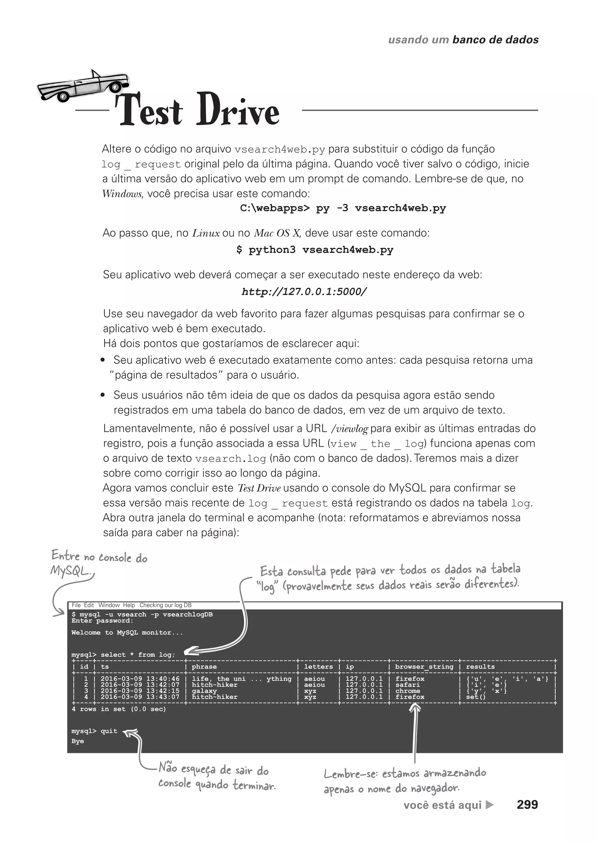 você está aqui  299
usando um banco de dados
§
$ mysql -u vsearch -p vsearchlogDB
Enter password:
Welcome to MySQL monitor...
mysql> select * from log;
+----+---------------------+--------------------------+---------+-----------+----------------+----------------------+
| id | ts | phrase | letters | ip | browser_string | results |
+----+---------------------+--------------------------+---------+-----------+----------------+----------------------+
| 1 | 2016-03-09 13:40:46 | life, the uni ... ything | aeiou | 127.0.0.1 | firefox | {'u', 'e', 'i', 'a'} |
| 2 | 2016-03-09 13:42:07 | hitch-hiker | aeiou | 127.0.0.1 | safari | {'i', 'e'} |
| 3 | 2016-03-09 13:42:15 | galaxy | xyz | 127.0.0.1 | chrome | {'y', 'x'} |
| 4 | 2016-03-09 13:43:07 | hitch-hiker | xyz | 127.0.0.1 | firefox | set() |
+----+---------------------+--------------------------+---------+-----------+----------------+----------------------+
4 rows in set (0.0 sec)
mysql> quit
Bye
File Edit Window Help Checking our log DB
Altere o código no arquivo vsearch4web.py para substituir o código da função
log _ request original pelo da última página. Quando você tiver salvo o código, inicie
a última versão do aplicativo web em um prompt de comando. Lembre-se de que, no
Windows, você precisa usar este comando:
Ao passo que, no Linux ou no Mac OS X, deve usar este comando:
C:webapps> py -3 vsearch4web.py
$ python3 vsearch4web.py
Seu aplicativo web deverá começar a ser executado neste endereço da web:
Use seu navegador da web favorito para fazer algumas pesquisas para confirmar se o
aplicativo web é bem executado.
Há dois pontos que gostaríamos de esclarecer aqui:
• Seu aplicativo web é executado exatamente como antes: cada pesquisa retorna uma
“página de resultados” para o usuário.
• Seus usuários não têm ideia de que os dados da pesquisa agora estão sendo
registrados em uma tabela do banco de dados, em vez de um arquivo de texto.
Lamentavelmente, não é possível usar a URL /viewlog para exibir as últimas entradas do
registro, pois a função associada a essa URL (view _ the _ log) funciona apenas com
o arquivo de texto vsearch.log (não com o banco de dados). Teremos mais a dizer
sobre como corrigir isso ao longo da página.
Agora vamos concluir este Test Drive usando o console do MySQL para confirmar se
essa versão mais recente de log _ request está registrando os dados na tabela log.
Abra outra janela do terminal e acompanhe (nota: reformatamos e abreviamos nossa
saída para caber na página):
http://127.0.0.1:5000/
Entre no console do
MySQL. Esta consulta pede para ver todos os dados na tabela
“log” (provavelmente seus dados reais serão diferentes).
Lembre-se: estamos armazenando
apenas o nome do navegador.
Não esqueça de sair do
console quando terminar.
Test Drive
CG_HeadFirst_Python.indb 299 18/07/2018 13:19:49
 