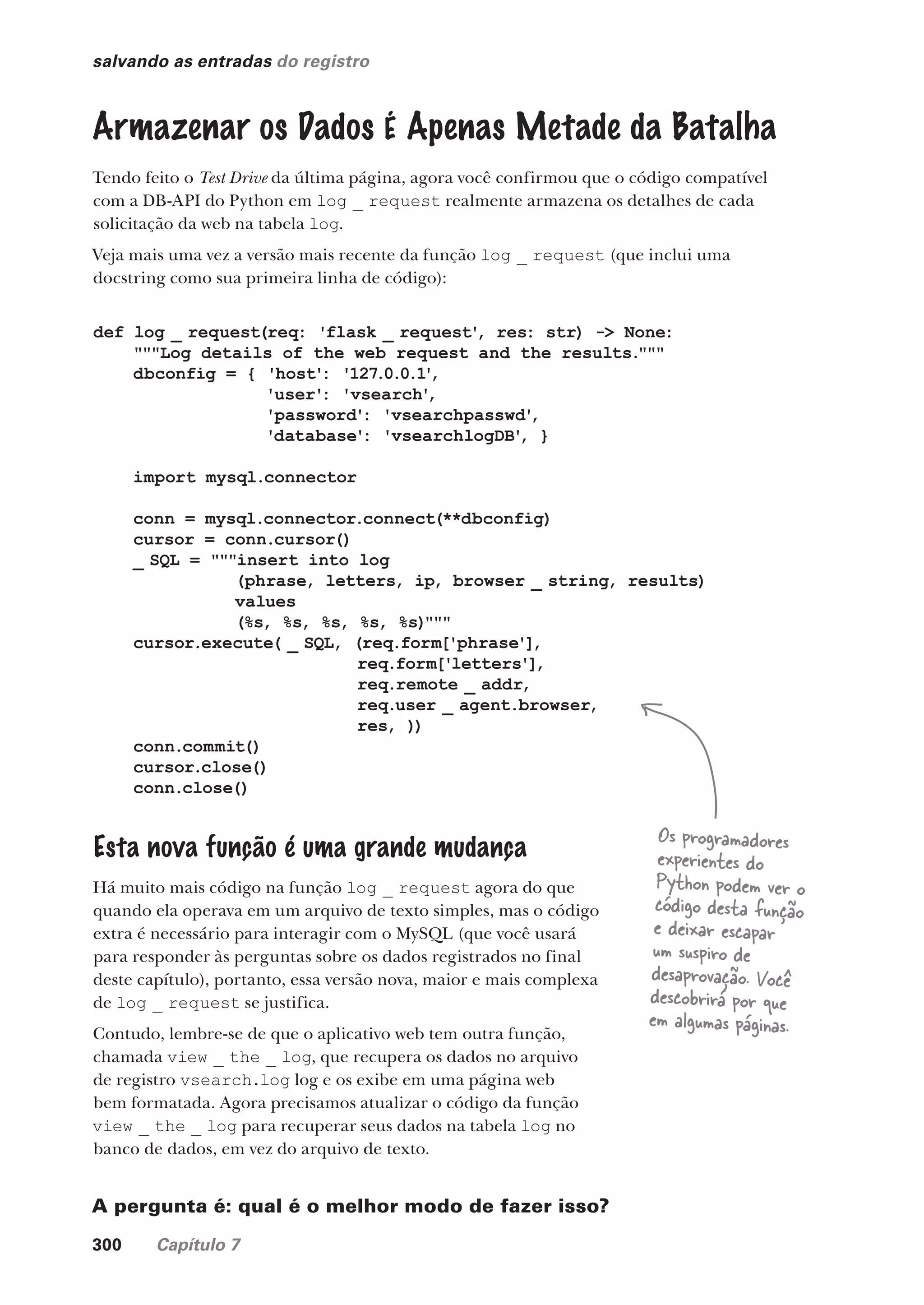 300 Capítulo 7
salvando as entradas do registro
Armazenar os Dados É Apenas Metade da Batalha
Tendo feito o Test Drive da última página, agora você confirmou que o código compatível
com a DB-API do Python em log _ request realmente armazena os detalhes de cada
solicitação da web na tabela log.
Veja mais uma vez a versão mais recente da função log _ request (que inclui uma
docstring como sua primeira linha de código):
def log _ request(req: 'flask _ request'
, res: str) -> None:
"""Log details of the web request and the results."""
dbconfig = { 'host': '127.0.0.1'
,
'user': 'vsearch'
,
'password': 'vsearchpasswd'
,
'database': 'vsearchlogDB'
, }
import mysql.connector
conn = mysql.connector.connect(**dbconfig)
cursor = conn.cursor()
_ SQL = """insert into log
(phrase, letters, ip, browser _ string, results)
values
(%s, %s, %s, %s, %s)"""
cursor.execute( _ SQL, (req.form['phrase'],
req.form['letters'],
req.remote _ addr,
req.user _ agent.browser,
res, ))
conn.commit()
cursor.close()
conn.close()
Esta nova função é uma grande mudança
Há muito mais código na função log _ request agora do que
quando ela operava em um arquivo de texto simples, mas o código
extra é necessário para interagir com o MySQL (que você usará
para responder às perguntas sobre os dados registrados no final
deste capítulo), portanto, essa versão nova, maior e mais complexa
de log _ request se justifica.
Contudo, lembre-se de que o aplicativo web tem outra função,
chamada view _ the _ log, que recupera os dados no arquivo
de registro vsearch.log log e os exibe em uma página web
bem formatada. Agora precisamos atualizar o código da função
view _ the _ log para recuperar seus dados na tabela log no
banco de dados, em vez do arquivo de texto.
A pergunta é: qual é o melhor modo de fazer isso?
Os programadores
experientes do
Python podem ver o
código desta função
e deixar escapar
um suspiro de
desaprovação. Você
descobrirá por que
em algumas páginas.
CG_HeadFirst_Python.indb 300 18/07/2018 13:19:49
 