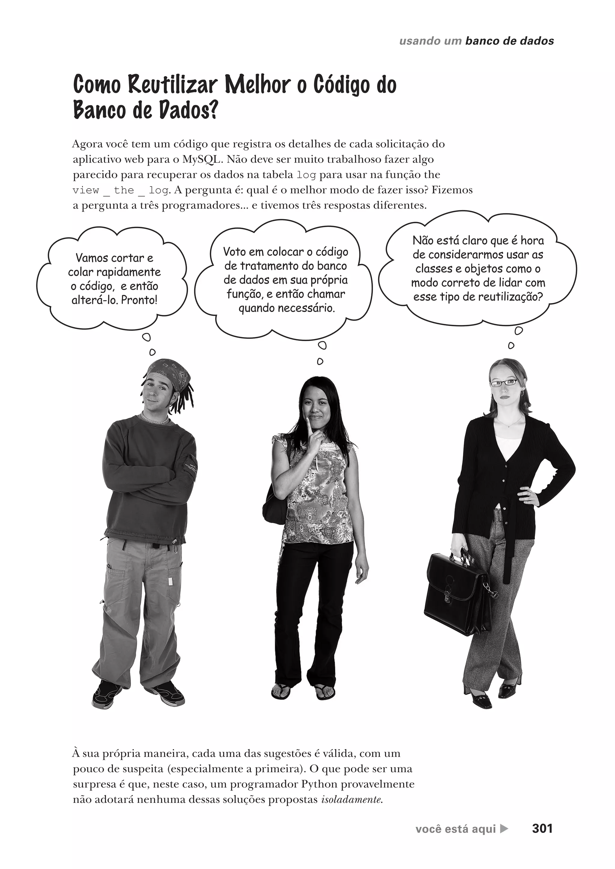 você está aqui  301
usando um banco de dados
Como Reutilizar Melhor o Código do
Banco de Dados?
Agora você tem um código que registra os detalhes de cada solicitação do
aplicativo web para o MySQL. Não deve ser muito trabalhoso fazer algo
parecido para recuperar os dados na tabela log para usar na função the
view _ the _ log. A pergunta é: qual é o melhor modo de fazer isso? Fizemos
a pergunta a três programadores... e tivemos três respostas diferentes.
Vamos cortar e
colar rapidamente
o código, e então
alterá-lo. Pronto!
Voto em colocar o código
de tratamento do banco
de dados em sua própria
função, e então chamar
quando necessário.
Não está claro que é hora
de considerarmos usar as
classes e objetos como o
modo correto de lidar com
esse tipo de reutilização?
À sua própria maneira, cada uma das sugestões é válida, com um
pouco de suspeita (especialmente a primeira). O que pode ser uma
surpresa é que, neste caso, um programador Python provavelmente
não adotará nenhuma dessas soluções propostas isoladamente.
CG_HeadFirst_Python.indb 301 18/07/2018 13:19:49
 