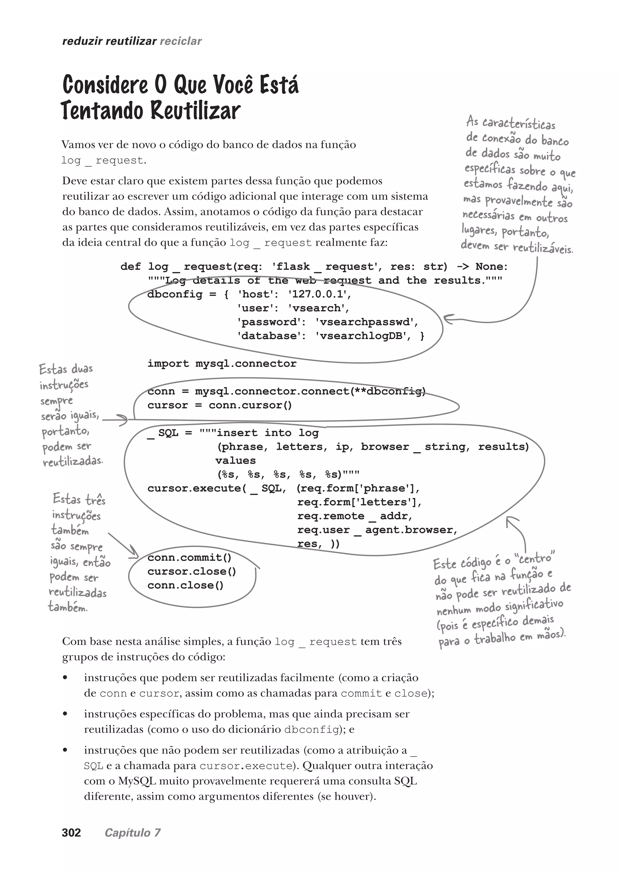 302 Capítulo 7
reduzir reutilizar reciclar
Considere O Que Você Está
Tentando Reutilizar
Vamos ver de novo o código do banco de dados na função
log _ request.
Deve estar claro que existem partes dessa função que podemos
reutilizar ao escrever um código adicional que interage com um sistema
do banco de dados. Assim, anotamos o código da função para destacar
as partes que consideramos reutilizáveis, em vez das partes específicas
da ideia central do que a função log _ request realmente faz:
def log _ request(req: 'flask _ request'
, res: str) -> None:
"""Log details of the web request and the results."""
dbconfig = { 'host': '127.0.0.1'
,
'user': 'vsearch'
,
'password': 'vsearchpasswd'
,
'database': 'vsearchlogDB'
, }
import mysql.connector
conn = mysql.connector.connect(**dbconfig)
cursor = conn.cursor()
_ SQL = """insert into log
(phrase, letters, ip, browser _ string, results)
values
(%s, %s, %s, %s, %s)"""
cursor.execute( _ SQL, (req.form['phrase'],
req.form['letters'],
req.remote _ addr,
req.user _ agent.browser,
res, ))
conn.commit()
cursor.close()
conn.close()
As características
de conexão do banco
de dados são muito
específicas sobre o que
estamos fazendo aqui,
mas provavelmente são
necessárias em outros
lugares, portanto,
devem ser reutilizáveis.
Estas duas
instruções
sempre
serão iguais,
portanto,
podem ser
reutilizadas.
Este código é o “centro”
do que fica na função e
não pode ser reutilizado de
nenhum modo significativo
(pois é específico demais
para o trabalho em mãos).
Estas três
instruções
também
são sempre
iguais, então
podem ser
reutilizadas
também.
Com base nesta análise simples, a função log _ request tem três
grupos de instruções do código:
• instruções que podem ser reutilizadas facilmente (como a criação
de conn e cursor, assim como as chamadas para commit e close);
• instruções específicas do problema, mas que ainda precisam ser
reutilizadas (como o uso do dicionário dbconfig); e
• instruções que não podem ser reutilizadas (como a atribuição a _
SQL e a chamada para cursor.execute). Qualquer outra interação
com o MySQL muito provavelmente requererá uma consulta SQL
diferente, assim como argumentos diferentes (se houver).
CG_HeadFirst_Python.indb 302 18/07/2018 13:19:49
 