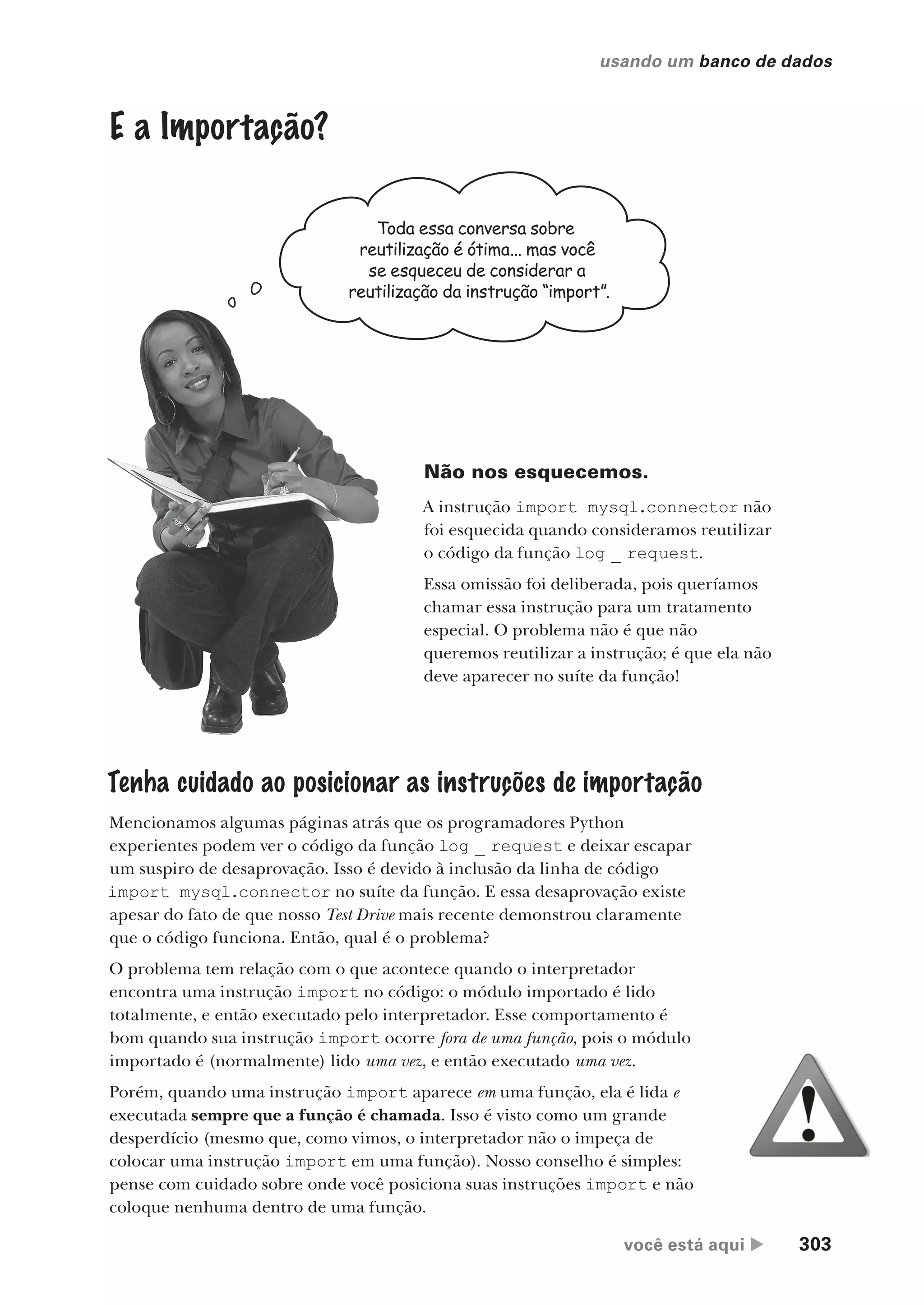 você está aqui  303
usando um banco de dados
E a Importação?
Toda essa conversa sobre
reutilização é ótima... mas você
se esqueceu de considerar a
reutilização da instrução “import”.
Não nos esquecemos.
A instrução import mysql.connector não
foi esquecida quando consideramos reutilizar
o código da função log _ request.
Essa omissão foi deliberada, pois queríamos
chamar essa instrução para um tratamento
especial. O problema não é que não
queremos reutilizar a instrução; é que ela não
deve aparecer no suíte da função!
Tenha cuidado ao posicionar as instruções de importação
Mencionamos algumas páginas atrás que os programadores Python
experientes podem ver o código da função log _ request e deixar escapar
um suspiro de desaprovação. Isso é devido à inclusão da linha de código
import mysql.connector no suíte da função. E essa desaprovação existe
apesar do fato de que nosso Test Drive mais recente demonstrou claramente
que o código funciona. Então, qual é o problema?
O problema tem relação com o que acontece quando o interpretador
encontra uma instrução import no código: o módulo importado é lido
totalmente, e então executado pelo interpretador. Esse comportamento é
bom quando sua instrução import ocorre fora de uma função, pois o módulo
importado é (normalmente) lido uma vez, e então executado uma vez.
Porém, quando uma instrução import aparece em uma função, ela é lida e
executada sempre que a função é chamada. Isso é visto como um grande
desperdício (mesmo que, como vimos, o interpretador não o impeça de
colocar uma instrução import em uma função). Nosso conselho é simples:
pense com cuidado sobre onde você posiciona suas instruções import e não
coloque nenhuma dentro de uma função.
CG_HeadFirst_Python.indb 303 18/07/2018 13:19:51
 