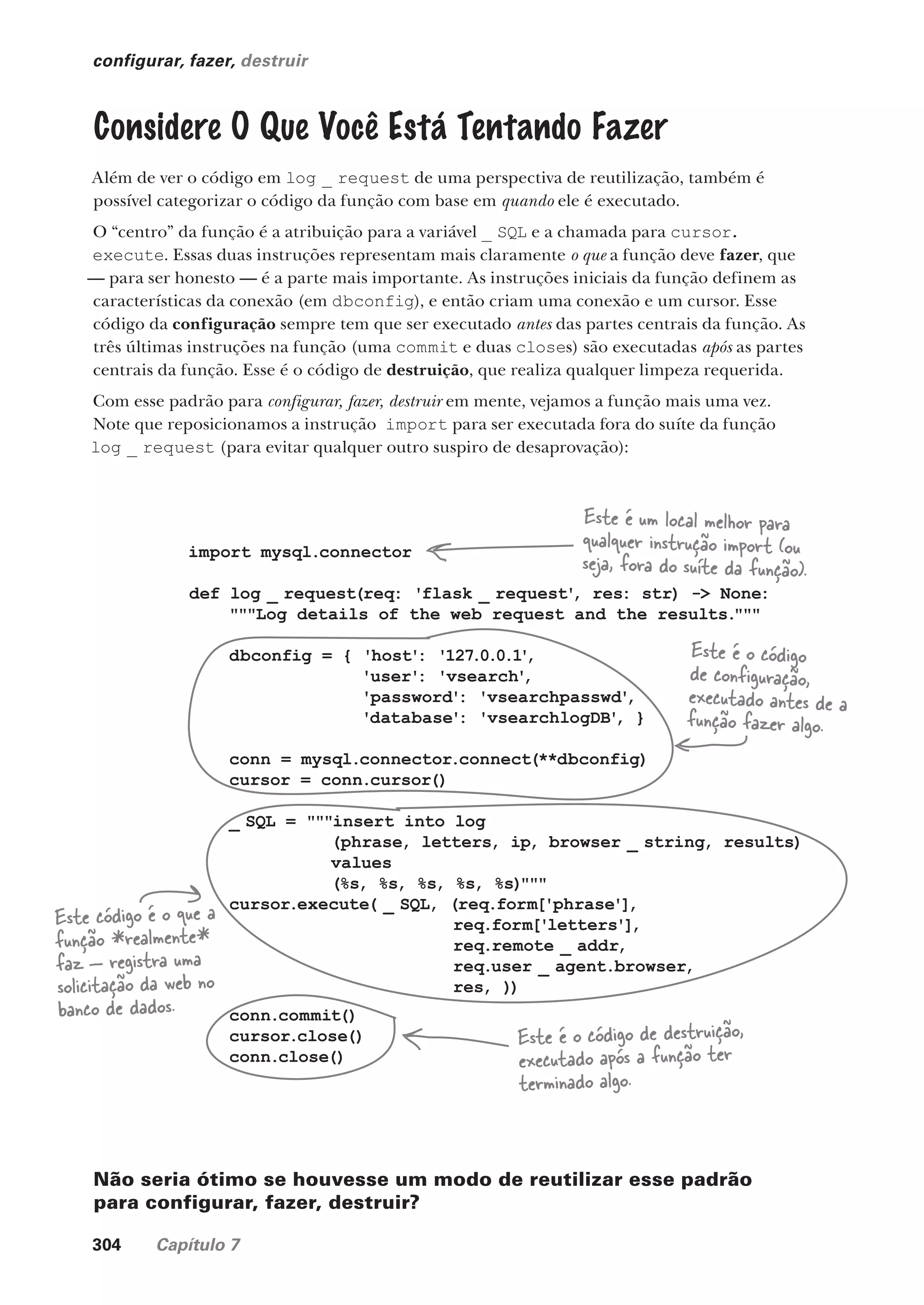 304 Capítulo 7
configurar, fazer, destruir
Considere O Que Você Está Tentando Fazer
Além de ver o código em log _ request de uma perspectiva de reutilização, também é
possível categorizar o código da função com base em quando ele é executado.
O “centro” da função é a atribuição para a variável _ SQL e a chamada para cursor.
execute. Essas duas instruções representam mais claramente o que a função deve fazer, que
— para ser honesto — é a parte mais importante. As instruções iniciais da função definem as
características da conexão (em dbconfig), e então criam uma conexão e um cursor. Esse
código da configuração sempre tem que ser executado antes das partes centrais da função. As
três últimas instruções na função (uma commit e duas closes) são executadas após as partes
centrais da função. Esse é o código de destruição, que realiza qualquer limpeza requerida.
Com esse padrão para configurar, fazer, destruir em mente, vejamos a função mais uma vez.
Note que reposicionamos a instrução import para ser executada fora do suíte da função
log _ request (para evitar qualquer outro suspiro de desaprovação):
import mysql.connector
def log _ request(req: 'flask _ request'
, res: str) -> None:
"""Log details of the web request and the results."""
dbconfig = { 'host': '127.0.0.1'
,
'user': 'vsearch'
,
'password': 'vsearchpasswd'
,
'database': 'vsearchlogDB'
, }
conn = mysql.connector.connect(**dbconfig)
cursor = conn.cursor()
_ SQL = """insert into log
(phrase, letters, ip, browser _ string, results)
values
(%s, %s, %s, %s, %s)"""
cursor.execute( _ SQL, (req.form['phrase'],
req.form['letters'],
req.remote _ addr,
req.user _ agent.browser,
res, ))
conn.commit()
cursor.close()
conn.close()
Este é um local melhor para
qualquer instrução import (ou
seja, fora do suíte da função).
Este é o código de destruição,
executado após a função ter
terminado algo.
Este é o código
de configuração,
executado antes de a
função fazer algo.
Este código é o que a
função *realmente*
faz — registra uma
solicitação da web no
banco de dados.
Não seria ótimo se houvesse um modo de reutilizar esse padrão
para configurar, fazer, destruir?
CG_HeadFirst_Python.indb 304 18/07/2018 13:19:51
 
