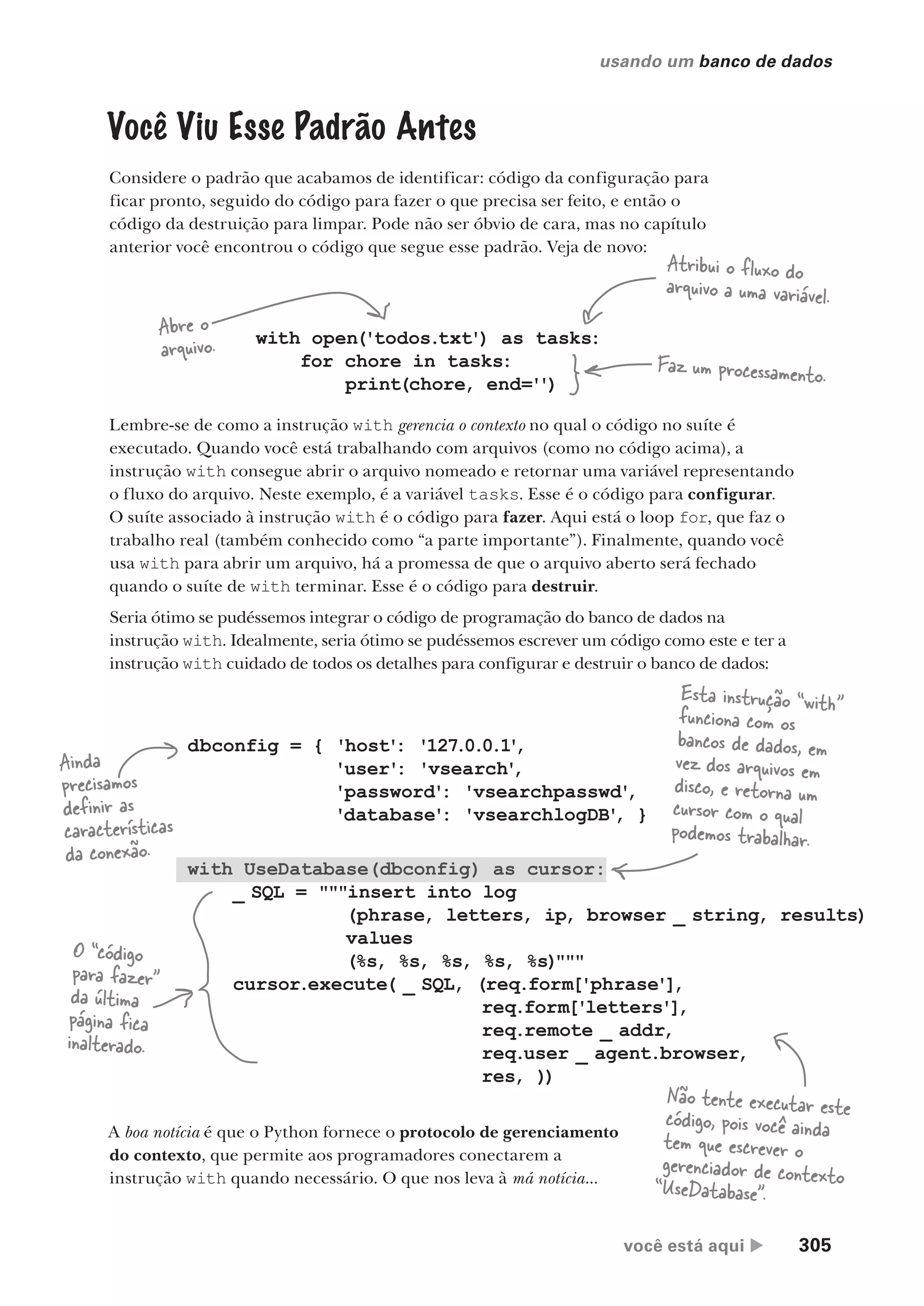 você está aqui  305
usando um banco de dados
Você Viu Esse Padrão Antes
Considere o padrão que acabamos de identificar: código da configuração para
ficar pronto, seguido do código para fazer o que precisa ser feito, e então o
código da destruição para limpar. Pode não ser óbvio de cara, mas no capítulo
anterior você encontrou o código que segue esse padrão. Veja de novo:
with open('todos.txt') as tasks:
for chore in tasks:
print(chore, end='')
Faz um processamento.
Abre o
arquivo.
Atribui o fluxo do
arquivo a uma variável.
Lembre-se de como a instrução with gerencia o contexto no qual o código no suíte é
executado. Quando você está trabalhando com arquivos (como no código acima), a
instrução with consegue abrir o arquivo nomeado e retornar uma variável representando
o fluxo do arquivo. Neste exemplo, é a variável tasks. Esse é o código para configurar.
O suíte associado à instrução with é o código para fazer. Aqui está o loop for, que faz o
trabalho real (também conhecido como “a parte importante”). Finalmente, quando você
usa with para abrir um arquivo, há a promessa de que o arquivo aberto será fechado
quando o suíte de with terminar. Esse é o código para destruir.
Seria ótimo se pudéssemos integrar o código de programação do banco de dados na
instrução with. Idealmente, seria ótimo se pudéssemos escrever um código como este e ter a
instrução with cuidado de todos os detalhes para configurar e destruir o banco de dados:
dbconfig = { 'host': '127.0.0.1'
,
'user': 'vsearch'
,
'password': 'vsearchpasswd'
,
'database': 'vsearchlogDB'
, }
with UseDatabase(dbconfig) as cursor:
_ SQL = """insert into log
(phrase, letters, ip, browser _ string, results)
values
(%s, %s, %s, %s, %s)"""
cursor.execute( _ SQL, (req.form['phrase'],
req.form['letters'],
req.remote _ addr,
req.user _ agent.browser,
res, ))
A boa notícia é que o Python fornece o protocolo de gerenciamento
do contexto, que permite aos programadores conectarem a
instrução with quando necessário. O que nos leva à má notícia...
Ainda
precisamos
definir as
características
da conexão.
Esta instrução “with”
funciona com os
bancos de dados, em
vez dos arquivos em
disco, e retorna um
cursor com o qual
podemos trabalhar.
O “código
para fazer”
da última
página fica
inalterado.
Não tente executar este
código, pois você ainda
tem que escrever o
gerenciador de contexto
“UseDatabase”.
CG_HeadFirst_Python.indb 305 18/07/2018 13:19:51
 