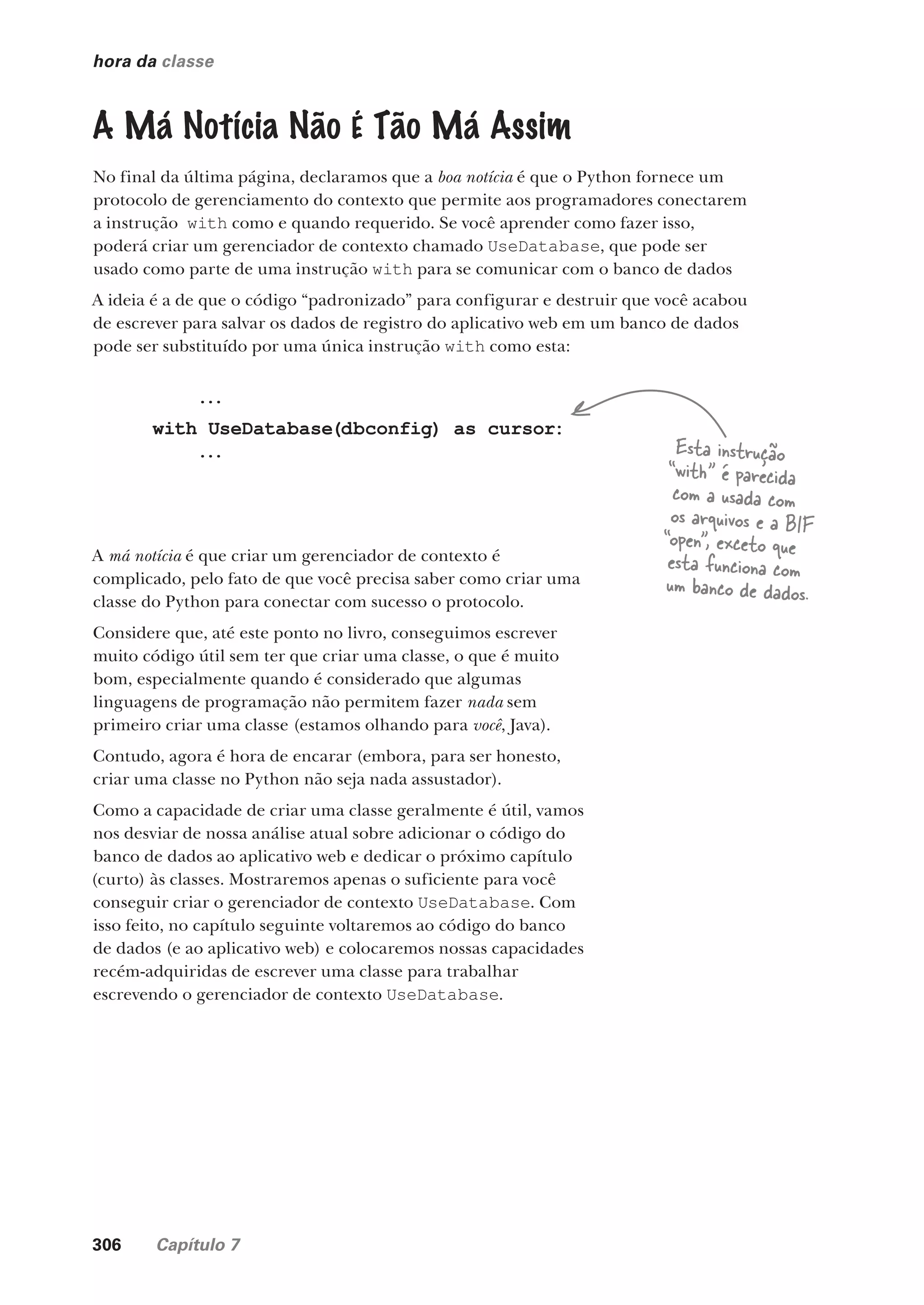 306 Capítulo 7
hora da classe
A Má Notícia Não É Tão Má Assim
No final da última página, declaramos que a boa notícia é que o Python fornece um
protocolo de gerenciamento do contexto que permite aos programadores conectarem
a instrução with como e quando requerido. Se você aprender como fazer isso,
poderá criar um gerenciador de contexto chamado UseDatabase, que pode ser
usado como parte de uma instrução with para se comunicar com o banco de dados
A ideia é a de que o código “padronizado” para configurar e destruir que você acabou
de escrever para salvar os dados de registro do aplicativo web em um banco de dados
pode ser substituído por uma única instrução with como esta:
A má notícia é que criar um gerenciador de contexto é
complicado, pelo fato de que você precisa saber como criar uma
classe do Python para conectar com sucesso o protocolo.
Considere que, até este ponto no livro, conseguimos escrever
muito código útil sem ter que criar uma classe, o que é muito
bom, especialmente quando é considerado que algumas
linguagens de programação não permitem fazer nada sem
primeiro criar uma classe (estamos olhando para você, Java).
Contudo, agora é hora de encarar (embora, para ser honesto,
criar uma classe no Python não seja nada assustador).
Como a capacidade de criar uma classe geralmente é útil, vamos
nos desviar de nossa análise atual sobre adicionar o código do
banco de dados ao aplicativo web e dedicar o próximo capítulo
(curto) às classes. Mostraremos apenas o suficiente para você
conseguir criar o gerenciador de contexto UseDatabase. Com
isso feito, no capítulo seguinte voltaremos ao código do banco
de dados (e ao aplicativo web) e colocaremos nossas capacidades
recém-adquiridas de escrever uma classe para trabalhar
escrevendo o gerenciador de contexto UseDatabase.
...
with UseDatabase(dbconfig) as cursor:
... Esta instrução
“with” é parecida
com a usada com
os arquivos e a BIF
“open”, exceto que
esta funciona com
um banco de dados.
CG_HeadFirst_Python.indb 306 18/07/2018 13:19:51
 