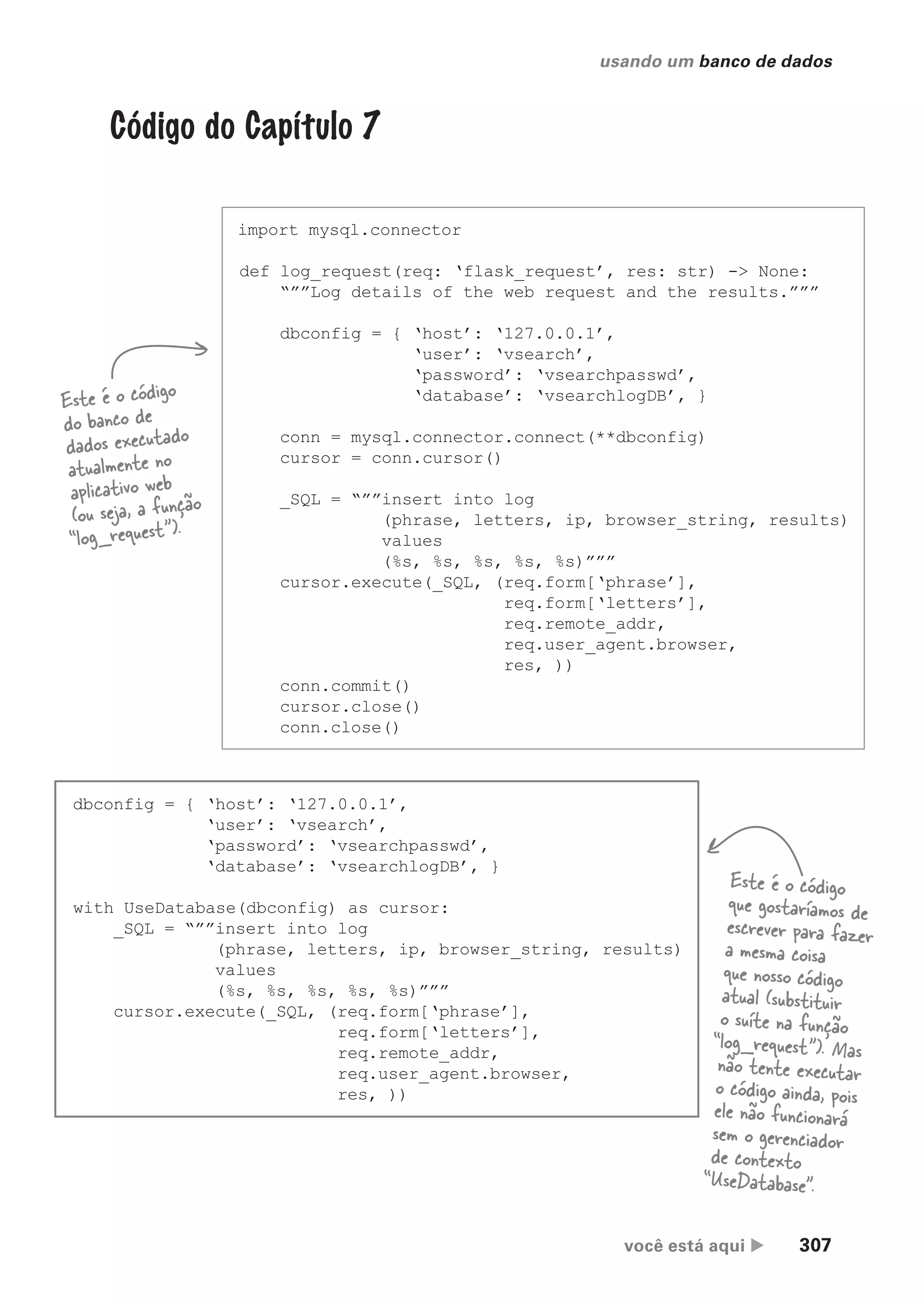 você está aqui  307
usando um banco de dados
Código do Capítulo 7
import mysql.connector
def log_request(req: ‘flask_request’, res: str) -> None:
“””Log details of the web request and the results.”””
dbconfig = { ‘host’: ‘127.0.0.1’,
‘user’: ‘vsearch’,
‘password’: ‘vsearchpasswd’,
‘database’: ‘vsearchlogDB’, }
conn = mysql.connector.connect(**dbconfig)
cursor = conn.cursor()
_SQL = “””insert into log
(phrase, letters, ip, browser_string, results)
values
(%s, %s, %s, %s, %s)”””
cursor.execute(_SQL, (req.form[‘phrase’],
req.form[‘letters’],
req.remote_addr,
req.user_agent.browser,
res, ))
conn.commit()
cursor.close()
conn.close()
Este é o código
do banco de
dados executado
atualmente no
aplicativo web
(ou seja, a função
“log_request”).
dbconfig = { ‘host’: ‘127.0.0.1’,
‘user’: ‘vsearch’,
‘password’: ‘vsearchpasswd’,
‘database’: ‘vsearchlogDB’, }
with UseDatabase(dbconfig) as cursor:
_SQL = “””insert into log
(phrase, letters, ip, browser_string, results)
values
(%s, %s, %s, %s, %s)”””
cursor.execute(_SQL, (req.form[‘phrase’],
req.form[‘letters’],
req.remote_addr,
req.user_agent.browser,
res, ))
Este é o código
que gostaríamos de
escrever para fazer
a mesma coisa
que nosso código
atual (substituir
o suíte na função
“log_request”). Mas
não tente executar
o código ainda, pois
ele não funcionará
sem o gerenciador
de contexto
“UseDatabase”.
CG_HeadFirst_Python.indb 307 18/07/2018 13:19:51
 