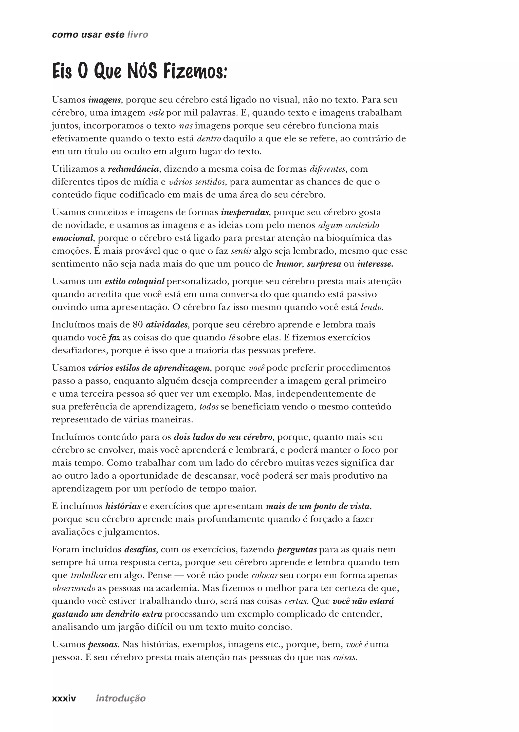 xxxiv introdução
como usar este livro
Eis O Que NÓS Fizemos:
Usamos imagens, porque seu cérebro está ligado no visual, não no texto. Para seu
cérebro, uma imagem vale por mil palavras. E, quando texto e imagens trabalham
juntos, incorporamos o texto nas imagens porque seu cérebro funciona mais
efetivamente quando o texto está dentro daquilo a que ele se refere, ao contrário de
em um título ou oculto em algum lugar do texto.
Utilizamos a redundância, dizendo a mesma coisa de formas diferentes, com
diferentes tipos de mídia e vários sentidos, para aumentar as chances de que o
conteúdo fique codificado em mais de uma área do seu cérebro.
Usamos conceitos e imagens de formas inesperadas, porque seu cérebro gosta
de novidade, e usamos as imagens e as ideias com pelo menos algum conteúdo
emocional, porque o cérebro está ligado para prestar atenção na bioquímica das
emoções. É mais provável que o que o faz sentir algo seja lembrado, mesmo que esse
sentimento não seja nada mais do que um pouco de humor, surpresa ou interesse.
Usamos um estilo coloquial personalizado, porque seu cérebro presta mais atenção
quando acredita que você está em uma conversa do que quando está passivo
ouvindo uma apresentação. O cérebro faz isso mesmo quando você está lendo.
Incluímos mais de 80 atividades, porque seu cérebro aprende e lembra mais
quando você faz as coisas do que quando lê sobre elas. E fizemos exercícios
desafiadores, porque é isso que a maioria das pessoas prefere.
Usamos vários estilos de aprendizagem, porque você pode preferir procedimentos
passo a passo, enquanto alguém deseja compreender a imagem geral primeiro
e uma terceira pessoa só quer ver um exemplo. Mas, independentemente de
sua preferência de aprendizagem, todos se beneficiam vendo o mesmo conteúdo
representado de várias maneiras.
Incluímos conteúdo para os dois lados do seu cérebro, porque, quanto mais seu
cérebro se envolver, mais você aprenderá e lembrará, e poderá manter o foco por
mais tempo. Como trabalhar com um lado do cérebro muitas vezes significa dar
ao outro lado a oportunidade de descansar, você poderá ser mais produtivo na
aprendizagem por um período de tempo maior.
E incluímos histórias e exercícios que apresentam mais de um ponto de vista,
porque seu cérebro aprende mais profundamente quando é forçado a fazer
avaliações e julgamentos.
Foram incluídos desafios, com os exercícios, fazendo perguntas para as quais nem
sempre há uma resposta certa, porque seu cérebro aprende e lembra quando tem
que trabalhar em algo. Pense — você não pode colocar seu corpo em forma apenas
observando as pessoas na academia. Mas fizemos o melhor para ter certeza de que,
quando você estiver trabalhando duro, será nas coisas certas. Que você não estará
gastando um dendrito extra processando um exemplo complicado de entender,
analisando um jargão difícil ou um texto muito conciso.
Usamos pessoas. Nas histórias, exemplos, imagens etc., porque, bem, você é uma
pessoa. E seu cérebro presta mais atenção nas pessoas do que nas coisas.
CG_HeadFirst_Python.indb 34 18/07/2018 13:17:38
 