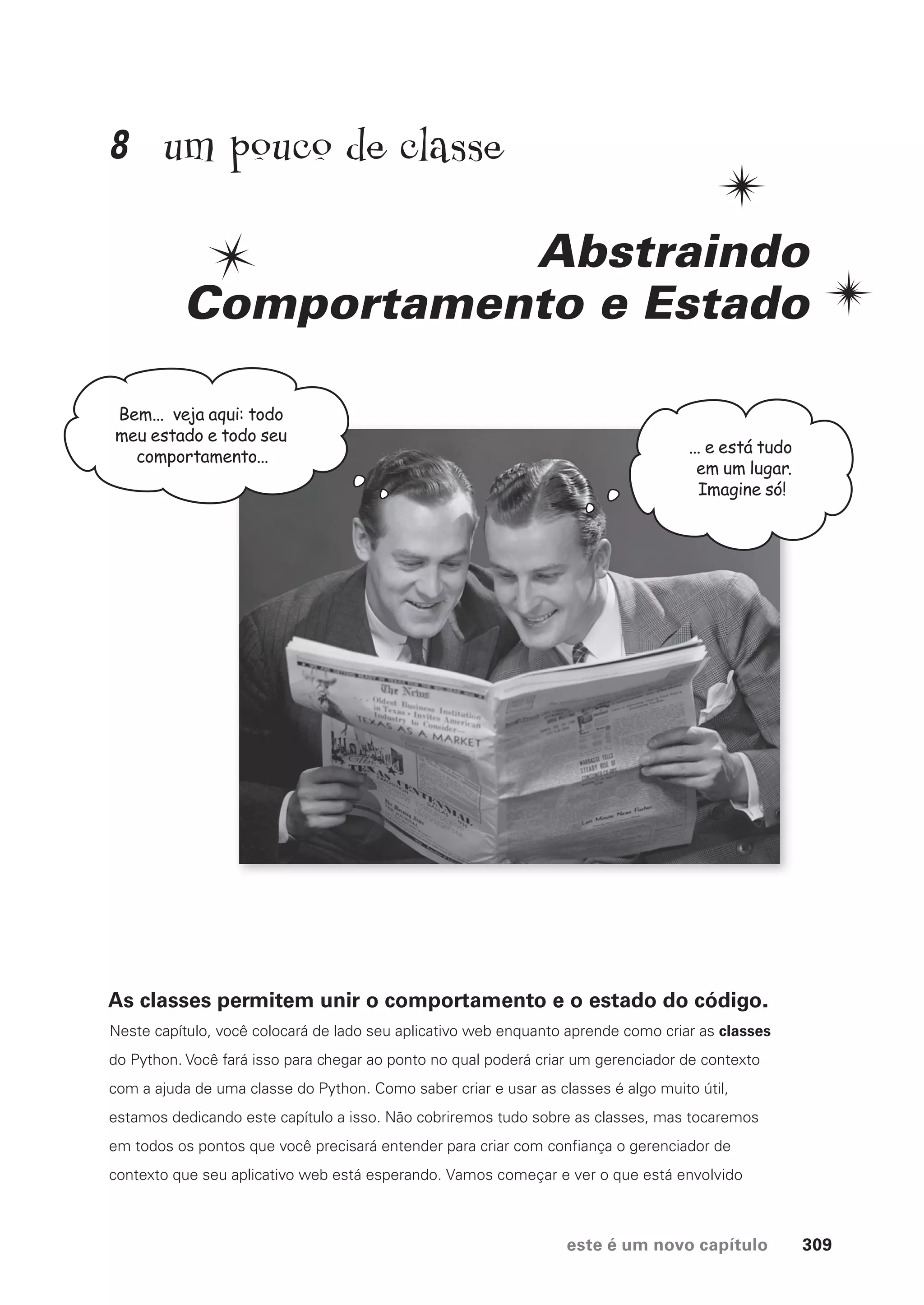 este é um novo capítulo 309
um pouco de classe
Abstraindo
Comportamento e Estado
As classes permitem unir o comportamento e o estado do código.
Neste capítulo, você colocará de lado seu aplicativo web enquanto aprende como criar as classes
do Python. Você fará isso para chegar ao ponto no qual poderá criar um gerenciador de contexto
com a ajuda de uma classe do Python. Como saber criar e usar as classes é algo muito útil,
estamos dedicando este capítulo a isso. Não cobriremos tudo sobre as classes, mas tocaremos
em todos os pontos que você precisará entender para criar com confiança o gerenciador de
contexto que seu aplicativo web está esperando. Vamos começar e ver o que está envolvido
Bem... veja aqui: todo
meu estado e todo seu
comportamento...
... e está tudo
em um lugar.
Imagine só!
8
CG_HeadFirst_Python.indb 309 18/07/2018 13:19:52
 