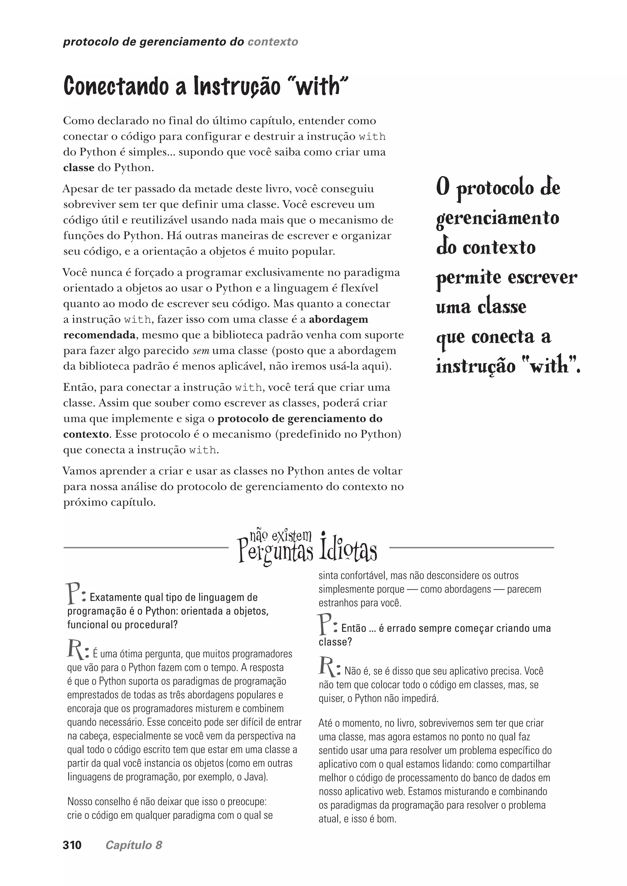 310 Capítulo 8
protocolo de gerenciamento do contexto
Conectando a Instrução “with”
Como declarado no final do último capítulo, entender como
conectar o código para configurar e destruir a instrução with
do Python é simples... supondo que você saiba como criar uma
classe do Python.
Apesar de ter passado da metade deste livro, você conseguiu
sobreviver sem ter que definir uma classe. Você escreveu um
código útil e reutilizável usando nada mais que o mecanismo de
funções do Python. Há outras maneiras de escrever e organizar
seu código, e a orientação a objetos é muito popular.
Você nunca é forçado a programar exclusivamente no paradigma
orientado a objetos ao usar o Python e a linguagem é flexível
quanto ao modo de escrever seu código. Mas quanto a conectar
a instrução with, fazer isso com uma classe é a abordagem
recomendada, mesmo que a biblioteca padrão venha com suporte
para fazer algo parecido sem uma classe (posto que a abordagem
da biblioteca padrão é menos aplicável, não iremos usá-la aqui).
Então, para conectar a instrução with, você terá que criar uma
classe. Assim que souber como escrever as classes, poderá criar
uma que implemente e siga o protocolo de gerenciamento do
contexto. Esse protocolo é o mecanismo (predefinido no Python)
que conecta a instrução with.
Vamos aprender a criar e usar as classes no Python antes de voltar
para nossa análise do protocolo de gerenciamento do contexto no
próximo capítulo.
P:Exatamente qual tipo de linguagem de
programação é o Python: orientada a objetos,
funcional ou procedural?
R:É uma ótima pergunta, que muitos programadores
que vão para o Python fazem com o tempo. A resposta
é que o Python suporta os paradigmas de programação
emprestados de todas as três abordagens populares e
encoraja que os programadores misturem e combinem
quando necessário. Esse conceito pode ser difícil de entrar
na cabeça, especialmente se você vem da perspectiva na
qual todo o código escrito tem que estar em uma classe a
partir da qual você instancia os objetos (como em outras
linguagens de programação, por exemplo, o Java).
Nosso conselho é não deixar que isso o preocupe:
crie o código em qualquer paradigma com o qual se
sinta confortável, mas não desconsidere os outros
simplesmente porque — como abordagens — parecem
estranhos para você.
P:Então ... é errado sempre começar criando uma
classe?
R:Não é, se é disso que seu aplicativo precisa. Você
não tem que colocar todo o código em classes, mas, se
quiser, o Python não impedirá.
Até o momento, no livro, sobrevivemos sem ter que criar
uma classe, mas agora estamos no ponto no qual faz
sentido usar uma para resolver um problema específico do
aplicativo com o qual estamos lidando: como compartilhar
melhor o código de processamento do banco de dados em
nosso aplicativo web. Estamos misturando e combinando
os paradigmas da programação para resolver o problema
atual, e isso é bom.
O protocolo de
gerenciamento
do contexto
permite escrever
uma classe
que conecta a
instrução “with”.
CG_HeadFirst_Python.indb 310 18/07/2018 13:19:52
 