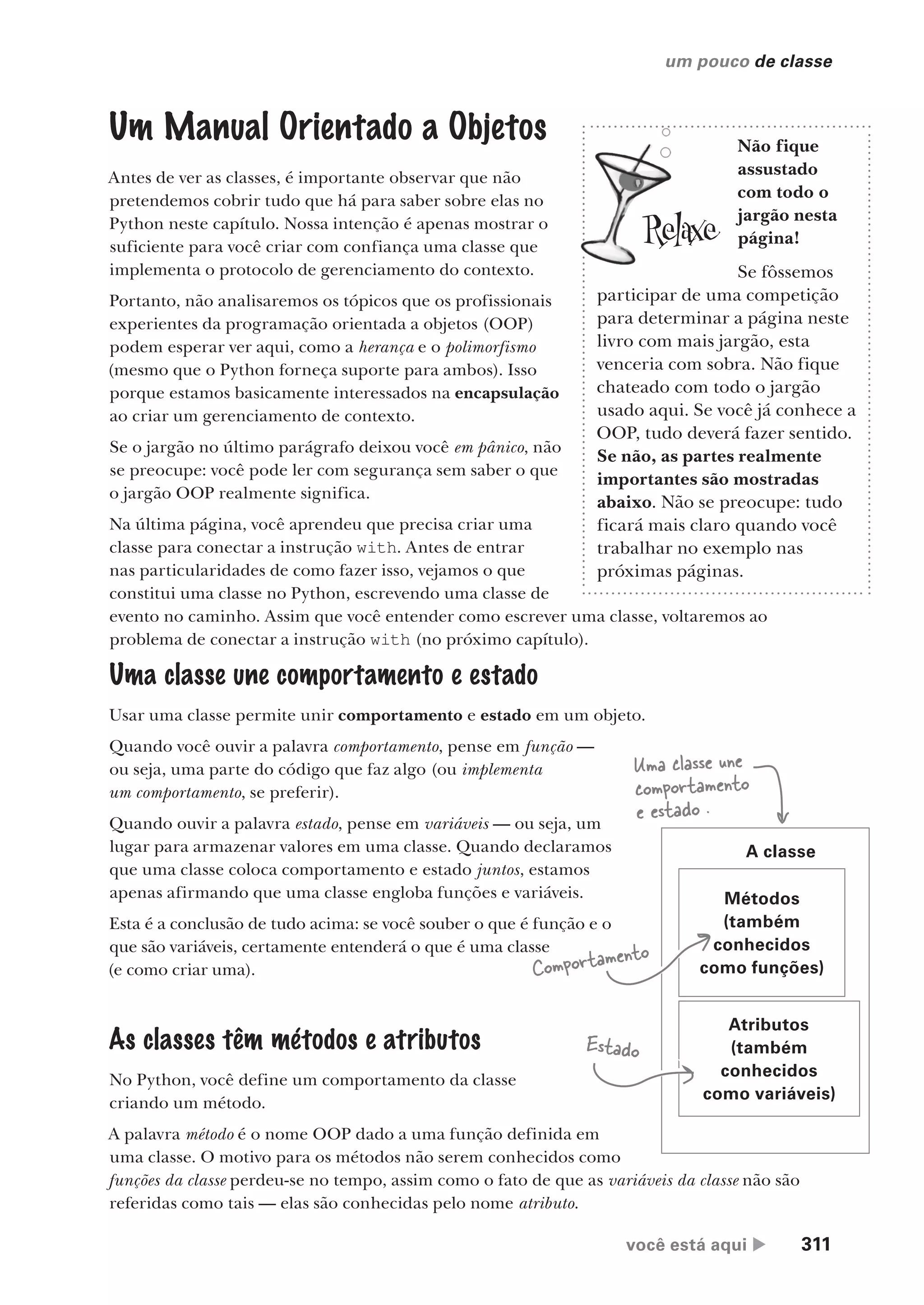 você está aqui  311
um pouco de classe
Métodos
(também
conhecidos
como funções)
Atributos
(também
conhecidos
como variáveis)
A classe
Uma classe une
comportamento
e estado .
Comportamento
Estado
Um Manual Orientado a Objetos
Antes de ver as classes, é importante observar que não
pretendemos cobrir tudo que há para saber sobre elas no
Python neste capítulo. Nossa intenção é apenas mostrar o
suficiente para você criar com confiança uma classe que
implementa o protocolo de gerenciamento do contexto.
Portanto, não analisaremos os tópicos que os profissionais
experientes da programação orientada a objetos (OOP)
podem esperar ver aqui, como a herança e o polimorfismo
(mesmo que o Python forneça suporte para ambos). Isso
porque estamos basicamente interessados na encapsulação
ao criar um gerenciamento de contexto.
Se o jargão no último parágrafo deixou você em pânico, não
se preocupe: você pode ler com segurança sem saber o que
o jargão OOP realmente significa.
Na última página, você aprendeu que precisa criar uma
classe para conectar a instrução with. Antes de entrar
nas particularidades de como fazer isso, vejamos o que
constitui uma classe no Python, escrevendo uma classe de
evento no caminho. Assim que você entender como escrever uma classe, voltaremos ao
problema de conectar a instrução with (no próximo capítulo).
Não fique
assustado
com todo o
jargão nesta
página!
Se fôssemos
participar de uma competição
para determinar a página neste
livro com mais jargão, esta
venceria com sobra. Não fique
chateado com todo o jargão
usado aqui. Se você já conhece a
OOP, tudo deverá fazer sentido.
Se não, as partes realmente
importantes são mostradas
abaixo. Não se preocupe: tudo
ficará mais claro quando você
trabalhar no exemplo nas
próximas páginas.
Uma classe une comportamento e estado
Usar uma classe permite unir comportamento e estado em um objeto.
Quando você ouvir a palavra comportamento, pense em função —
ou seja, uma parte do código que faz algo (ou implementa
um comportamento, se preferir).
Quando ouvir a palavra estado, pense em variáveis — ou seja, um
lugar para armazenar valores em uma classe. Quando declaramos
que uma classe coloca comportamento e estado juntos, estamos
apenas afirmando que uma classe engloba funções e variáveis.
Esta é a conclusão de tudo acima: se você souber o que é função e o
que são variáveis, certamente entenderá o que é uma classe
(e como criar uma).
As classes têm métodos e atributos
No Python, você define um comportamento da classe
criando um método.
A palavra método é o nome OOP dado a uma função definida em
uma classe. O motivo para os métodos não serem conhecidos como
funções da classe perdeu-se no tempo, assim como o fato de que as variáveis da classe não são
referidas como tais — elas são conhecidas pelo nome atributo.
CG_HeadFirst_Python.indb 311 18/07/2018 13:19:52
 