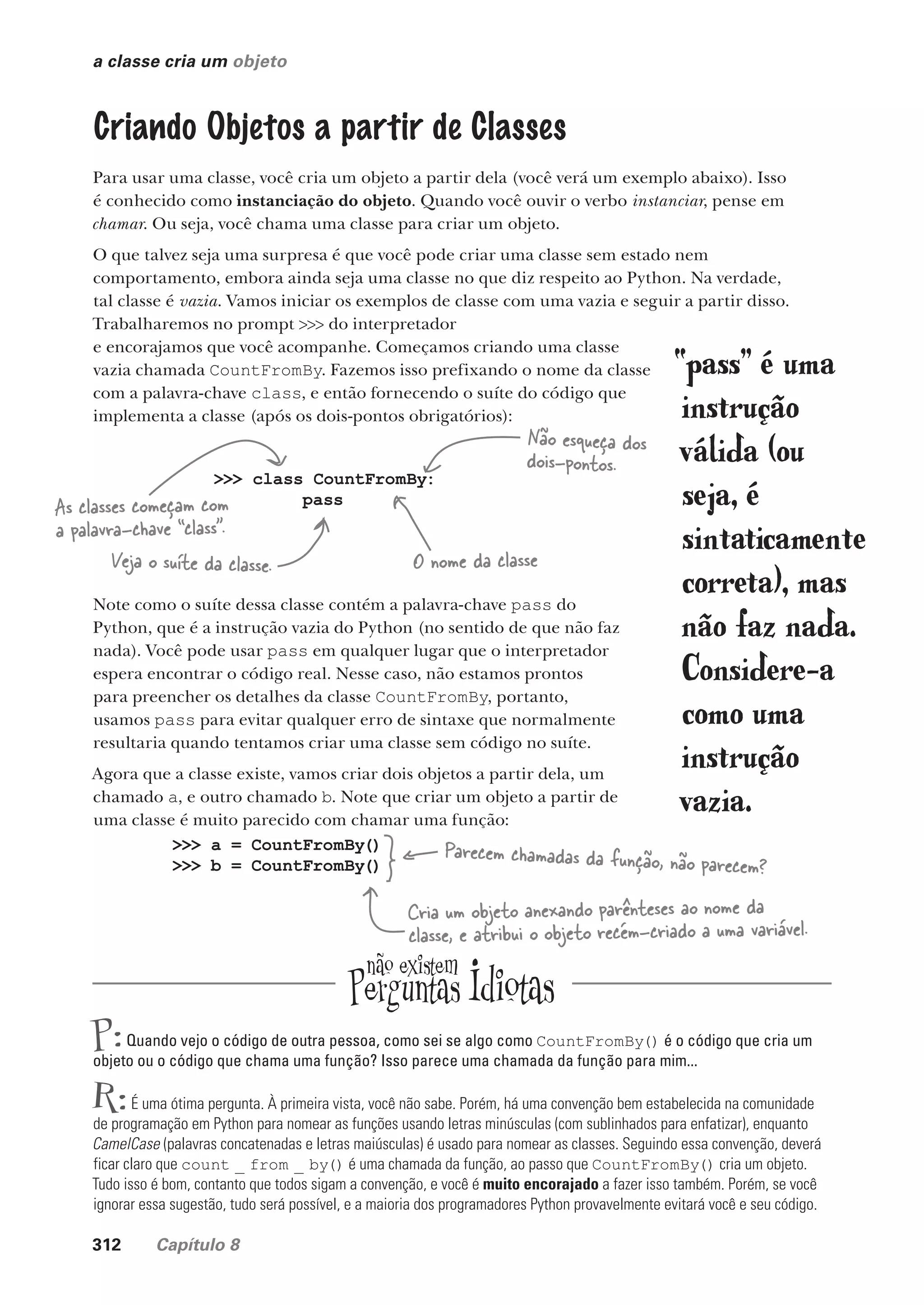 312 Capítulo 8
a classe cria um objeto
Criando Objetos a partir de Classes
Para usar uma classe, você cria um objeto a partir dela (você verá um exemplo abaixo). Isso
é conhecido como instanciação do objeto. Quando você ouvir o verbo instanciar, pense em
chamar. Ou seja, você chama uma classe para criar um objeto.
O que talvez seja uma surpresa é que você pode criar uma classe sem estado nem
comportamento, embora ainda seja uma classe no que diz respeito ao Python. Na verdade,
tal classe é vazia. Vamos iniciar os exemplos de classe com uma vazia e seguir a partir disso.
Trabalharemos no prompt >>> do interpretador
e encorajamos que você acompanhe. Começamos criando uma classe
vazia chamada CountFromBy. Fazemos isso prefixando o nome da classe
com a palavra-chave class, e então fornecendo o suíte do código que
implementa a classe (após os dois-pontos obrigatórios):
>>> class CountFromBy:
pass
Note como o suíte dessa classe contém a palavra-chave pass do
Python, que é a instrução vazia do Python (no sentido de que não faz
nada). Você pode usar pass em qualquer lugar que o interpretador
espera encontrar o código real. Nesse caso, não estamos prontos
para preencher os detalhes da classe CountFromBy, portanto,
usamos pass para evitar qualquer erro de sintaxe que normalmente
resultaria quando tentamos criar uma classe sem código no suíte.
Agora que a classe existe, vamos criar dois objetos a partir dela, um
chamado a, e outro chamado b. Note que criar um objeto a partir de
uma classe é muito parecido com chamar uma função:
>>> a = CountFromBy()
>>> b = CountFromBy()
Parecem chamadas da função, não parecem?
As classes começam com
a palavra-chave “class”.
Veja o suíte da classe. O nome da classe
Não esqueça dos
dois-pontos.
Cria um objeto anexando parênteses ao nome da
classe, e atribui o objeto recém-criado a uma variável.
P:Quando vejo o código de outra pessoa, como sei se algo como CountFromBy() é o código que cria um
objeto ou o código que chama uma função? Isso parece uma chamada da função para mim...
R:É uma ótima pergunta. À primeira vista, você não sabe. Porém, há uma convenção bem estabelecida na comunidade
de programação em Python para nomear as funções usando letras minúsculas (com sublinhados para enfatizar), enquanto
CamelCase (palavras concatenadas e letras maiúsculas) é usado para nomear as classes. Seguindo essa convenção, deverá
ficar claro que count _ from _ by() é uma chamada da função, ao passo que CountFromBy() cria um objeto.
Tudo isso é bom, contanto que todos sigam a convenção, e você é muito encorajado a fazer isso também. Porém, se você
ignorar essa sugestão, tudo será possível, e a maioria dos programadores Python provavelmente evitará você e seu código.
“pass” é uma
instrução
válida (ou
seja, é
sintaticamente
correta), mas
não faz nada.
Considere-a
como uma
instrução
vazia.
CG_HeadFirst_Python.indb 312 18/07/2018 13:19:52
 