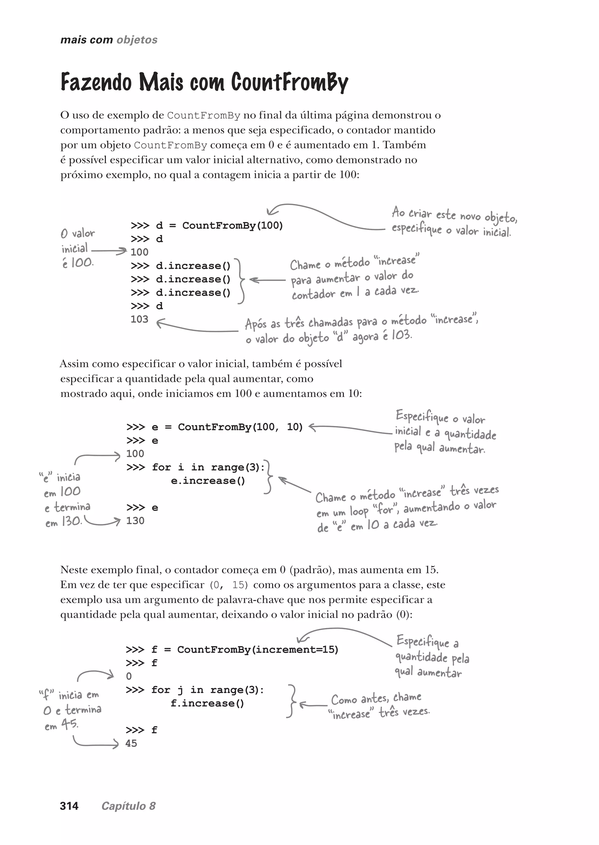 314 Capítulo 8
mais com objetos
Fazendo Mais com CountFromBy
O uso de exemplo de CountFromBy no final da última página demonstrou o
comportamento padrão: a menos que seja especificado, o contador mantido
por um objeto CountFromBy começa em 0 e é aumentado em 1. Também
é possível especificar um valor inicial alternativo, como demonstrado no
próximo exemplo, no qual a contagem inicia a partir de 100:
>>> d = CountFromBy(100)
>>> d
100
>>> d.increase()
>>> d.increase()
>>> d.increase()
>>> d
103
>>> e = CountFromBy(100, 10)
>>> e
100
>>> for i in range(3)
:
e.increase()
>>> e
130
O valor
inicial
é 100. Chame o método “increase”
para aumentar o valor do
contador em 1 a cada vez.
Após as três chamadas para o método “increase”,
o valor do objeto “d” agora é 103.
Ao criar este novo objeto,
especifique o valor inicial.
Assim como especificar o valor inicial, também é possível
especificar a quantidade pela qual aumentar, como
mostrado aqui, onde iniciamos em 100 e aumentamos em 10:
>>> f = CountFromBy(increment=15)
>>> f
0
>>> for j in range(3)
:
f.increase()
>>> f
45
Especifique o valor
inicial e a quantidade
pela qual aumentar.
Chame o método “increase” três vezes
em um loop “for”, aumentando o valor
de “e” em 10 a cada vez.
“e” inicia
em 100
e termina
em 130.
Neste exemplo final, o contador começa em 0 (padrão), mas aumenta em 15.
Em vez de ter que especificar (0, 15) como os argumentos para a classe, este
exemplo usa um argumento de palavra-chave que nos permite especificar a
quantidade pela qual aumentar, deixando o valor inicial no padrão (0):
Especifique a
quantidade pela
qual aumentar
Como antes, chame
“increase” três vezes.
“f” inicia em
0 e termina
em 45.
CG_HeadFirst_Python.indb 314 18/07/2018 13:19:52
 