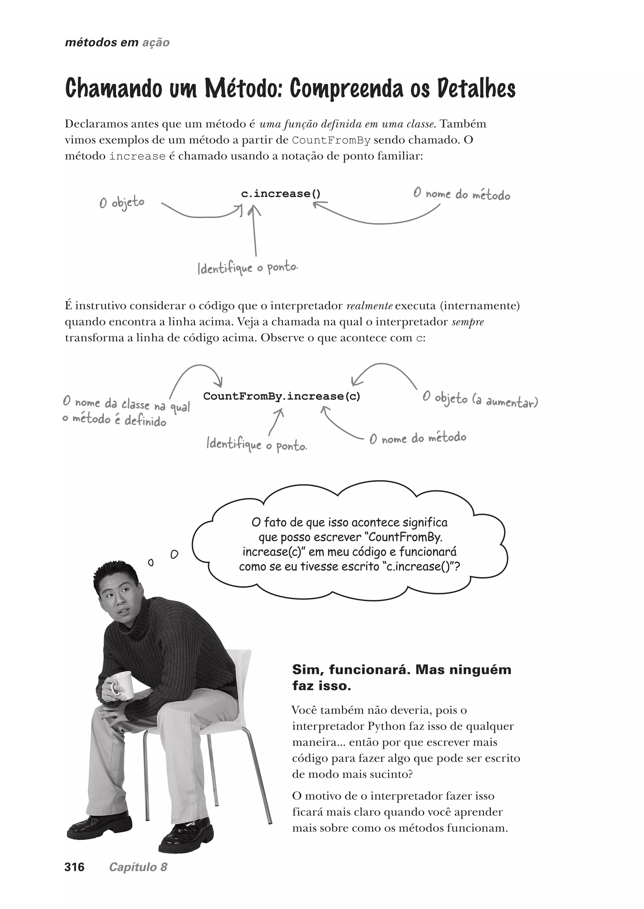 316 Capítulo 8
métodos em ação
Chamando um Método: Compreenda os Detalhes
Declaramos antes que um método é uma função definida em uma classe. Também
vimos exemplos de um método a partir de CountFromBy sendo chamado. O
método increase é chamado usando a notação de ponto familiar:
c.increase()
O objeto O nome do método
Identifique o ponto.
É instrutivo considerar o código que o interpretador realmente executa (internamente)
quando encontra a linha acima. Veja a chamada na qual o interpretador sempre
transforma a linha de código acima. Observe o que acontece com c:
CountFromBy.increase(c)
Identifique o ponto.
O nome da classe na qual
o método é definido
O nome do método
O objeto (a aumentar)
O fato de que isso acontece significa
que posso escrever “CountFromBy.
increase(c)” em meu código e funcionará
como se eu tivesse escrito “c.increase()”?
Sim, funcionará. Mas ninguém
faz isso.
Você também não deveria, pois o
interpretador Python faz isso de qualquer
maneira... então por que escrever mais
código para fazer algo que pode ser escrito
de modo mais sucinto?
O motivo de o interpretador fazer isso
ficará mais claro quando você aprender
mais sobre como os métodos funcionam.
CG_HeadFirst_Python.indb 316 18/07/2018 13:19:53
 