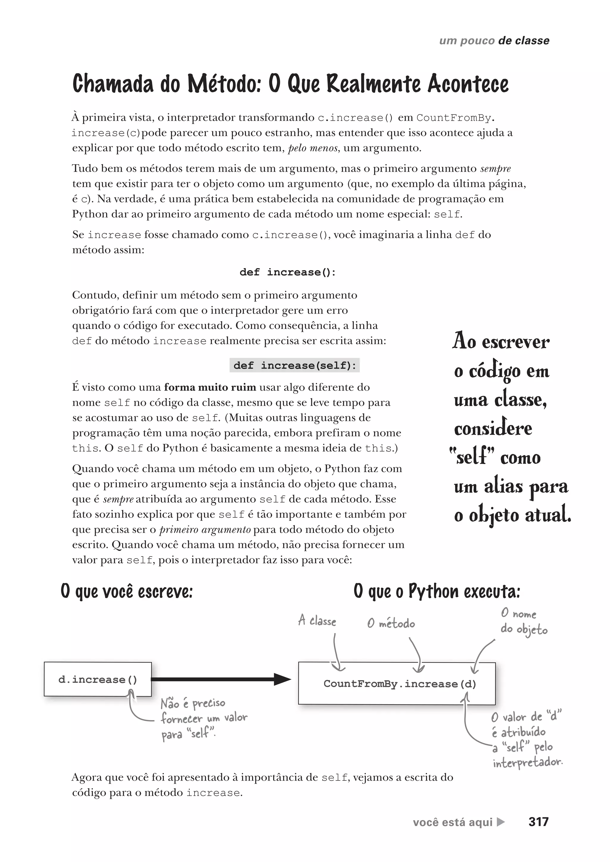 você está aqui  317
um pouco de classe
Chamada do Método: O Que Realmente Acontece
À primeira vista, o interpretador transformando c.increase() em CountFromBy.
increase(c)pode parecer um pouco estranho, mas entender que isso acontece ajuda a
explicar por que todo método escrito tem, pelo menos, um argumento.
Tudo bem os métodos terem mais de um argumento, mas o primeiro argumento sempre
tem que existir para ter o objeto como um argumento (que, no exemplo da última página,
é c). Na verdade, é uma prática bem estabelecida na comunidade de programação em
Python dar ao primeiro argumento de cada método um nome especial: self.
Se increase fosse chamado como c.increase(), você imaginaria a linha def do
método assim:
O que você escreve: O que o Python executa:
d.increase() CountFromBy.increase(d)
A classe O método
O nome
do objeto
def increase(self)
:
É visto como uma forma muito ruim usar algo diferente do
nome self no código da classe, mesmo que se leve tempo para
se acostumar ao uso de self. (Muitas outras linguagens de
programação têm uma noção parecida, embora prefiram o nome
this. O self do Python é basicamente a mesma ideia de this.)
Quando você chama um método em um objeto, o Python faz com
que o primeiro argumento seja a instância do objeto que chama,
que é sempre atribuída ao argumento self de cada método. Esse
fato sozinho explica por que self é tão importante e também por
que precisa ser o primeiro argumento para todo método do objeto
escrito. Quando você chama um método, não precisa fornecer um
valor para self, pois o interpretador faz isso para você:
def increase()
:
Contudo, definir um método sem o primeiro argumento
obrigatório fará com que o interpretador gere um erro
quando o código for executado. Como consequência, a linha
def do método increase realmente precisa ser escrita assim: Ao escrever
o código em
uma classe,
considere
“self” como
um alias para
o objeto atual.
Agora que você foi apresentado à importância de self, vejamos a escrita do
código para o método increase.
O valor de “d”
é atribuído
a “self” pelo
interpretador.
Não é preciso
fornecer um valor
para “self”.
CG_HeadFirst_Python.indb 317 18/07/2018 13:19:53
 