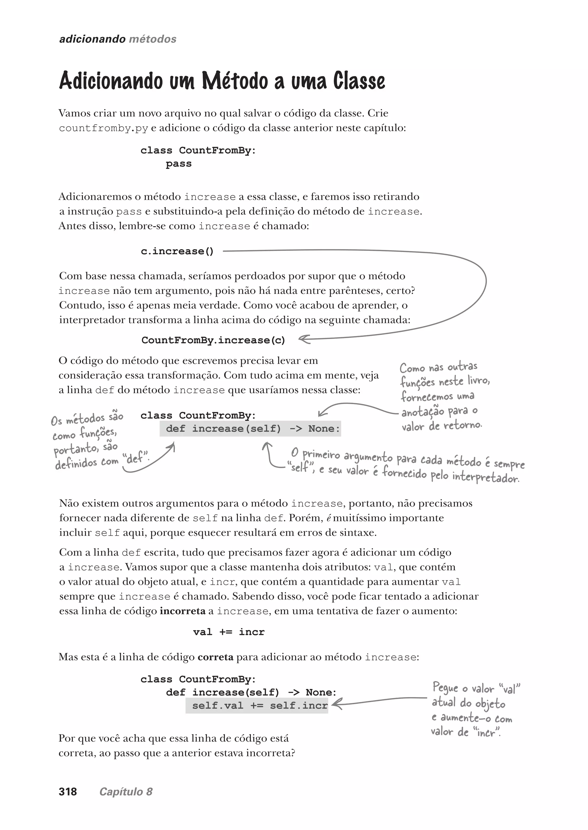 318 Capítulo 8
class CountFromBy:
def increase(self) -> None:
adicionando métodos
Adicionando um Método a uma Classe
Vamos criar um novo arquivo no qual salvar o código da classe. Crie
countfromby.py e adicione o código da classe anterior neste capítulo:
class CountFromBy:
pass
Adicionaremos o método increase a essa classe, e faremos isso retirando
a instrução pass e substituindo-a pela definição do método de increase.
Antes disso, lembre-se como increase é chamado:
c.increase()
Com base nessa chamada, seríamos perdoados por supor que o método
increase não tem argumento, pois não há nada entre parênteses, certo?
Contudo, isso é apenas meia verdade. Como você acabou de aprender, o
interpretador transforma a linha acima do código na seguinte chamada:
CountFromBy.increase(c)
O código do método que escrevemos precisa levar em
consideração essa transformação. Com tudo acima em mente, veja
a linha def do método increase que usaríamos nessa classe:
Os métodos são
como funções,
portanto, são
definidos com “def”. O primeiro argumento para cada método é sempre
“self”, e seu valor é fornecido pelo interpretador.
Não existem outros argumentos para o método increase, portanto, não precisamos
fornecer nada diferente de self na linha def. Porém, é muitíssimo importante
incluir self aqui, porque esquecer resultará em erros de sintaxe.
Com a linha def escrita, tudo que precisamos fazer agora é adicionar um código
a increase. Vamos supor que a classe mantenha dois atributos: val, que contém
o valor atual do objeto atual, e incr, que contém a quantidade para aumentar val
sempre que increase é chamado. Sabendo disso, você pode ficar tentado a adicionar
essa linha de código incorreta a increase, em uma tentativa de fazer o aumento:
Como nas outras
funções neste livro,
fornecemos uma
anotação para o
valor de retorno.
Por que você acha que essa linha de código está
correta, ao passo que a anterior estava incorreta?
val += incr
Mas esta é a linha de código correta para adicionar ao método increase:
class CountFromBy:
def increase(self) -> None:
self.val += self.incr
Pegue o valor “val”
atual do objeto
e aumente-o com
valor de “incr”.
CG_HeadFirst_Python.indb 318 18/07/2018 13:19:53
 