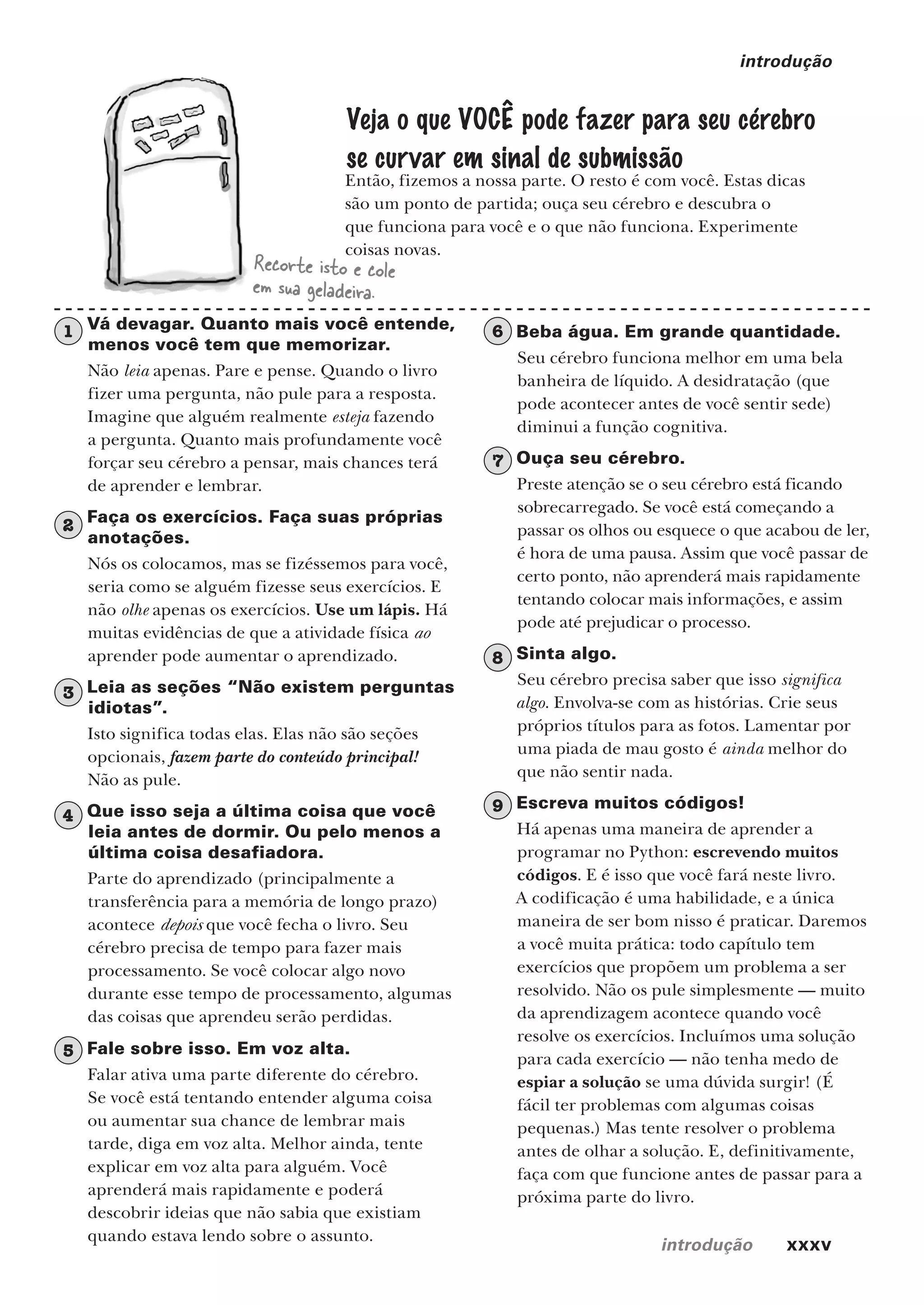 introdução xxxv
introdução
Então, fizemos a nossa parte. O resto é com você. Estas dicas
são um ponto de partida; ouça seu cérebro e descubra o
que funciona para você e o que não funciona. Experimente
coisas novas.
Recorte isto e cole
em sua geladeira.
Veja o que VOCÊ pode fazer para seu cérebro
se curvar em sinal de submissão
1 Vá devagar. Quanto mais você entende,
menos você tem que memorizar.
Não leia apenas. Pare e pense. Quando o livro
fizer uma pergunta, não pule para a resposta.
Imagine que alguém realmente esteja fazendo
a pergunta. Quanto mais profundamente você
forçar seu cérebro a pensar, mais chances terá
de aprender e lembrar.
2 Faça os exercícios. Faça suas próprias
anotações.
Nós os colocamos, mas se fizéssemos para você,
seria como se alguém fizesse seus exercícios. E
não olhe apenas os exercícios. Use um lápis. Há
muitas evidências de que a atividade física ao
aprender pode aumentar o aprendizado.
3 Leia as seções “Não existem perguntas
idiotas”.
Isto significa todas elas. Elas não são seções
opcionais, fazem parte do conteúdo principal!
Não as pule.
4 Que isso seja a última coisa que você
leia antes de dormir. Ou pelo menos a
última coisa desafiadora.
Parte do aprendizado (principalmente a
transferência para a memória de longo prazo)
acontece depois que você fecha o livro. Seu
cérebro precisa de tempo para fazer mais
processamento. Se você colocar algo novo
durante esse tempo de processamento, algumas
das coisas que aprendeu serão perdidas.
5 Fale sobre isso. Em voz alta.
Falar ativa uma parte diferente do cérebro.
Se você está tentando entender alguma coisa
ou aumentar sua chance de lembrar mais
tarde, diga em voz alta. Melhor ainda, tente
explicar em voz alta para alguém. Você
aprenderá mais rapidamente e poderá
descobrir ideias que não sabia que existiam
quando estava lendo sobre o assunto.
6 Beba água. Em grande quantidade.
Seu cérebro funciona melhor em uma bela
banheira de líquido. A desidratação (que
pode acontecer antes de você sentir sede)
diminui a função cognitiva.
7 Ouça seu cérebro.
Preste atenção se o seu cérebro está ficando
sobrecarregado. Se você está começando a
passar os olhos ou esquece o que acabou de ler,
é hora de uma pausa. Assim que você passar de
certo ponto, não aprenderá mais rapidamente
tentando colocar mais informações, e assim
pode até prejudicar o processo.
8 Sinta algo.
Seu cérebro precisa saber que isso significa
algo. Envolva-se com as histórias. Crie seus
próprios títulos para as fotos. Lamentar por
uma piada de mau gosto é ainda melhor do
que não sentir nada.
9 Escreva muitos códigos!
Há apenas uma maneira de aprender a
programar no Python: escrevendo muitos
códigos. E é isso que você fará neste livro.
A codificação é uma habilidade, e a única
maneira de ser bom nisso é praticar. Daremos
a você muita prática: todo capítulo tem
exercícios que propõem um problema a ser
resolvido. Não os pule simplesmente — muito
da aprendizagem acontece quando você
resolve os exercícios. Incluímos uma solução
para cada exercício — não tenha medo de
espiar a solução se uma dúvida surgir! (É
fácil ter problemas com algumas coisas
pequenas.) Mas tente resolver o problema
antes de olhar a solução. E, definitivamente,
faça com que funcione antes de passar para a
próxima parte do livro.
CG_HeadFirst_Python.indb 35 18/07/2018 13:17:38
 