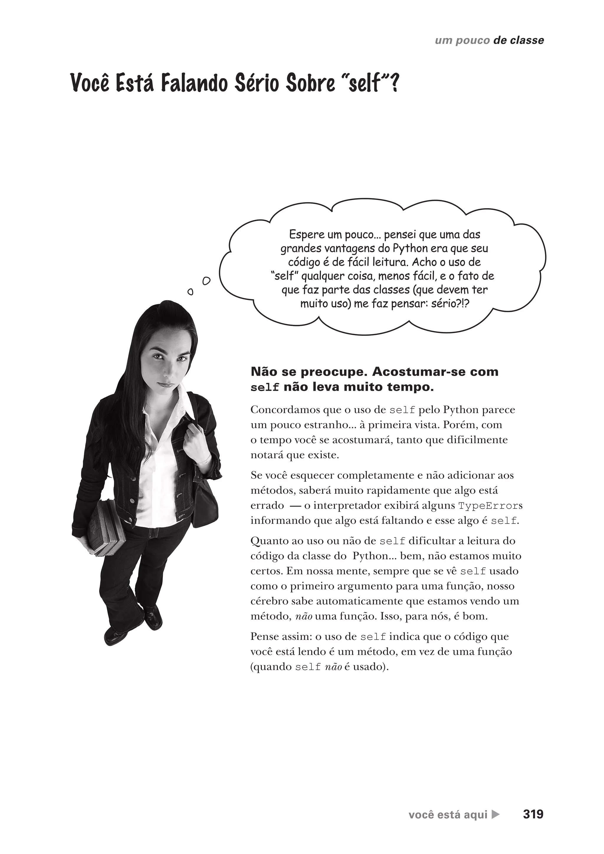 você está aqui  319
um pouco de classe
Você Está Falando Sério Sobre “self”?
Espere um pouco... pensei que uma das
grandes vantagens do Python era que seu
código é de fácil leitura. Acho o uso de
“self” qualquer coisa, menos fácil, e o fato de
que faz parte das classes (que devem ter
muito uso) me faz pensar: sério?!?
Não se preocupe. Acostumar-se com
self não leva muito tempo.
Concordamos que o uso de self pelo Python parece
um pouco estranho... à primeira vista. Porém, com
o tempo você se acostumará, tanto que dificilmente
notará que existe.
Se você esquecer completamente e não adicionar aos
métodos, saberá muito rapidamente que algo está
errado — o interpretador exibirá alguns TypeErrors
informando que algo está faltando e esse algo é self.
Quanto ao uso ou não de self dificultar a leitura do
código da classe do Python... bem, não estamos muito
certos. Em nossa mente, sempre que se vê self usado
como o primeiro argumento para uma função, nosso
cérebro sabe automaticamente que estamos vendo um
método, não uma função. Isso, para nós, é bom.
Pense assim: o uso de self indica que o código que
você está lendo é um método, em vez de uma função
(quando self não é usado).
CG_HeadFirst_Python.indb 319 18/07/2018 13:19:53
 