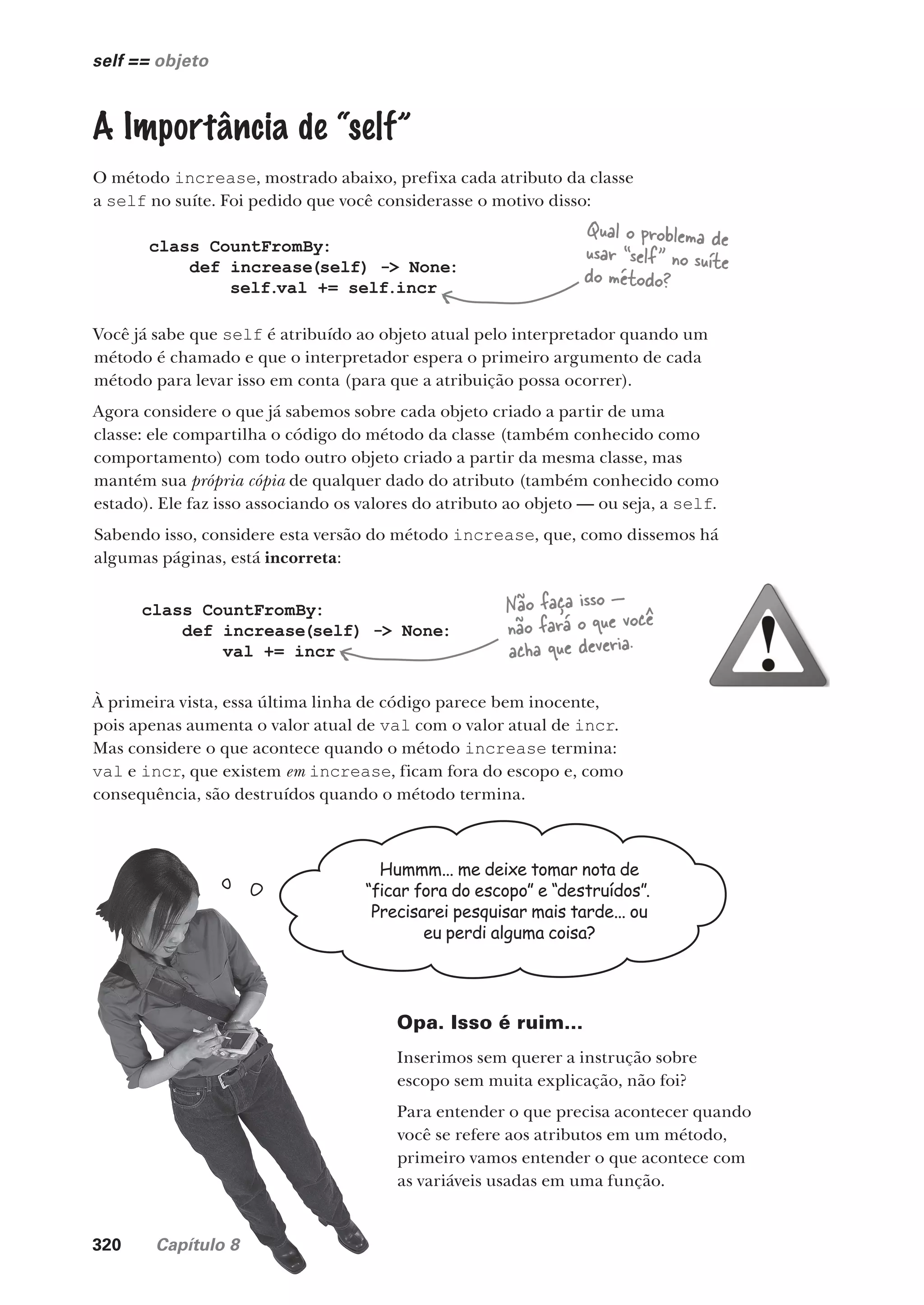 320 Capítulo 8
self == objeto
A Importância de “self”
O método increase, mostrado abaixo, prefixa cada atributo da classe
a self no suíte. Foi pedido que você considerasse o motivo disso:
class CountFromBy:
def increase(self) -> None:
self.val += self.incr
Você já sabe que self é atribuído ao objeto atual pelo interpretador quando um
método é chamado e que o interpretador espera o primeiro argumento de cada
método para levar isso em conta (para que a atribuição possa ocorrer).
Agora considere o que já sabemos sobre cada objeto criado a partir de uma
classe: ele compartilha o código do método da classe (também conhecido como
comportamento) com todo outro objeto criado a partir da mesma classe, mas
mantém sua própria cópia de qualquer dado do atributo (também conhecido como
estado). Ele faz isso associando os valores do atributo ao objeto — ou seja, a self.
Sabendo isso, considere esta versão do método increase, que, como dissemos há
algumas páginas, está incorreta:
Qual o problema de
usar “self” no suíte
do método?
class CountFromBy:
def increase(self) -> None:
val += incr
À primeira vista, essa última linha de código parece bem inocente,
pois apenas aumenta o valor atual de val com o valor atual de incr.
Mas considere o que acontece quando o método increase termina:
val e incr, que existem em increase, ficam fora do escopo e, como
consequência, são destruídos quando o método termina.
Hummm... me deixe tomar nota de
“ficar fora do escopo” e “destruídos”.
Precisarei pesquisar mais tarde... ou
eu perdi alguma coisa?
Opa. Isso é ruim...
Inserimos sem querer a instrução sobre
escopo sem muita explicação, não foi?
Para entender o que precisa acontecer quando
você se refere aos atributos em um método,
primeiro vamos entender o que acontece com
as variáveis usadas em uma função.
Não faça isso —
não fará o que você
acha que deveria.
CG_HeadFirst_Python.indb 320 18/07/2018 13:19:55
 