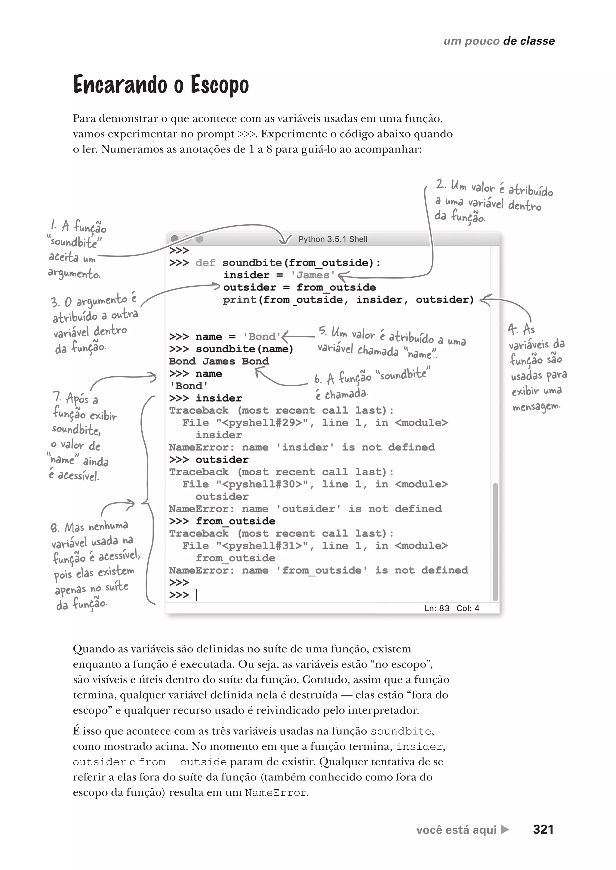 você está aqui  321
um pouco de classe
Encarando o Escopo
Para demonstrar o que acontece com as variáveis usadas em uma função,
vamos experimentar no prompt >>>. Experimente o código abaixo quando
o ler. Numeramos as anotações de 1 a 8 para guiá-lo ao acompanhar:
Quando as variáveis são definidas no suíte de uma função, existem
enquanto a função é executada. Ou seja, as variáveis estão “no escopo”,
são visíveis e úteis dentro do suíte da função. Contudo, assim que a função
termina, qualquer variável definida nela é destruída — elas estão “fora do
escopo” e qualquer recurso usado é reivindicado pelo interpretador.
É isso que acontece com as três variáveis usadas na função soundbite,
como mostrado acima. No momento em que a função termina, insider,
outsider e from _ outside param de existir. Qualquer tentativa de se
referir a elas fora do suíte da função (também conhecido como fora do
escopo da função) resulta em um NameError.
1. A função
“soundbite”
aceita um
argumento.
2. Um valor é atribuído
a uma variável dentro
da função.
3. O argumento é
atribuído a outra
variável dentro
da função.
4. As
variáveis da
função são
usadas para
exibir uma
mensagem.
5. Um valor é atribuído a uma
variável chamada “name”.
6. A função “soundbite”
é chamada.
7. Após a
função exibir
soundbite,
o valor de
“name” ainda
é acessível.
8. Mas nenhuma
variável usada na
função é acessível,
pois elas existem
apenas no suíte
da função.
CG_HeadFirst_Python.indb 321 18/07/2018 13:19:55
 