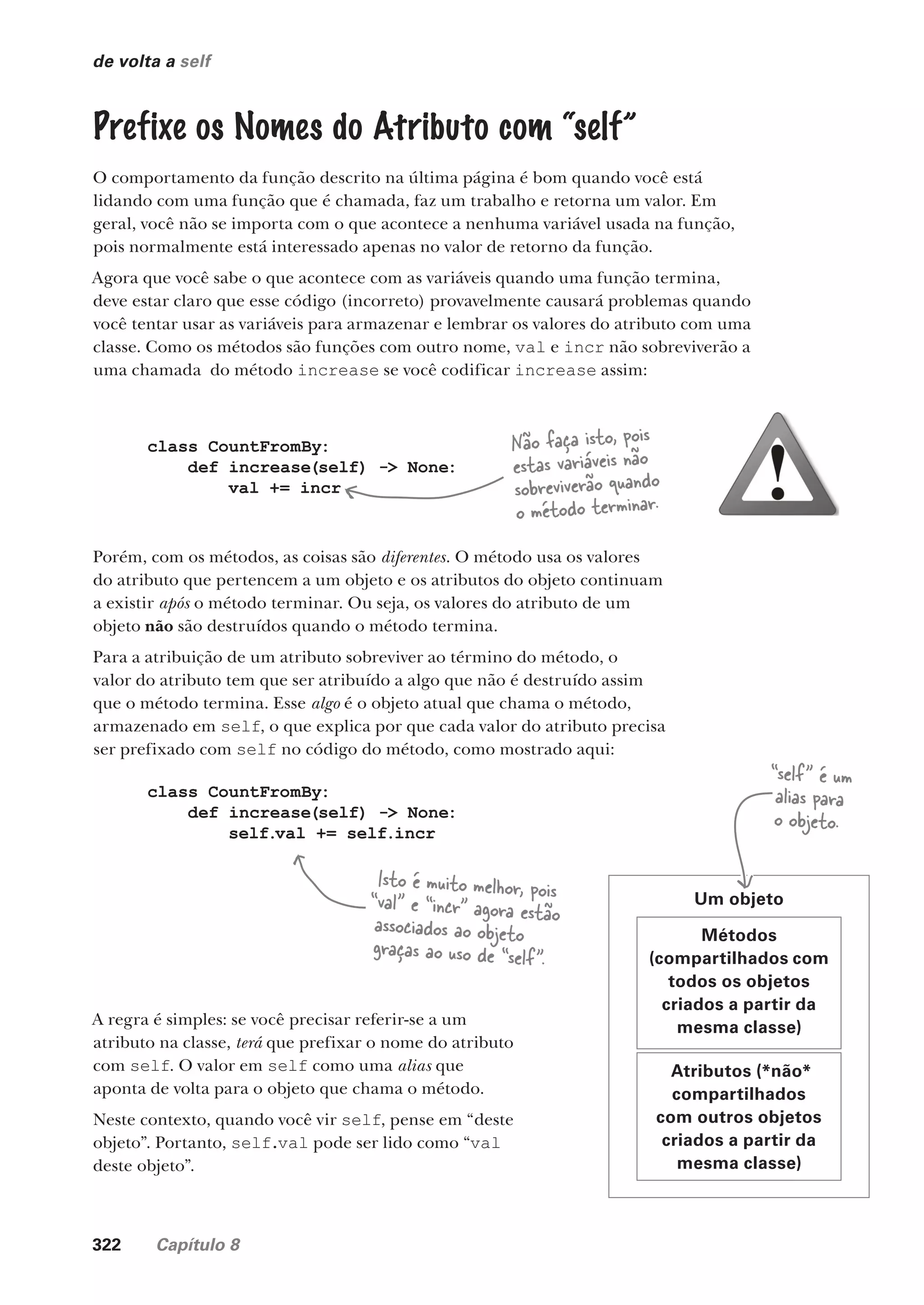 322 Capítulo 8
de volta a self
Métodos
(compartilhados com
todos os objetos
criados a partir da
mesma classe)
Atributos (*não*
compartilhados
com outros objetos
criados a partir da
mesma classe)
Um objeto
“self” é um
alias para
o objeto.
A regra é simples: se você precisar referir-se a um
atributo na classe, terá que prefixar o nome do atributo
com self. O valor em self como uma alias que
aponta de volta para o objeto que chama o método.
Neste contexto, quando você vir self, pense em “deste
objeto”. Portanto, self.val pode ser lido como “val
deste objeto”.
Prefixe os Nomes do Atributo com “self”
O comportamento da função descrito na última página é bom quando você está
lidando com uma função que é chamada, faz um trabalho e retorna um valor. Em
geral, você não se importa com o que acontece a nenhuma variável usada na função,
pois normalmente está interessado apenas no valor de retorno da função.
Agora que você sabe o que acontece com as variáveis quando uma função termina,
deve estar claro que esse código (incorreto) provavelmente causará problemas quando
você tentar usar as variáveis para armazenar e lembrar os valores do atributo com uma
classe. Como os métodos são funções com outro nome, val e incr não sobreviverão a
uma chamada do método increase se você codificar increase assim:
class CountFromBy:
def increase(self) -> None:
val += incr
Não faça isto, pois
estas variáveis não
sobreviverão quando
o método terminar.
class CountFromBy:
def increase(self) -> None:
self.val += self.incr
Isto é muito melhor, pois
“val” e “incr” agora estão
associados ao objeto
graças ao uso de “self”.
Porém, com os métodos, as coisas são diferentes. O método usa os valores
do atributo que pertencem a um objeto e os atributos do objeto continuam
a existir após o método terminar. Ou seja, os valores do atributo de um
objeto não são destruídos quando o método termina.
Para a atribuição de um atributo sobreviver ao término do método, o
valor do atributo tem que ser atribuído a algo que não é destruído assim
que o método termina. Esse algo é o objeto atual que chama o método,
armazenado em self, o que explica por que cada valor do atributo precisa
ser prefixado com self no código do método, como mostrado aqui:
CG_HeadFirst_Python.indb 322 18/07/2018 13:19:57
 