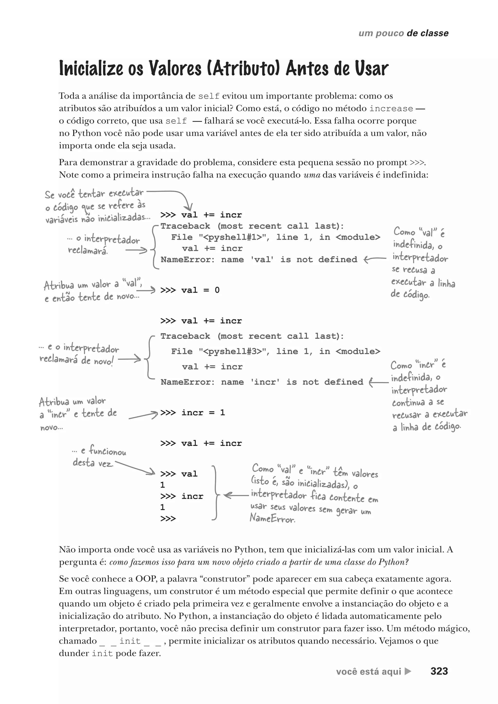 você está aqui  323
um pouco de classe
Inicialize os Valores (Atributo) Antes de Usar
Toda a análise da importância de self evitou um importante problema: como os
atributos são atribuídos a um valor inicial? Como está, o código no método increase —
o código correto, que usa self — falhará se você executá-lo. Essa falha ocorre porque
no Python você não pode usar uma variável antes de ela ter sido atribuída a um valor, não
importa onde ela seja usada.
Para demonstrar a gravidade do problema, considere esta pequena sessão no prompt >>>.
Note como a primeira instrução falha na execução quando uma das variáveis é indefinida:
>>> val += incr
Traceback (most recent call last)
:
File "<pyshell#1>", line 1, in <module>
val += incr
NameError: name 'val' is not defined
>>> val = 0
>>> val += incr
Traceback (most recent call last)
:
File "<pyshell#3>", line 1, in <module>
val += incr
NameError: name 'incr' is not defined
>>> incr = 1
>>> val += incr
>>> val
1
>>> incr
1
>>>
Se você tentar executar
o código que se refere às
variáveis não inicializadas...
... o interpretador
reclamará.
Como “val” é
indefinida, o
interpretador
se recusa a
executar a linha
de código.
Atribua um valor a “val”,
e então tente de novo...
... e o interpretador
reclamará de novo! Como “incr” é
indefinida, o
interpretador
continua a se
recusar a executar
a linha de código.
Atribua um valor
a “incr” e tente de
novo...
... e funcionou
desta vez. Como “val” e “incr” têm valores
(isto é, são inicializadas), o
interpretador fica contente em
usar seus valores sem gerar um
NameError.
Não importa onde você usa as variáveis no Python, tem que inicializá-las com um valor inicial. A
pergunta é: como fazemos isso para um novo objeto criado a partir de uma classe do Python?
Se você conhece a OOP, a palavra “construtor” pode aparecer em sua cabeça exatamente agora.
Em outras linguagens, um construtor é um método especial que permite definir o que acontece
quando um objeto é criado pela primeira vez e geralmente envolve a instanciação do objeto e a
inicialização do atributo. No Python, a instanciação do objeto é lidada automaticamente pelo
interpretador, portanto, você não precisa definir um construtor para fazer isso. Um método mágico,
chamado _ _ init _ _ , permite inicializar os atributos quando necessário. Vejamos o que
dunder init pode fazer.
CG_HeadFirst_Python.indb 323 18/07/2018 13:19:57
 