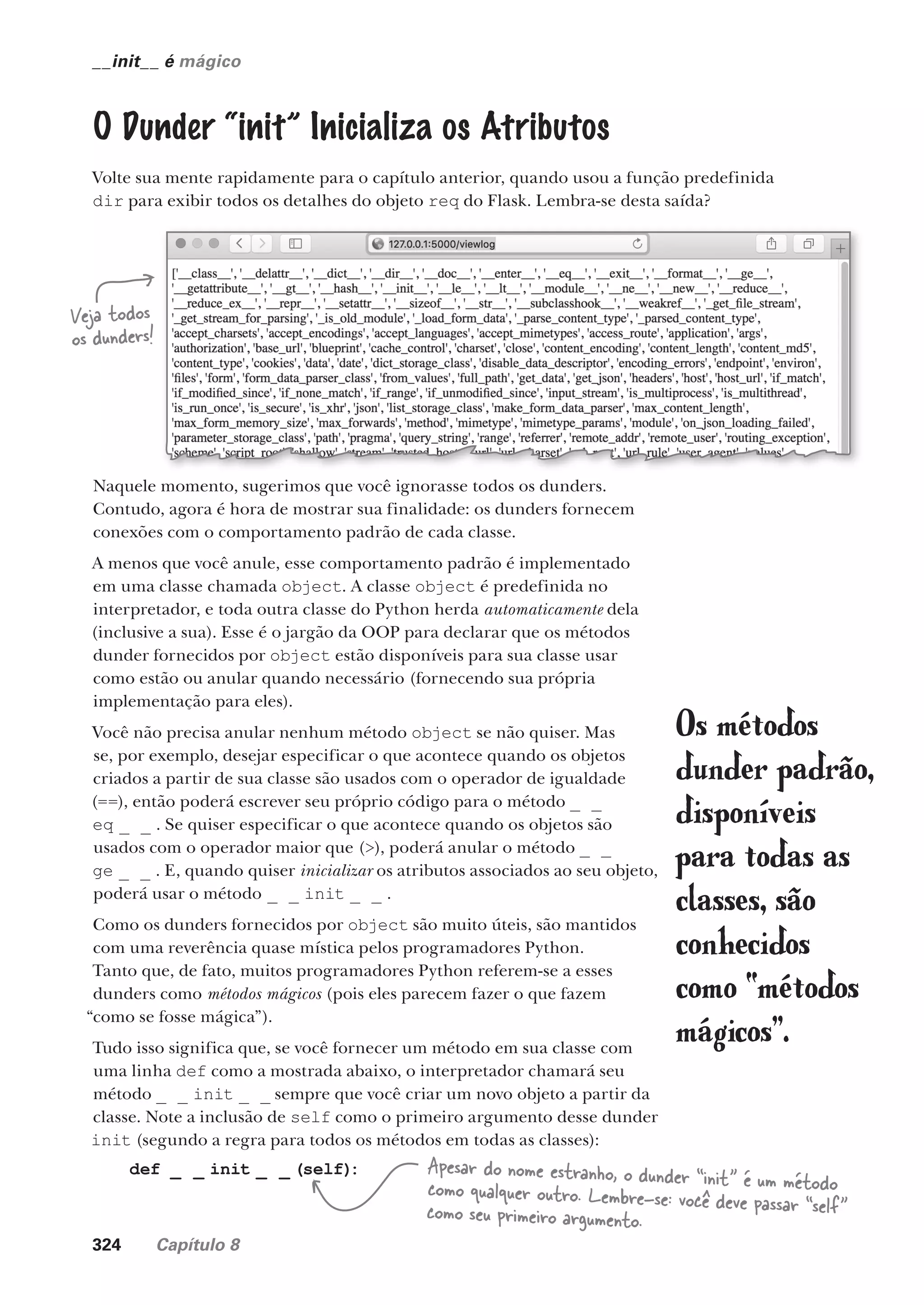 324 Capítulo 8
__init__ é mágico
O Dunder “init” Inicializa os Atributos
Volte sua mente rapidamente para o capítulo anterior, quando usou a função predefinida
dir para exibir todos os detalhes do objeto req do Flask. Lembra-se desta saída?
Naquele momento, sugerimos que você ignorasse todos os dunders.
Contudo, agora é hora de mostrar sua finalidade: os dunders fornecem
conexões com o comportamento padrão de cada classe.
A menos que você anule, esse comportamento padrão é implementado
em uma classe chamada object. A classe object é predefinida no
interpretador, e toda outra classe do Python herda automaticamente dela
(inclusive a sua). Esse é o jargão da OOP para declarar que os métodos
dunder fornecidos por object estão disponíveis para sua classe usar
como estão ou anular quando necessário (fornecendo sua própria
implementação para eles).
Você não precisa anular nenhum método object se não quiser. Mas
se, por exemplo, desejar especificar o que acontece quando os objetos
criados a partir de sua classe são usados com o operador de igualdade
(==), então poderá escrever seu próprio código para o método _ _
eq _ _ . Se quiser especificar o que acontece quando os objetos são
usados com o operador maior que (>), poderá anular o método _ _
ge _ _ . E, quando quiser inicializar os atributos associados ao seu objeto,
poderá usar o método _ _ init _ _ .
Como os dunders fornecidos por object são muito úteis, são mantidos
com uma reverência quase mística pelos programadores Python.
Tanto que, de fato, muitos programadores Python referem-se a esses
dunders como métodos mágicos (pois eles parecem fazer o que fazem
“como se fosse mágica”).
Tudo isso significa que, se você fornecer um método em sua classe com
uma linha def como a mostrada abaixo, o interpretador chamará seu
método _ _ init _ _ sempre que você criar um novo objeto a partir da
classe. Note a inclusão de self como o primeiro argumento desse dunder
init (segundo a regra para todos os métodos em todas as classes):
Os métodos
dunder padrão,
disponíveis
para todas as
classes, são
conhecidos
como “métodos
mágicos”.
def _ _ init _ _ (self)
: Apesar do nome estranho, o dunder “init” é um método
como qualquer outro. Lembre-se: você deve passar “self”
como seu primeiro argumento.
Veja todos
os dunders!
CG_HeadFirst_Python.indb 324 18/07/2018 13:19:58
 