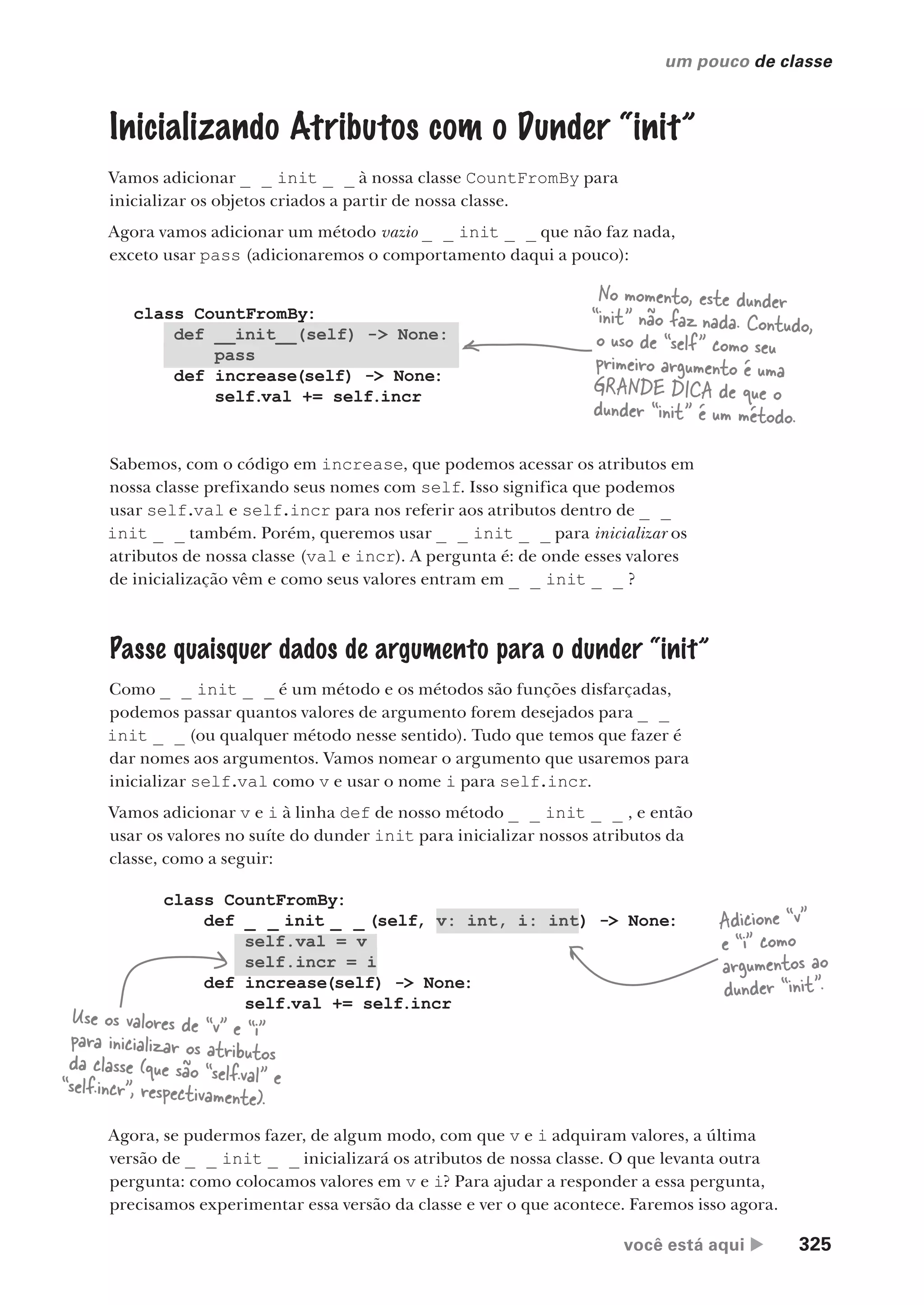 você está aqui  325
um pouco de classe
class CountFromBy:
def _ _ init _ _ (self, v: int, i: int) -> None:
self.val = v
self.incr = i
def increase(self) -> None:
self.val += self.incr
class CountFromBy:
def __init__(self) -> None:
pass
def increase(self) -> None:
self.val += self.incr
,
Inicializando Atributos com o Dunder “init”
Vamos adicionar _ _ init _ _ à nossa classe CountFromBy para
inicializar os objetos criados a partir de nossa classe.
Agora vamos adicionar um método vazio _ _ init _ _ que não faz nada,
exceto usar pass (adicionaremos o comportamento daqui a pouco):
No momento, este dunder
“init” não faz nada. Contudo,
o uso de “self” como seu
primeiro argumento é uma
GRANDE DICA de que o
dunder “init” é um método.
Sabemos, com o código em increase, que podemos acessar os atributos em
nossa classe prefixando seus nomes com self. Isso significa que podemos
usar self.val e self.incr para nos referir aos atributos dentro de _ _
init _ _ também. Porém, queremos usar _ _ init _ _ para inicializar os
atributos de nossa classe (val e incr). A pergunta é: de onde esses valores
de inicialização vêm e como seus valores entram em _ _ init _ _ ?
Passe quaisquer dados de argumento para o dunder “init”
Como _ _ init _ _ é um método e os métodos são funções disfarçadas,
podemos passar quantos valores de argumento forem desejados para _ _
init _ _ (ou qualquer método nesse sentido). Tudo que temos que fazer é
dar nomes aos argumentos. Vamos nomear o argumento que usaremos para
inicializar self.val como v e usar o nome i para self.incr.
Vamos adicionar v e i à linha def de nosso método _ _ init _ _ , e então
usar os valores no suíte do dunder init para inicializar nossos atributos da
classe, como a seguir:
Adicione “v”
e “i” como
argumentos ao
dunder “init”.
Use os valores de “v” e “i”
para inicializar os atributos
da classe (que são “self.val” e
“self.incr”, respectivamente).
Agora, se pudermos fazer, de algum modo, com que v e i adquiram valores, a última
versão de _ _ init _ _ inicializará os atributos de nossa classe. O que levanta outra
pergunta: como colocamos valores em v e i? Para ajudar a responder a essa pergunta,
precisamos experimentar essa versão da classe e ver o que acontece. Faremos isso agora.
CG_HeadFirst_Python.indb 325 18/07/2018 13:19:58
 