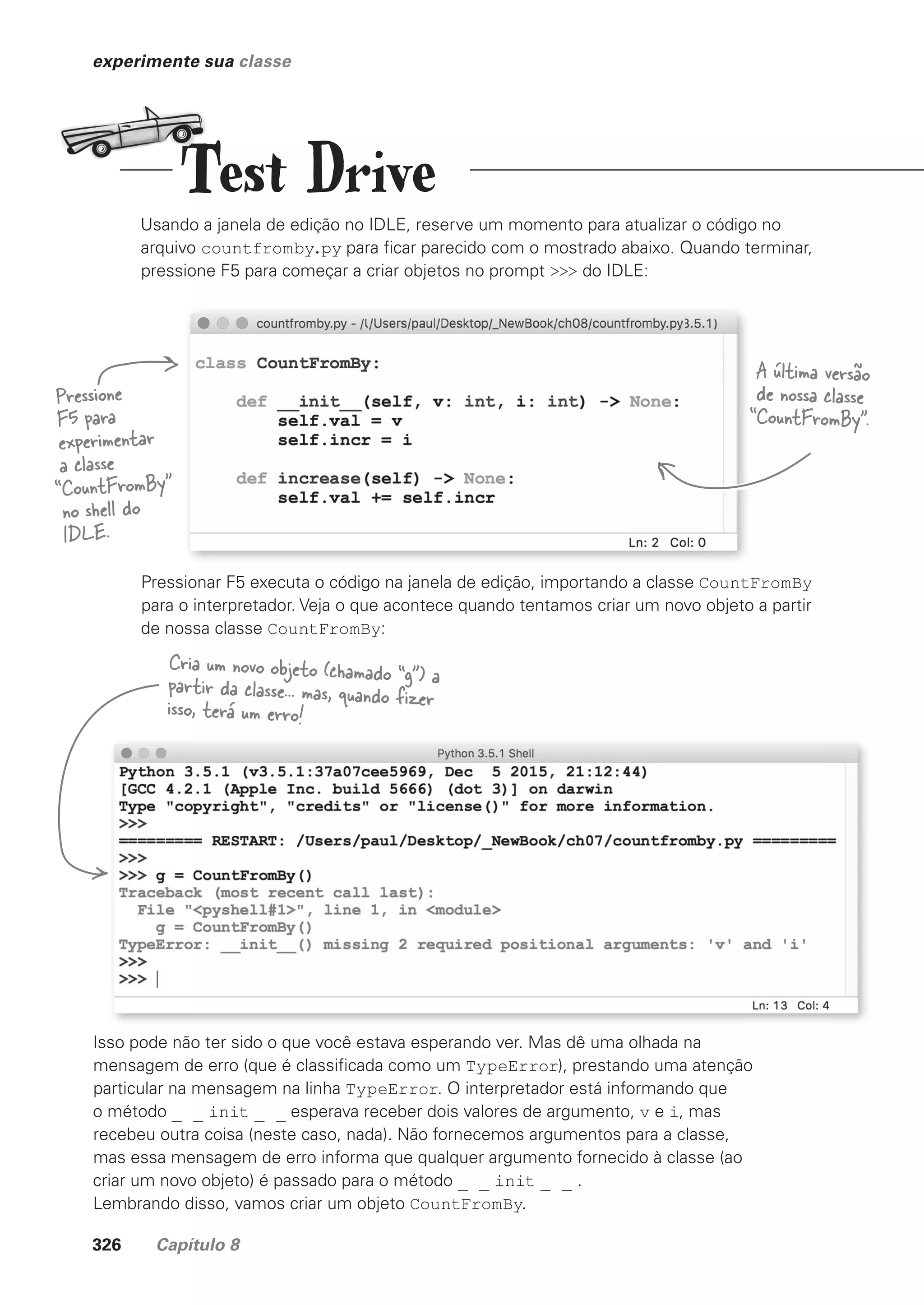 326 Capítulo 8
experimente sua classe
Usando a janela de edição no IDLE, reserve um momento para atualizar o código no
arquivo countfromby.py para ficar parecido com o mostrado abaixo. Quando terminar,
pressione F5 para começar a criar objetos no prompt >>> do IDLE:
Isso pode não ter sido o que você estava esperando ver. Mas dê uma olhada na
mensagem de erro (que é classificada como um TypeError), prestando uma atenção
particular na mensagem na linha TypeError. O interpretador está informando que
o método _ _ init _ _ esperava receber dois valores de argumento, v e i, mas
recebeu outra coisa (neste caso, nada). Não fornecemos argumentos para a classe,
mas essa mensagem de erro informa que qualquer argumento fornecido à classe (ao
criar um novo objeto) é passado para o método _ _ init _ _ .
Lembrando disso, vamos criar um objeto CountFromBy.
Pressione
F5 para
experimentar
a classe
“CountFromBy”
no shell do
IDLE.
A última versão
de nossa classe
“CountFromBy”.
Cria um novo objeto (chamado “g”) a
partir da classe... mas, quando fizer
isso, terá um erro!
Pressionar F5 executa o código na janela de edição, importando a classe CountFromBy
para o interpretador. Veja o que acontece quando tentamos criar um novo objeto a partir
de nossa classe CountFromBy:
Test Drive
CG_HeadFirst_Python.indb 326 18/07/2018 13:19:58
 