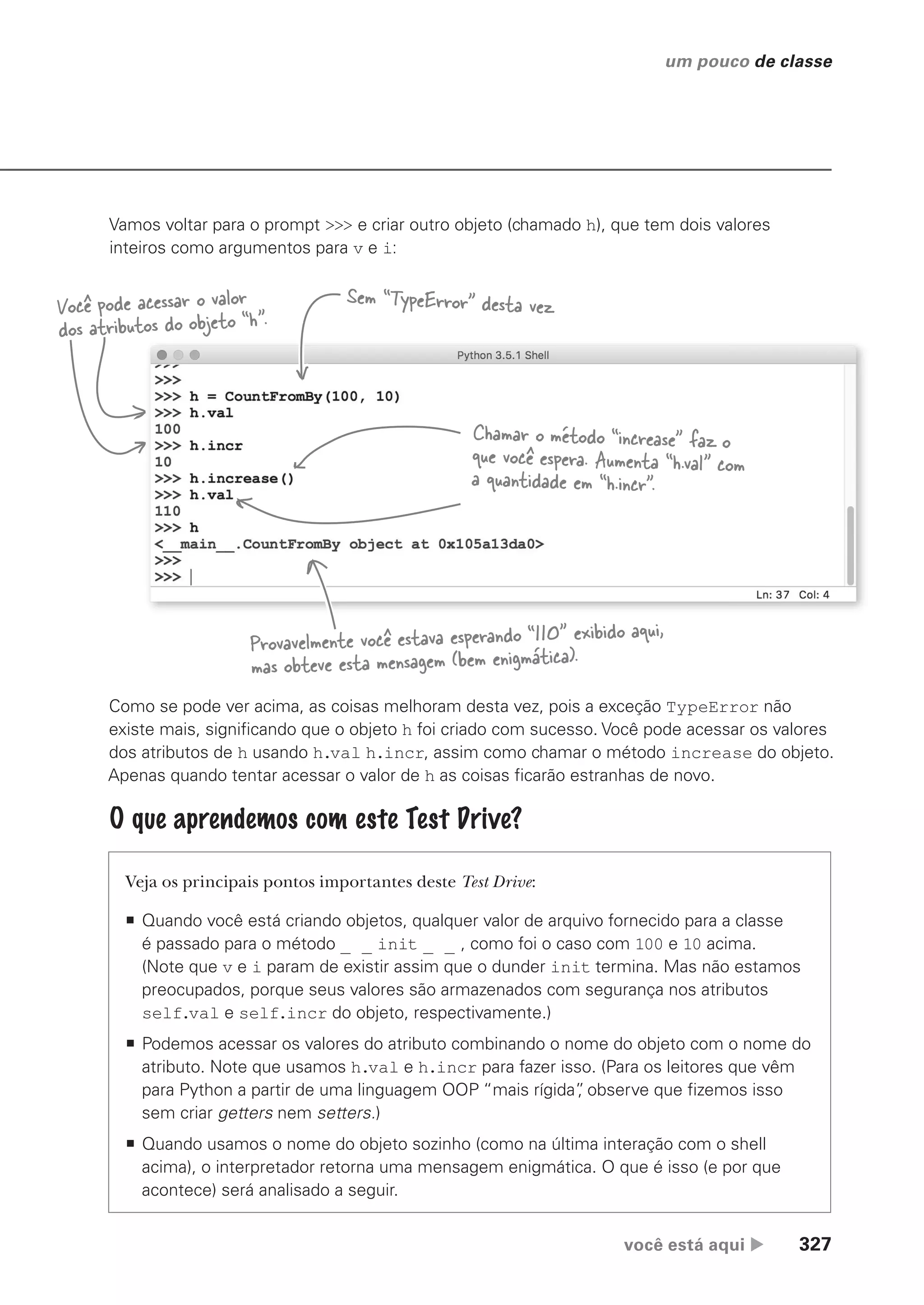 você está aqui  327
um pouco de classe
Vamos voltar para o prompt >>> e criar outro objeto (chamado h), que tem dois valores
inteiros como argumentos para v e i:
Sem “TypeError” desta vez
Você pode acessar o valor
dos atributos do objeto “h”.
Chamar o método “increase” faz o
que você espera. Aumenta “h.val” com
a quantidade em “h.incr”.
Provavelmente você estava esperando “110” exibido aqui,
mas obteve esta mensagem (bem enigmática).
Veja os principais pontos importantes deste Test Drive:
ƒ Quando você está criando objetos, qualquer valor de arquivo fornecido para a classe
é passado para o método _ _ init _ _ , como foi o caso com 100 e 10 acima.
(Note que v e i param de existir assim que o dunder init termina. Mas não estamos
preocupados, porque seus valores são armazenados com segurança nos atributos
self.val e self.incr do objeto, respectivamente.)
ƒ Podemos acessar os valores do atributo combinando o nome do objeto com o nome do
atributo. Note que usamos h.val e h.incr para fazer isso. (Para os leitores que vêm
para Python a partir de uma linguagem OOP “mais rígida”
, observe que fizemos isso
sem criar getters nem setters.)
ƒ Quando usamos o nome do objeto sozinho (como na última interação com o shell
acima), o interpretador retorna uma mensagem enigmática. O que é isso (e por que
acontece) será analisado a seguir.
O que aprendemos com este Test Drive?
Como se pode ver acima, as coisas melhoram desta vez, pois a exceção TypeError não
existe mais, significando que o objeto h foi criado com sucesso. Você pode acessar os valores
dos atributos de h usando h.val h.incr, assim como chamar o método increase do objeto.
Apenas quando tentar acessar o valor de h as coisas ficarão estranhas de novo.
CG_HeadFirst_Python.indb 327 18/07/2018 13:19:58
 