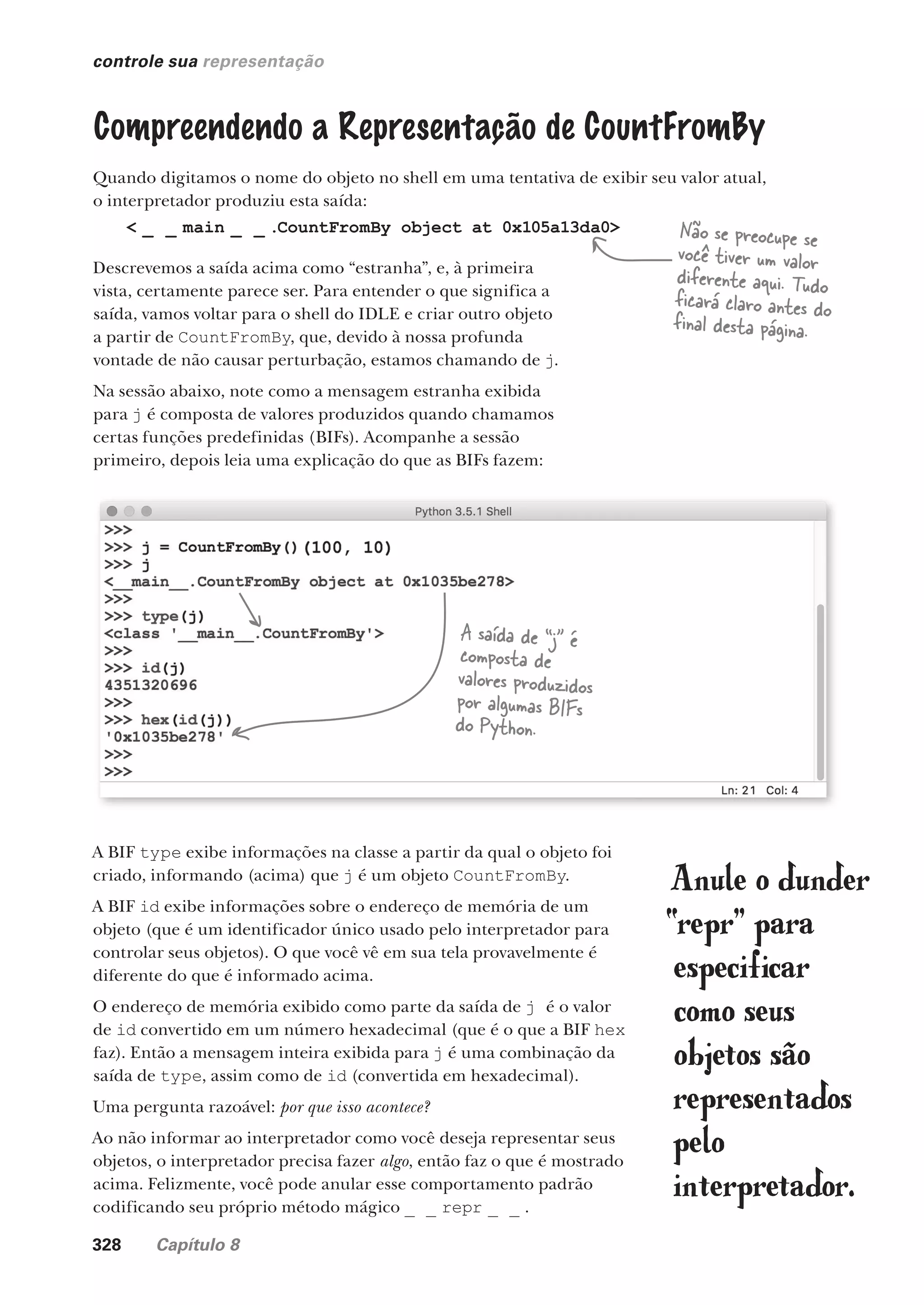 328 Capítulo 8
controle sua representação
Compreendendo a Representação de CountFromBy
Quando digitamos o nome do objeto no shell em uma tentativa de exibir seu valor atual,
o interpretador produziu esta saída:
< _ _ main _ _ .CountFromBy object at 0x105a13da0>
Descrevemos a saída acima como “estranha”, e, à primeira
vista, certamente parece ser. Para entender o que significa a
saída, vamos voltar para o shell do IDLE e criar outro objeto
a partir de CountFromBy, que, devido à nossa profunda
vontade de não causar perturbação, estamos chamando de j.
Na sessão abaixo, note como a mensagem estranha exibida
para j é composta de valores produzidos quando chamamos
certas funções predefinidas (BIFs). Acompanhe a sessão
primeiro, depois leia uma explicação do que as BIFs fazem:
Não se preocupe se
você tiver um valor
diferente aqui. Tudo
ficará claro antes do
final desta página.
A BIF type exibe informações na classe a partir da qual o objeto foi
criado, informando (acima) que j é um objeto CountFromBy.
A BIF id exibe informações sobre o endereço de memória de um
objeto (que é um identificador único usado pelo interpretador para
controlar seus objetos). O que você vê em sua tela provavelmente é
diferente do que é informado acima.
O endereço de memória exibido como parte da saída de j é o valor
de id convertido em um número hexadecimal (que é o que a BIF hex
faz). Então a mensagem inteira exibida para j é uma combinação da
saída de type, assim como de id (convertida em hexadecimal).
Uma pergunta razoável: por que isso acontece?
Ao não informar ao interpretador como você deseja representar seus
objetos, o interpretador precisa fazer algo, então faz o que é mostrado
acima. Felizmente, você pode anular esse comportamento padrão
codificando seu próprio método mágico _ _ repr _ _ .
Anule o dunder
“repr” para
especificar
como seus
objetos são
representados
pelo
interpretador.
A saída de “j” é
composta de
valores produzidos
por algumas BIFs
do Python.
CG_HeadFirst_Python.indb 328 18/07/2018 13:19:59
 