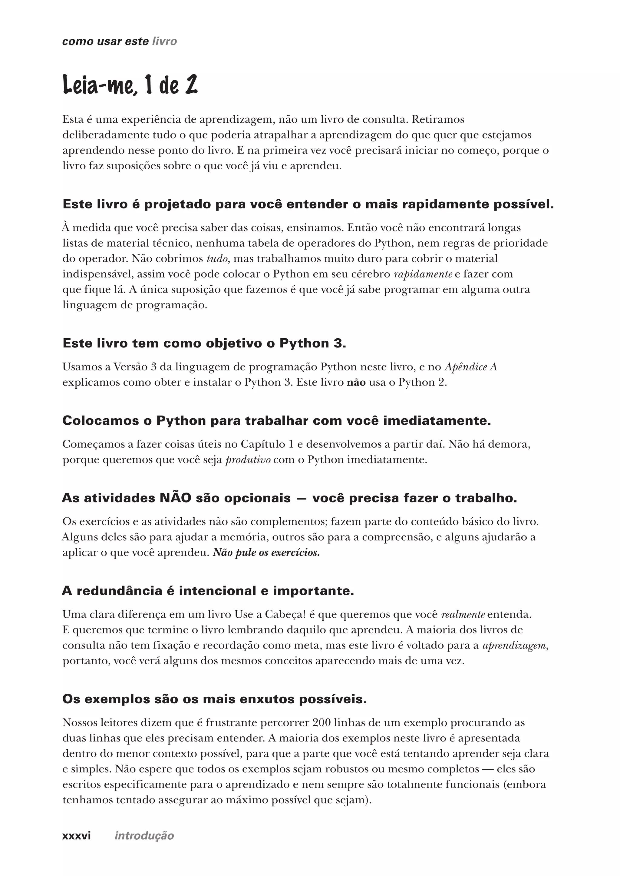 xxxvi introdução
como usar este livro
Leia-me, 1 de 2
Esta é uma experiência de aprendizagem, não um livro de consulta. Retiramos
deliberadamente tudo o que poderia atrapalhar a aprendizagem do que quer que estejamos
aprendendo nesse ponto do livro. E na primeira vez você precisará iniciar no começo, porque o
livro faz suposições sobre o que você já viu e aprendeu.
Este livro é projetado para você entender o mais rapidamente possível.
À medida que você precisa saber das coisas, ensinamos. Então você não encontrará longas
listas de material técnico, nenhuma tabela de operadores do Python, nem regras de prioridade
do operador. Não cobrimos tudo, mas trabalhamos muito duro para cobrir o material
indispensável, assim você pode colocar o Python em seu cérebro rapidamente e fazer com
que fique lá. A única suposição que fazemos é que você já sabe programar em alguma outra
linguagem de programação.
Este livro tem como objetivo o Python 3.
Usamos a Versão 3 da linguagem de programação Python neste livro, e no Apêndice A
explicamos como obter e instalar o Python 3. Este livro não usa o Python 2.
Colocamos o Python para trabalhar com você imediatamente.
Começamos a fazer coisas úteis no Capítulo 1 e desenvolvemos a partir daí. Não há demora,
porque queremos que você seja produtivo com o Python imediatamente.
As atividades NÃO são opcionais — você precisa fazer o trabalho.
Os exercícios e as atividades não são complementos; fazem parte do conteúdo básico do livro.
Alguns deles são para ajudar a memória, outros são para a compreensão, e alguns ajudarão a
aplicar o que você aprendeu. Não pule os exercícios.
A redundância é intencional e importante.
Uma clara diferença em um livro Use a Cabeça! é que queremos que você realmente entenda.
E queremos que termine o livro lembrando daquilo que aprendeu. A maioria dos livros de
consulta não tem fixação e recordação como meta, mas este livro é voltado para a aprendizagem,
portanto, você verá alguns dos mesmos conceitos aparecendo mais de uma vez.
Os exemplos são os mais enxutos possíveis.
Nossos leitores dizem que é frustrante percorrer 200 linhas de um exemplo procurando as
duas linhas que eles precisam entender. A maioria dos exemplos neste livro é apresentada
dentro do menor contexto possível, para que a parte que você está tentando aprender seja clara
e simples. Não espere que todos os exemplos sejam robustos ou mesmo completos — eles são
escritos especificamente para o aprendizado e nem sempre são totalmente funcionais (embora
tenhamos tentado assegurar ao máximo possível que sejam).
CG_HeadFirst_Python.indb 36 18/07/2018 13:17:38
 