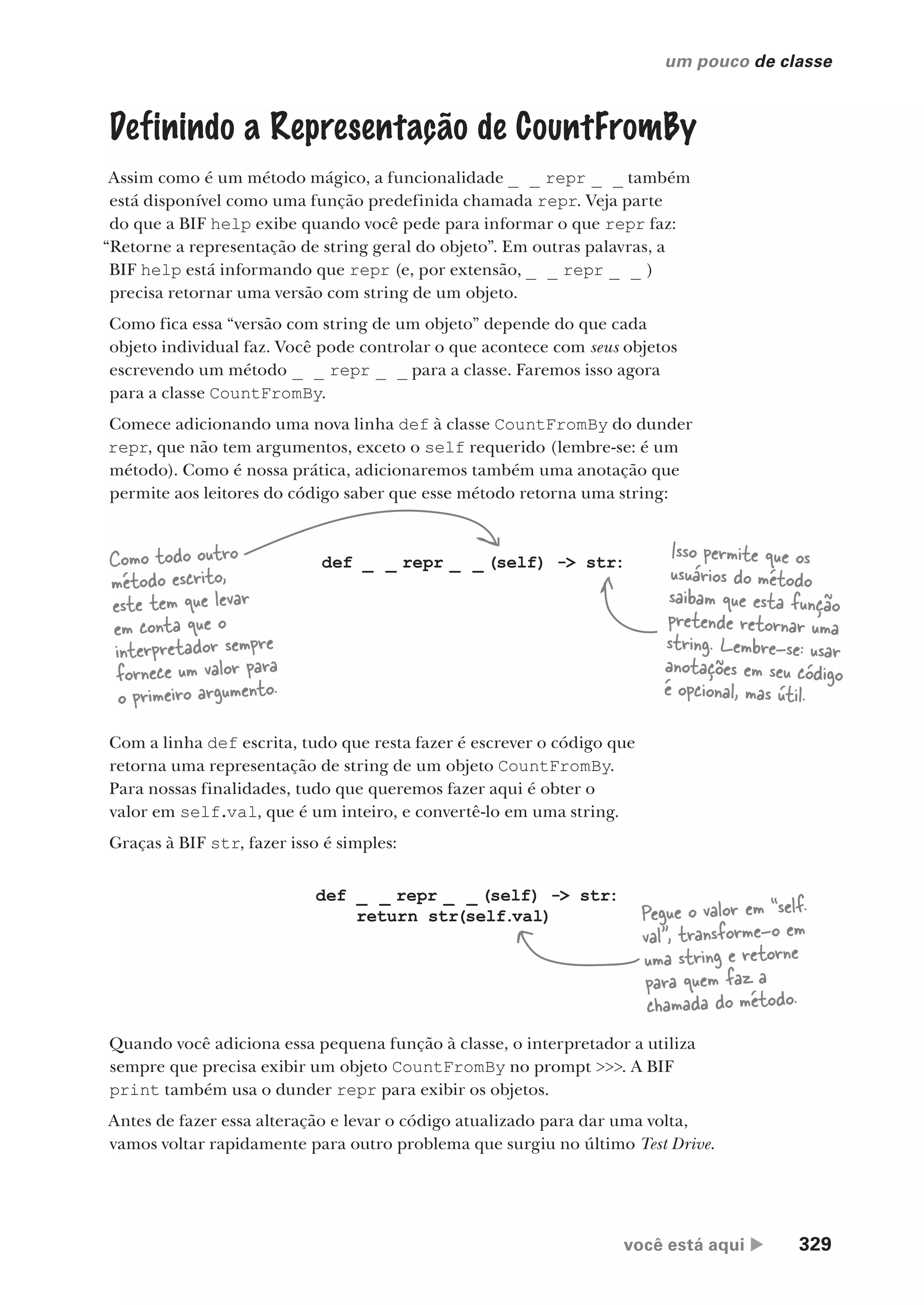 você está aqui  329
um pouco de classe
Definindo a Representação de CountFromBy
Assim como é um método mágico, a funcionalidade _ _ repr _ _ também
está disponível como uma função predefinida chamada repr. Veja parte
do que a BIF help exibe quando você pede para informar o que repr faz:
“Retorne a representação de string geral do objeto”. Em outras palavras, a
BIF help está informando que repr (e, por extensão, _ _ repr _ _ )
precisa retornar uma versão com string de um objeto.
Como fica essa “versão com string de um objeto” depende do que cada
objeto individual faz. Você pode controlar o que acontece com seus objetos
escrevendo um método _ _ repr _ _ para a classe. Faremos isso agora
para a classe CountFromBy.
Comece adicionando uma nova linha def à classe CountFromBy do dunder
repr, que não tem argumentos, exceto o self requerido (lembre-se: é um
método). Como é nossa prática, adicionaremos também uma anotação que
permite aos leitores do código saber que esse método retorna uma string:
def _ _ repr _ _ (self) -> str:
Com a linha def escrita, tudo que resta fazer é escrever o código que
retorna uma representação de string de um objeto CountFromBy.
Para nossas finalidades, tudo que queremos fazer aqui é obter o
valor em self.val, que é um inteiro, e convertê-lo em uma string.
Graças à BIF str, fazer isso é simples:
Como todo outro
método escrito,
este tem que levar
em conta que o
interpretador sempre
fornece um valor para
o primeiro argumento.
Isso permite que os
usuários do método
saibam que esta função
pretende retornar uma
string. Lembre-se: usar
anotações em seu código
é opcional, mas útil.
def _ _ repr _ _ (self) -> str:
return str(self.val) Pegue o valor em “self.
val”, transforme-o em
uma string e retorne
para quem faz a
chamada do método.
Quando você adiciona essa pequena função à classe, o interpretador a utiliza
sempre que precisa exibir um objeto CountFromBy no prompt >>>. A BIF
print também usa o dunder repr para exibir os objetos.
Antes de fazer essa alteração e levar o código atualizado para dar uma volta,
vamos voltar rapidamente para outro problema que surgiu no último Test Drive.
CG_HeadFirst_Python.indb 329 18/07/2018 13:19:59
 