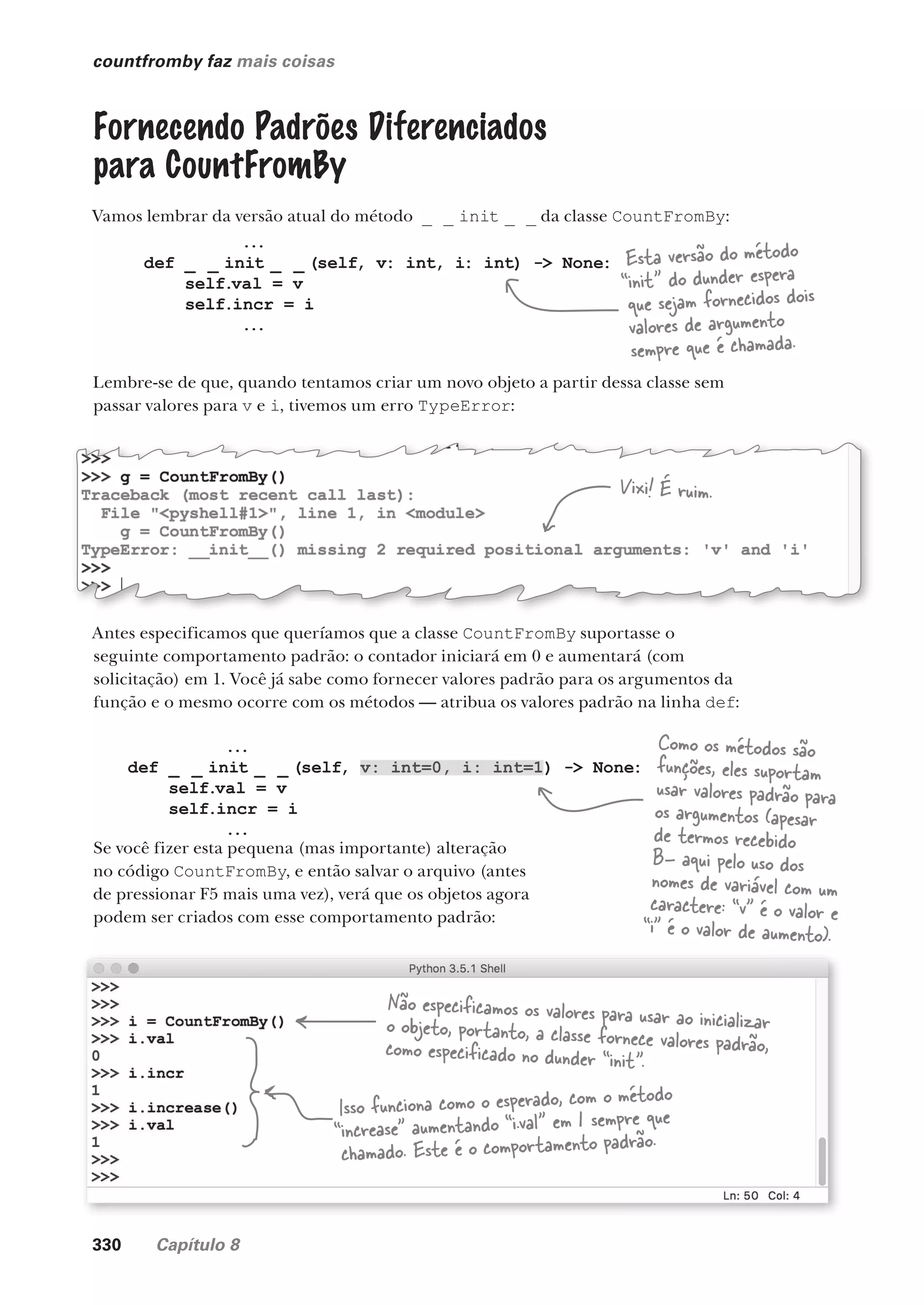 330 Capítulo 8
...
def _ _ init _ _ (self, v: int=0, i: int=1) -> None:
self.val = v
self.incr = i
...
countfromby faz mais coisas
Fornecendo Padrões Diferenciados
para CountFromBy
Vamos lembrar da versão atual do método _ _ init _ _ da classe CountFromBy:
...
def _ _ init _ _ (self, v: int, i: int) -> None:
self.val = v
self.incr = i
...
Lembre-se de que, quando tentamos criar um novo objeto a partir dessa classe sem
passar valores para v e i, tivemos um erro TypeError:
Antes especificamos que queríamos que a classe CountFromBy suportasse o
seguinte comportamento padrão: o contador iniciará em 0 e aumentará (com
solicitação) em 1. Você já sabe como fornecer valores padrão para os argumentos da
função e o mesmo ocorre com os métodos — atribua os valores padrão na linha def:
Se você fizer esta pequena (mas importante) alteração
no código CountFromBy, e então salvar o arquivo (antes
de pressionar F5 mais uma vez), verá que os objetos agora
podem ser criados com esse comportamento padrão:
Não especificamos os valores para usar ao inicializar
o objeto, portanto, a classe fornece valores padrão,
como especificado no dunder “init”.
Isso funciona como o esperado, com o método
“increase” aumentando “i.val” em 1 sempre que
chamado. Este é o comportamento padrão.
Esta versão do método
“init” do dunder espera
que sejam fornecidos dois
valores de argumento
sempre que é chamada.
Vixi! É ruim.
Como os métodos são
funções, eles suportam
usar valores padrão para
os argumentos (apesar
de termos recebido
B- aqui pelo uso dos
nomes de variável com um
caractere: “v” é o valor e
“i” é o valor de aumento).
CG_HeadFirst_Python.indb 330 18/07/2018 13:19:59
 