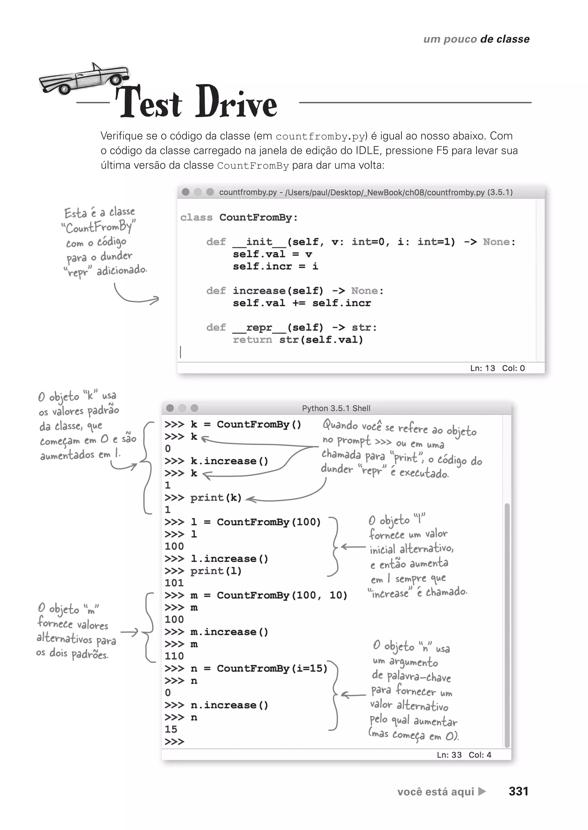 você está aqui  331
um pouco de classe
Verifique se o código da classe (em countfromby.py) é igual ao nosso abaixo. Com
o código da classe carregado na janela de edição do IDLE, pressione F5 para levar sua
última versão da classe CountFromBy para dar uma volta:
O objeto “k” usa
os valores padrão
da classe, que
começam em 0 e são
aumentados em 1.
Quando você se refere ao objeto
no prompt >>> ou em uma
chamada para “print”, o código do
dunder “repr” é executado.
O objeto “m”
fornece valores
alternativos para
os dois padrões.
O objeto “l”
fornece um valor
inicial alternativo,
e então aumenta
em 1 sempre que
“increase” é chamado.
O objeto “n” usa
um argumento
de palavra-chave
para fornecer um
valor alternativo
pelo qual aumentar
(mas começa em 0).
Esta é a classe
“CountFromBy”
com o código
para o dunder
“repr” adicionado.
Test Drive
CG_HeadFirst_Python.indb 331 18/07/2018 13:20:00
 