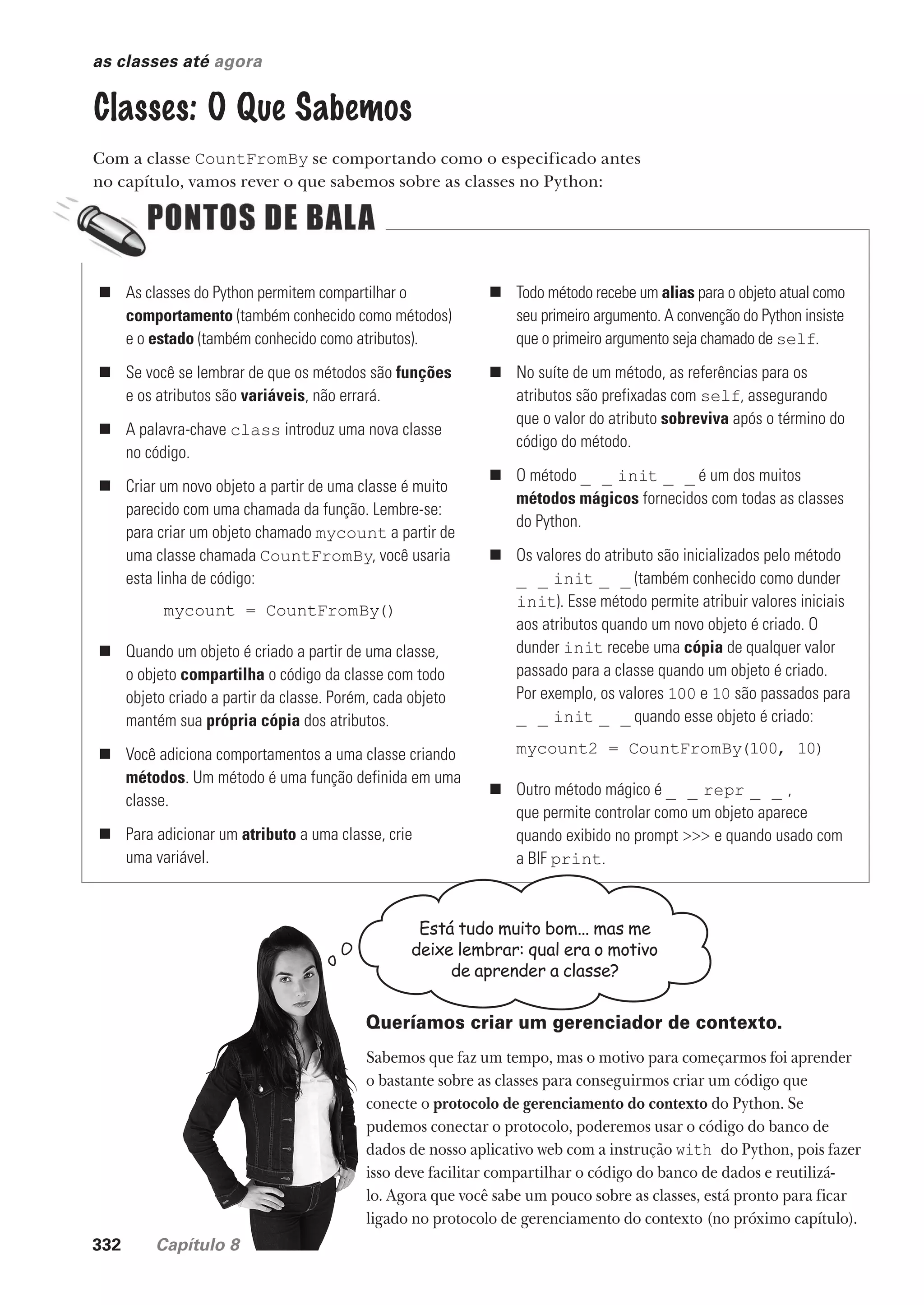 332 Capítulo 8
as classes até agora
Classes: O Que Sabemos
Com a classe CountFromBy se comportando como o especificado antes
no capítulo, vamos rever o que sabemos sobre as classes no Python:
„ As classes do Python permitem compartilhar o
comportamento (também conhecido como métodos)
e o estado (também conhecido como atributos).
„ Se você se lembrar de que os métodos são funções
e os atributos são variáveis, não errará.
„ A palavra-chave class introduz uma nova classe
no código.
„ Criar um novo objeto a partir de uma classe é muito
parecido com uma chamada da função. Lembre-se:
para criar um objeto chamado mycount a partir de
uma classe chamada CountFromBy, você usaria
esta linha de código:
mycount = CountFromBy()
„ Quando um objeto é criado a partir de uma classe,
o objeto compartilha o código da classe com todo
objeto criado a partir da classe. Porém, cada objeto
mantém sua própria cópia dos atributos.
„ Você adiciona comportamentos a uma classe criando
métodos. Um método é uma função definida em uma
classe.
„ Para adicionar um atributo a uma classe, crie
uma variável.
„ Todo método recebe um alias para o objeto atual como
seu primeiro argumento. A convenção do Python insiste
que o primeiro argumento seja chamado de self.
„ No suíte de um método, as referências para os
atributos são prefixadas com self, assegurando
que o valor do atributo sobreviva após o término do
código do método.
„ O método _ _ init _ _ é um dos muitos
métodos mágicos fornecidos com todas as classes
do Python.
„ Os valores do atributo são inicializados pelo método
_ _ init _ _ (também conhecido como dunder
init). Esse método permite atribuir valores iniciais
aos atributos quando um novo objeto é criado. O
dunder init recebe uma cópia de qualquer valor
passado para a classe quando um objeto é criado.
Por exemplo, os valores 100 e 10 são passados para
_ _ init _ _ quando esse objeto é criado:
mycount2 = CountFromBy(100, 10)
„ Outro método mágico é _ _ repr _ _ ,
que permite controlar como um objeto aparece
quando exibido no prompt >>> e quando usado com
a BIF print.
Está tudo muito bom... mas me
deixe lembrar: qual era o motivo
de aprender a classe?
Queríamos criar um gerenciador de contexto.
Sabemos que faz um tempo, mas o motivo para começarmos foi aprender
o bastante sobre as classes para conseguirmos criar um código que
conecte o protocolo de gerenciamento do contexto do Python. Se
pudemos conectar o protocolo, poderemos usar o código do banco de
dados de nosso aplicativo web com a instrução with do Python, pois fazer
isso deve facilitar compartilhar o código do banco de dados e reutilizá-
lo. Agora que você sabe um pouco sobre as classes, está pronto para ficar
ligado no protocolo de gerenciamento do contexto (no próximo capítulo).
CG_HeadFirst_Python.indb 332 18/07/2018 13:20:00
 