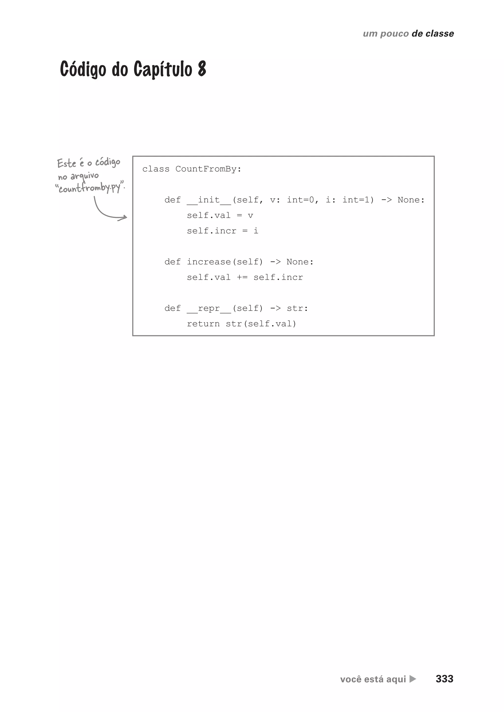 você está aqui  333
um pouco de classe
Código do Capítulo 8
class CountFromBy:
def __init__(self, v: int=0, i: int=1) -> None:
self.val = v
self.incr = i
def increase(self) -> None:
self.val += self.incr
def __repr__(self) -> str:
return str(self.val)
Este é o código
no arquivo
“countfromby.py”.
CG_HeadFirst_Python.indb 333 18/07/2018 13:20:00
 