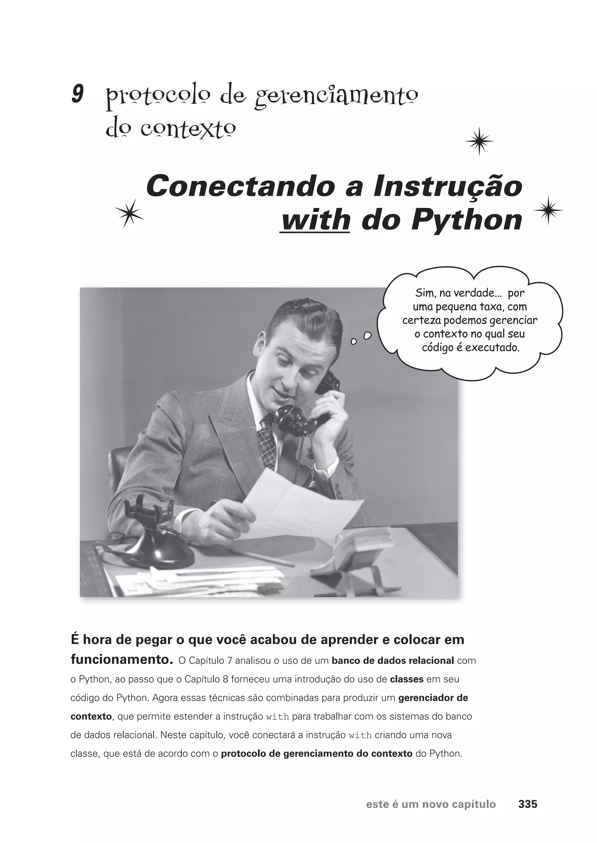 este é um novo capítulo 335
protocolo de gerenciamento
do contexto
Conectando a Instrução
with do Python
Sim, na verdade... por
uma pequena taxa, com
certeza podemos gerenciar
o contexto no qual seu
código é executado.
É hora de pegar o que você acabou de aprender e colocar em
funcionamento. O Capítulo 7 analisou o uso de um banco de dados relacional com
o Python, ao passo que o Capítulo 8 forneceu uma introdução do uso de classes em seu
código do Python. Agora essas técnicas são combinadas para produzir um gerenciador de
contexto, que permite estender a instrução with para trabalhar com os sistemas do banco
de dados relacional. Neste capítulo, você conectará a instrução with criando uma nova
classe, que está de acordo com o protocolo de gerenciamento do contexto do Python.
9
CG_HeadFirst_Python.indb 335 18/07/2018 13:20:00
 