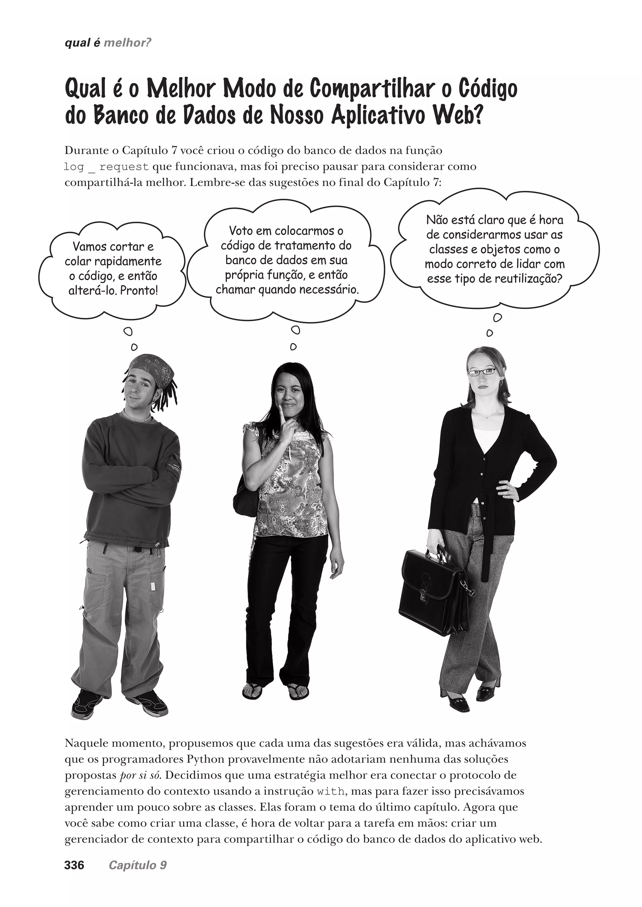 336 Capítulo 9
qual é melhor?
Qual é o Melhor Modo de Compartilhar o Código
do Banco de Dados de Nosso Aplicativo Web?
Durante o Capítulo 7 você criou o código do banco de dados na função
log _ request que funcionava, mas foi preciso pausar para considerar como
compartilhá-la melhor. Lembre-se das sugestões no final do Capítulo 7:
Vamos cortar e
colar rapidamente
o código, e então
alterá-lo. Pronto!
Voto em colocarmos o
código de tratamento do
banco de dados em sua
própria função, e então
chamar quando necessário.
Não está claro que é hora
de considerarmos usar as
classes e objetos como o
modo correto de lidar com
esse tipo de reutilização?
Naquele momento, propusemos que cada uma das sugestões era válida, mas achávamos
que os programadores Python provavelmente não adotariam nenhuma das soluções
propostas por si só. Decidimos que uma estratégia melhor era conectar o protocolo de
gerenciamento do contexto usando a instrução with, mas para fazer isso precisávamos
aprender um pouco sobre as classes. Elas foram o tema do último capítulo. Agora que
você sabe como criar uma classe, é hora de voltar para a tarefa em mãos: criar um
gerenciador de contexto para compartilhar o código do banco de dados do aplicativo web.
CG_HeadFirst_Python.indb 336 18/07/2018 13:20:00
 
