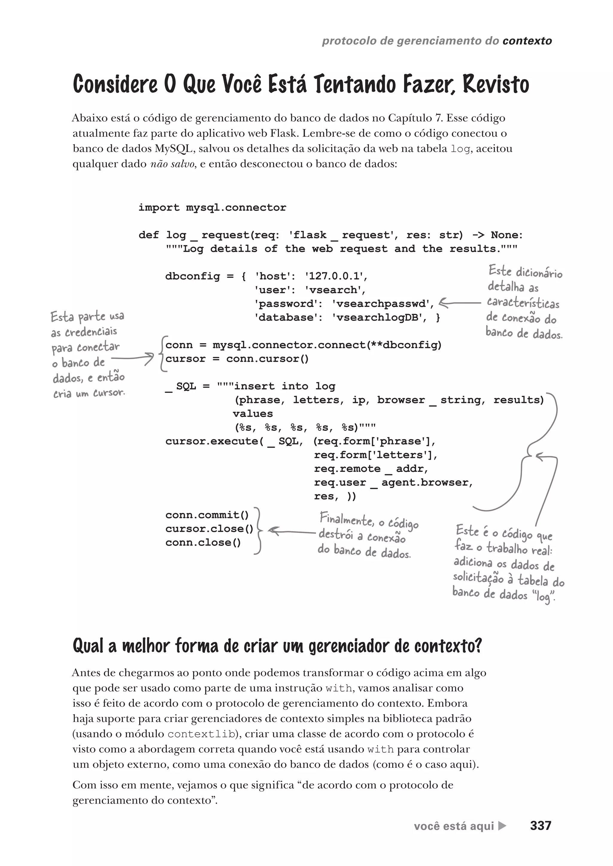 você está aqui  337
protocolo de gerenciamento do contexto
Considere O Que Você Está Tentando Fazer, Revisto
Abaixo está o código de gerenciamento do banco de dados no Capítulo 7. Esse código
atualmente faz parte do aplicativo web Flask. Lembre-se de como o código conectou o
banco de dados MySQL, salvou os detalhes da solicitação da web na tabela log, aceitou
qualquer dado não salvo, e então desconectou o banco de dados:
import mysql.connector
def log _ request(req: 'flask _ request'
, res: str) -> None:
"""Log details of the web request and the results."""
dbconfig = { 'host': '127.0.0.1'
,
'user': 'vsearch'
,
'password': 'vsearchpasswd'
,
'database': 'vsearchlogDB'
, }
conn = mysql.connector.connect(**dbconfig)
cursor = conn.cursor()
_ SQL = """insert into log
(phrase, letters, ip, browser _ string, results)
values
(%s, %s, %s, %s, %s)"""
cursor.execute( _ SQL, (req.form['phrase'],
req.form['letters'],
req.remote _ addr,
req.user _ agent.browser,
res, ))
conn.commit()
cursor.close()
conn.close()
Este dicionário
detalha as
características
de conexão do
banco de dados.
Esta parte usa
as credenciais
para conectar
o banco de
dados, e então
cria um cursor.
Finalmente, o código
destrói a conexão
do banco de dados.
Este é o código que
faz o trabalho real:
adiciona os dados de
solicitação à tabela do
banco de dados “log”.
Qual a melhor forma de criar um gerenciador de contexto?
Antes de chegarmos ao ponto onde podemos transformar o código acima em algo
que pode ser usado como parte de uma instrução with, vamos analisar como
isso é feito de acordo com o protocolo de gerenciamento do contexto. Embora
haja suporte para criar gerenciadores de contexto simples na biblioteca padrão
(usando o módulo contextlib), criar uma classe de acordo com o protocolo é
visto como a abordagem correta quando você está usando with para controlar
um objeto externo, como uma conexão do banco de dados (como é o caso aqui).
Com isso em mente, vejamos o que significa “de acordo com o protocolo de
gerenciamento do contexto”.
CG_HeadFirst_Python.indb 337 18/07/2018 13:20:00
 