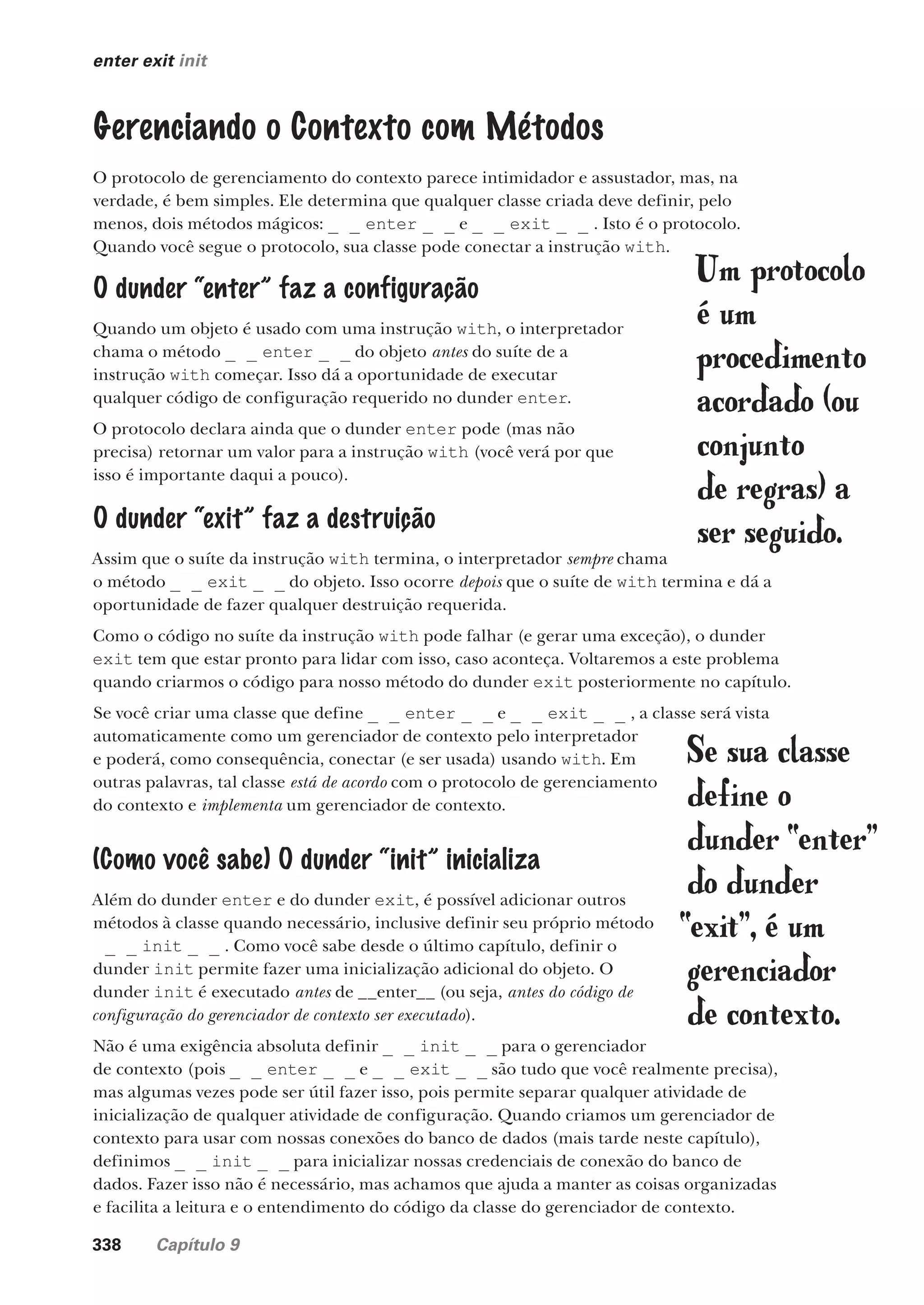 338 Capítulo 9
enter exit init
Gerenciando o Contexto com Métodos
O protocolo de gerenciamento do contexto parece intimidador e assustador, mas, na
verdade, é bem simples. Ele determina que qualquer classe criada deve definir, pelo
menos, dois métodos mágicos: _ _ enter _ _ e _ _ exit _ _ . Isto é o protocolo.
Quando você segue o protocolo, sua classe pode conectar a instrução with.
Se sua classe
define o
dunder “enter”
do dunder
“exit”, é um
gerenciador
de contexto.
Um protocolo
é um
procedimento
acordado (ou
conjunto
de regras) a
ser seguido.
O dunder “enter” faz a configuração
Quando um objeto é usado com uma instrução with, o interpretador
chama o método _ _ enter _ _ do objeto antes do suíte de a
instrução with começar. Isso dá a oportunidade de executar
qualquer código de configuração requerido no dunder enter.
O protocolo declara ainda que o dunder enter pode (mas não
precisa) retornar um valor para a instrução with (você verá por que
isso é importante daqui a pouco).
O dunder “exit” faz a destruição
Assim que o suíte da instrução with termina, o interpretador sempre chama
o método _ _ exit _ _ do objeto. Isso ocorre depois que o suíte de with termina e dá a
oportunidade de fazer qualquer destruição requerida.
Como o código no suíte da instrução with pode falhar (e gerar uma exceção), o dunder
exit tem que estar pronto para lidar com isso, caso aconteça. Voltaremos a este problema
quando criarmos o código para nosso método do dunder exit posteriormente no capítulo.
Se você criar uma classe que define _ _ enter _ _ e _ _ exit _ _ , a classe será vista
automaticamente como um gerenciador de contexto pelo interpretador
e poderá, como consequência, conectar (e ser usada) usando with. Em
outras palavras, tal classe está de acordo com o protocolo de gerenciamento
do contexto e implementa um gerenciador de contexto.
(Como você sabe) O dunder “init” inicializa
Além do dunder enter e do dunder exit, é possível adicionar outros
métodos à classe quando necessário, inclusive definir seu próprio método
_ _ init _ _ . Como você sabe desde o último capítulo, definir o
dunder init permite fazer uma inicialização adicional do objeto. O
dunder init é executado antes de __enter__ (ou seja, antes do código de
configuração do gerenciador de contexto ser executado).
Não é uma exigência absoluta definir _ _ init _ _ para o gerenciador
de contexto (pois _ _ enter _ _ e _ _ exit _ _ são tudo que você realmente precisa),
mas algumas vezes pode ser útil fazer isso, pois permite separar qualquer atividade de
inicialização de qualquer atividade de configuração. Quando criamos um gerenciador de
contexto para usar com nossas conexões do banco de dados (mais tarde neste capítulo),
definimos _ _ init _ _ para inicializar nossas credenciais de conexão do banco de
dados. Fazer isso não é necessário, mas achamos que ajuda a manter as coisas organizadas
e facilita a leitura e o entendimento do código da classe do gerenciador de contexto.
CG_HeadFirst_Python.indb 338 18/07/2018 13:20:01
 