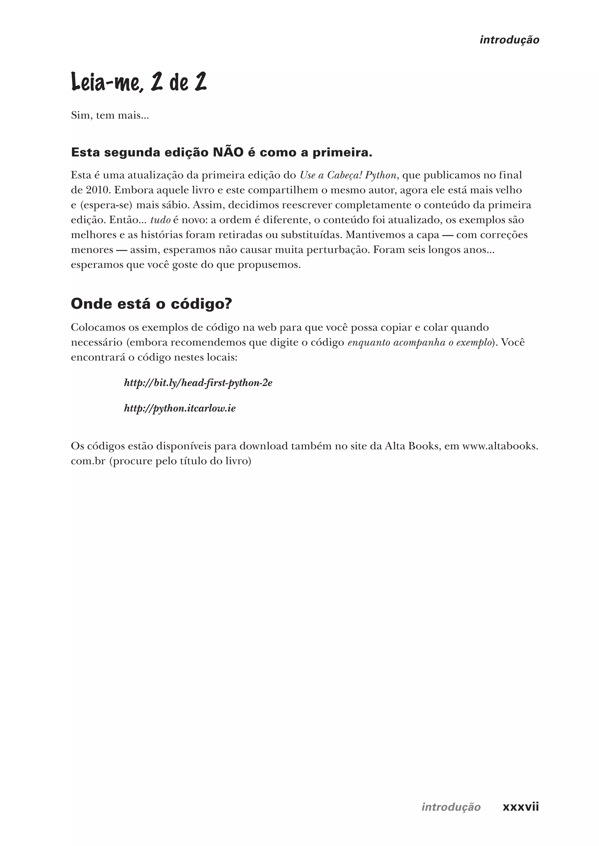 introdução xxxvii
introdução
Leia-me, 2 de 2
Sim, tem mais...
Esta segunda edição NÃO é como a primeira.
Esta é uma atualização da primeira edição do Use a Cabeça! Python, que publicamos no final
de 2010. Embora aquele livro e este compartilhem o mesmo autor, agora ele está mais velho
e (espera-se) mais sábio. Assim, decidimos reescrever completamente o conteúdo da primeira
edição. Então... tudo é novo: a ordem é diferente, o conteúdo foi atualizado, os exemplos são
melhores e as histórias foram retiradas ou substituídas. Mantivemos a capa — com correções
menores — assim, esperamos não causar muita perturbação. Foram seis longos anos...
esperamos que você goste do que propusemos.
Onde está o código?
Colocamos os exemplos de código na web para que você possa copiar e colar quando
necessário (embora recomendemos que digite o código enquanto acompanha o exemplo). Você
encontrará o código nestes locais:
http://bit.ly/head-first-python-2e
http://python.itcarlow.ie
Os códigos estão disponíveis para download também no site da Alta Books, em www.altabooks.
com.br (procure pelo título do livro)
CG_HeadFirst_Python.indb 37 18/07/2018 13:17:38
 