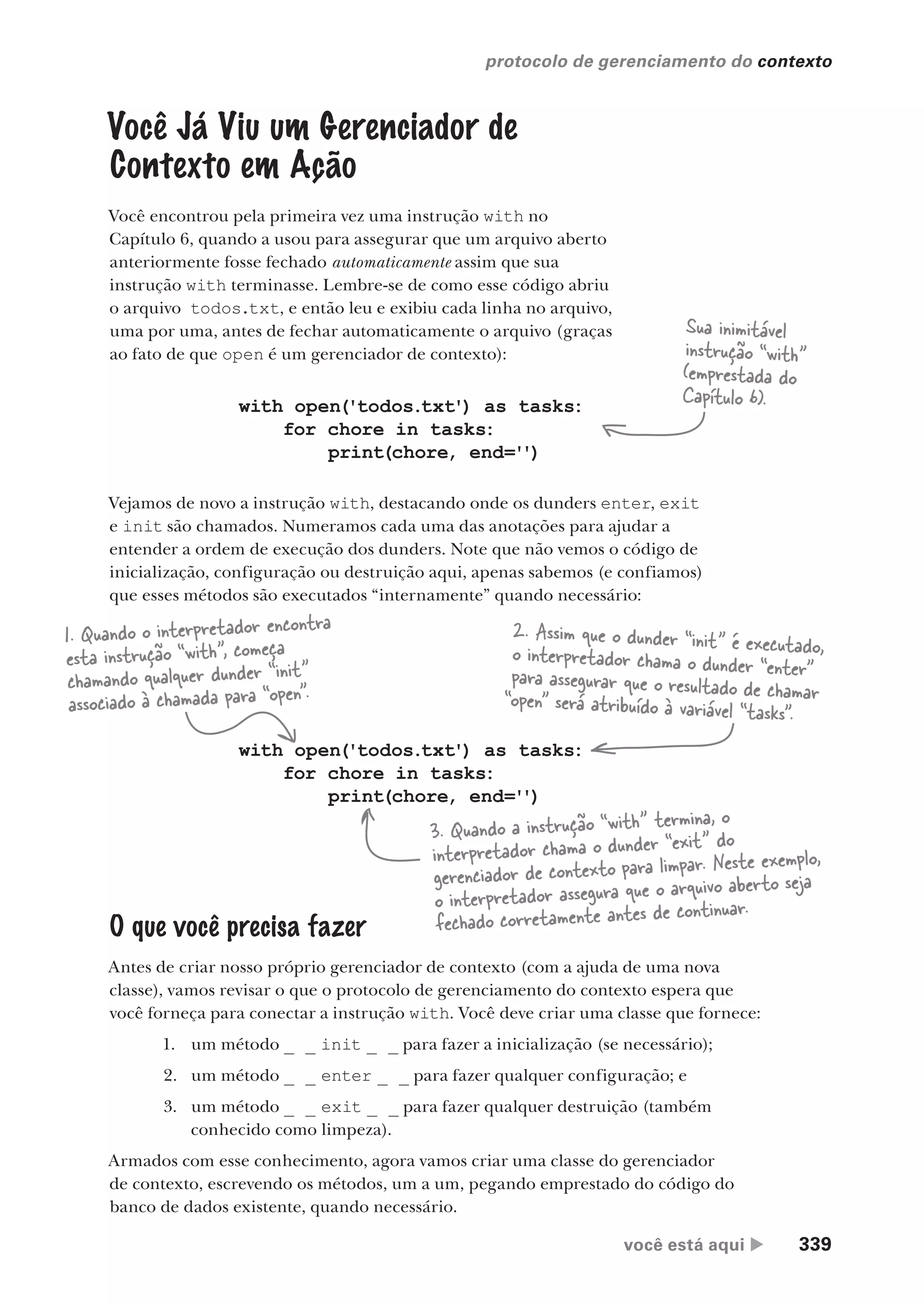 você está aqui  339
protocolo de gerenciamento do contexto
O que você precisa fazer
Antes de criar nosso próprio gerenciador de contexto (com a ajuda de uma nova
classe), vamos revisar o que o protocolo de gerenciamento do contexto espera que
você forneça para conectar a instrução with. Você deve criar uma classe que fornece:
1. um método _ _ init _ _ para fazer a inicialização (se necessário);
2. um método _ _ enter _ _ para fazer qualquer configuração; e
3. um método _ _ exit _ _ para fazer qualquer destruição (também
conhecido como limpeza).
Armados com esse conhecimento, agora vamos criar uma classe do gerenciador
de contexto, escrevendo os métodos, um a um, pegando emprestado do código do
banco de dados existente, quando necessário.
”
Você Já Viu um Gerenciador de
Contexto em Ação
Você encontrou pela primeira vez uma instrução with no
Capítulo 6, quando a usou para assegurar que um arquivo aberto
anteriormente fosse fechado automaticamente assim que sua
instrução with terminasse. Lembre-se de como esse código abriu
o arquivo todos.txt, e então leu e exibiu cada linha no arquivo,
uma por uma, antes de fechar automaticamente o arquivo (graças
ao fato de que open é um gerenciador de contexto):
with open('todos.txt') as tasks:
for chore in tasks:
print(chore, end='')
with open('todos.txt') as tasks:
for chore in tasks:
print(chore, end='')
1. Quando o interpretador encontra
esta instrução “with”, começa
chamando qualquer dunder “init”
associado à chamada para “open”.
2. Assim que o dunder “init” é executado,
o interpretador chama o dunder “enter”
para assegurar que o resultado de chamar
“open” será atribuído à variável “tasks”.
3. Quando a instrução “with” termina, o
interpretador chama o dunder “exit” do
gerenciador de contexto para limpar. Neste exemplo,
o interpretador assegura que o arquivo aberto seja
fechado corretamente antes de continuar.
Vejamos de novo a instrução with, destacando onde os dunders enter, exit
e init são chamados. Numeramos cada uma das anotações para ajudar a
entender a ordem de execução dos dunders. Note que não vemos o código de
inicialização, configuração ou destruição aqui, apenas sabemos (e confiamos)
que esses métodos são executados “internamente” quando necessário:
Sua inimitável
instrução “with”
(emprestada do
Capítulo 6).
CG_HeadFirst_Python.indb 339 18/07/2018 13:20:01
 