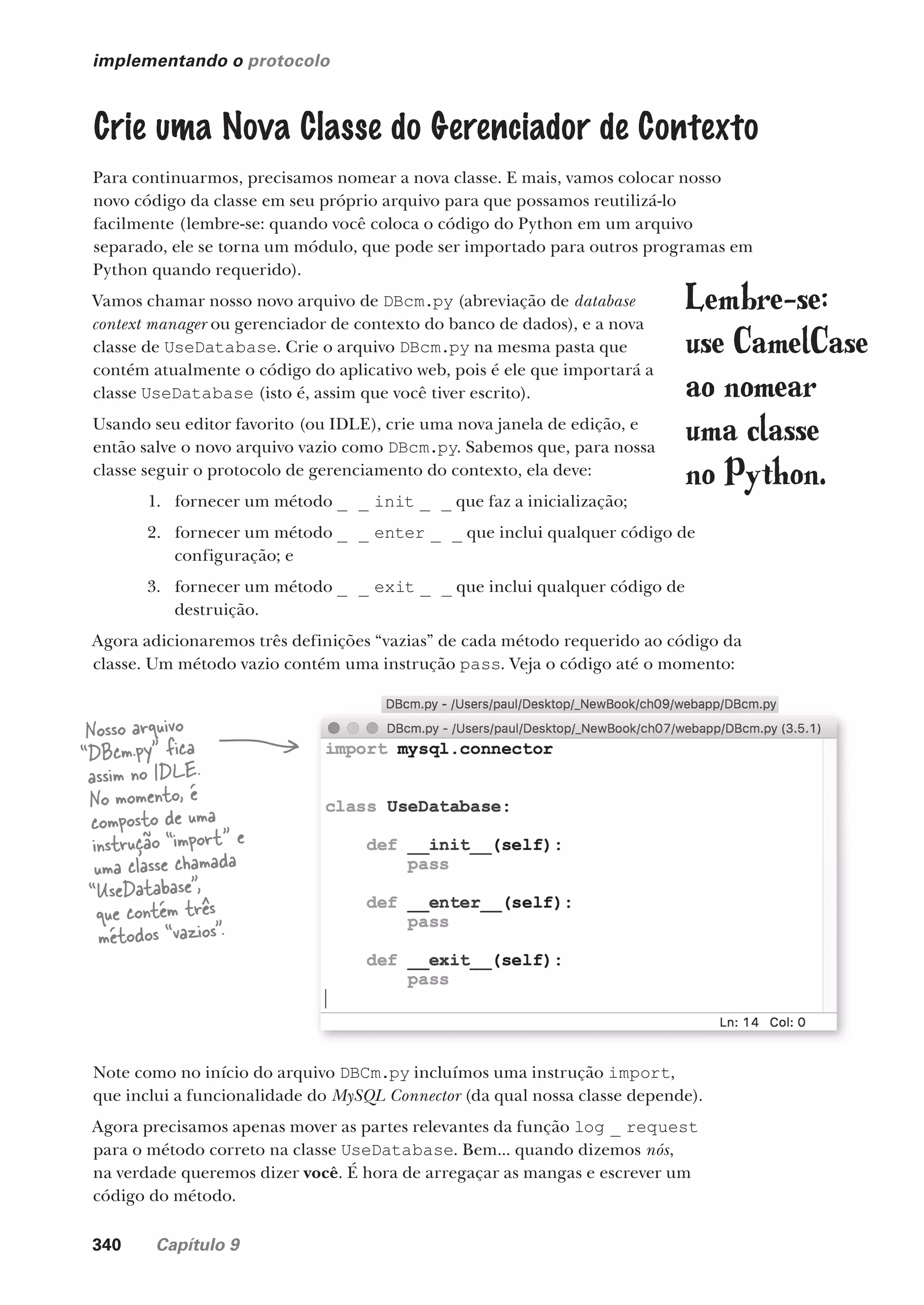 340 Capítulo 9
implementando o protocolo
Crie uma Nova Classe do Gerenciador de Contexto
Para continuarmos, precisamos nomear a nova classe. E mais, vamos colocar nosso
novo código da classe em seu próprio arquivo para que possamos reutilizá-lo
facilmente (lembre-se: quando você coloca o código do Python em um arquivo
separado, ele se torna um módulo, que pode ser importado para outros programas em
Python quando requerido).
Vamos chamar nosso novo arquivo de DBcm.py (abreviação de database
context manager ou gerenciador de contexto do banco de dados), e a nova
classe de UseDatabase. Crie o arquivo DBcm.py na mesma pasta que
contém atualmente o código do aplicativo web, pois é ele que importará a
classe UseDatabase (isto é, assim que você tiver escrito).
Usando seu editor favorito (ou IDLE), crie uma nova janela de edição, e
então salve o novo arquivo vazio como DBcm.py. Sabemos que, para nossa
classe seguir o protocolo de gerenciamento do contexto, ela deve:
1. fornecer um método _ _ init _ _ que faz a inicialização;
2. fornecer um método _ _ enter _ _ que inclui qualquer código de
configuração; e
3. fornecer um método _ _ exit _ _ que inclui qualquer código de
destruição.
Agora adicionaremos três definições “vazias” de cada método requerido ao código da
classe. Um método vazio contém uma instrução pass. Veja o código até o momento:
Note como no início do arquivo DBCm.py incluímos uma instrução import,
que inclui a funcionalidade do MySQL Connector (da qual nossa classe depende).
Agora precisamos apenas mover as partes relevantes da função log _ request
para o método correto na classe UseDatabase. Bem... quando dizemos nós,
na verdade queremos dizer você. É hora de arregaçar as mangas e escrever um
código do método.
Nosso arquivo
“DBcm.py” fica
assim no IDLE.
No momento, é
composto de uma
instrução “import” e
uma classe chamada
“UseDatabase”,
que contém três
métodos “vazios”.
Lembre-se:
use CamelCase
ao nomear
uma classe
no Python.
CG_HeadFirst_Python.indb 340 18/07/2018 13:20:01
 