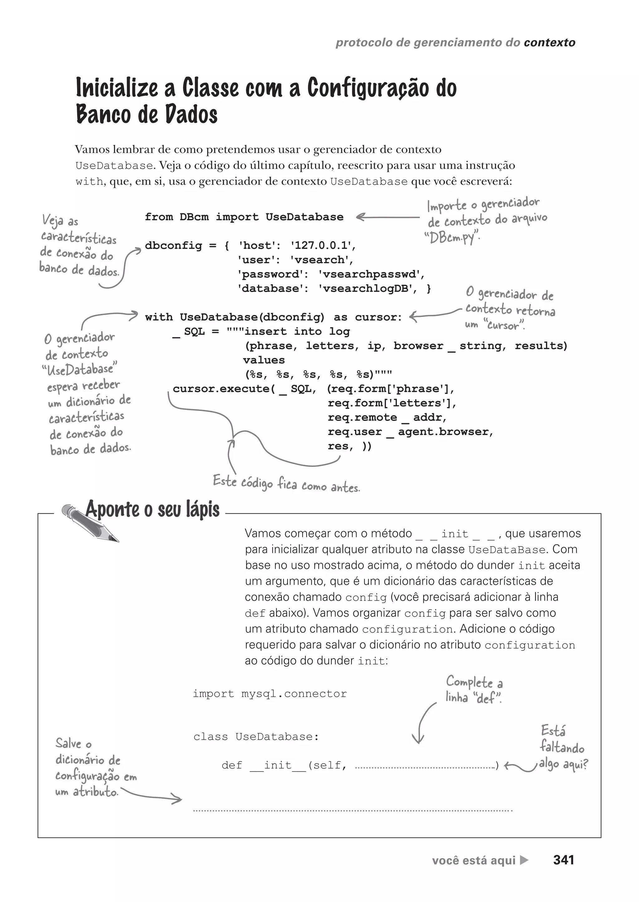 você está aqui  341
protocolo de gerenciamento do contexto
Vamos começar com o método _ _ init _ _ , que usaremos
para inicializar qualquer atributo na classe UseDataBase. Com
base no uso mostrado acima, o método do dunder init aceita
um argumento, que é um dicionário das características de
conexão chamado config (você precisará adicionar à linha
def abaixo). Vamos organizar config para ser salvo como
um atributo chamado configuration. Adicione o código
requerido para salvar o dicionário no atributo configuration
ao código do dunder init:
import mysql.connector
class UseDatabase:
def __init__(self, )
Inicialize a Classe com a Configuração do
Banco de Dados
Vamos lembrar de como pretendemos usar o gerenciador de contexto
UseDatabase. Veja o código do último capítulo, reescrito para usar uma instrução
with, que, em si, usa o gerenciador de contexto UseDatabase que você escreverá:
from DBcm import UseDatabase
dbconfig = { 'host': '127.0.0.1'
,
'user': 'vsearch'
,
'password': 'vsearchpasswd'
,
'database': 'vsearchlogDB'
, }
with UseDatabase(dbconfig) as cursor:
_ SQL = """insert into log
(phrase, letters, ip, browser _ string, results)
values
(%s, %s, %s, %s, %s)"""
cursor.execute( _ SQL, (req.form['phrase'],
req.form['letters'],
req.remote _ addr,
req.user _ agent.browser,
res, ))
Este código fica como antes.
O gerenciador de
contexto retorna
um “cursor”.
O gerenciador
de contexto
“UseDatabase”
espera receber
um dicionário de
características
de conexão do
banco de dados.
Veja as
características
de conexão do
banco de dados.
Importe o gerenciador
de contexto do arquivo
“DBcm.py”.
Salve o
dicionário de
configuração em
um atributo.
Está
faltando
algo aqui?
Complete a
linha “def”.
CG_HeadFirst_Python.indb 341 18/07/2018 13:20:01
 
