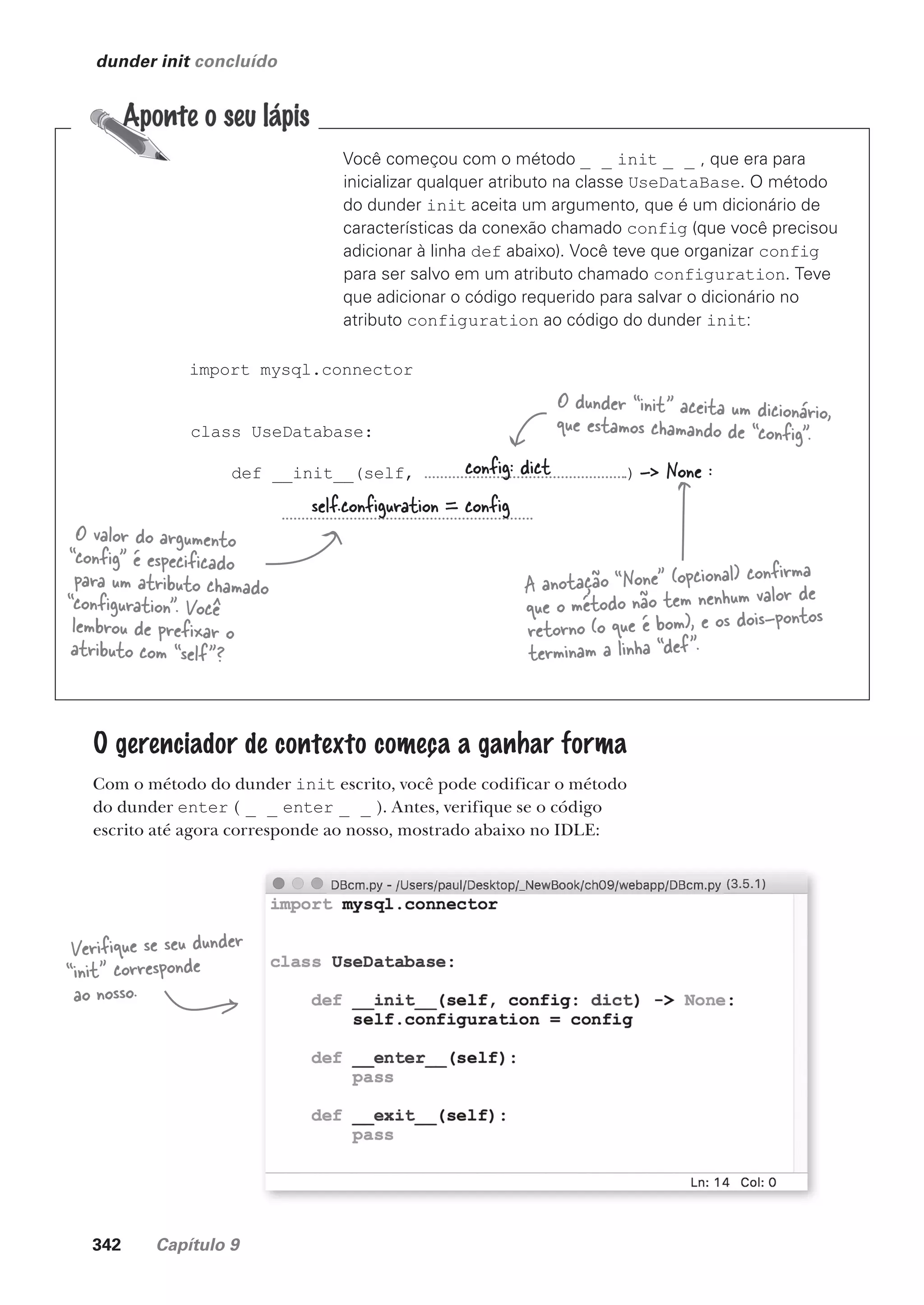 342 Capítulo 9
import mysql.connector
class UseDatabase:
def __init__(self, ) -> None :
dunder init concluído
Você começou com o método _ _ init _ _ , que era para
inicializar qualquer atributo na classe UseDataBase. O método
do dunder init aceita um argumento, que é um dicionário de
características da conexão chamado config (que você precisou
adicionar à linha def abaixo). Você teve que organizar config
para ser salvo em um atributo chamado configuration. Teve
que adicionar o código requerido para salvar o dicionário no
atributo configuration ao código do dunder init:
config: dict
self.configuration = config
A anotação “None” (opcional) confirma
que o método não tem nenhum valor de
retorno (o que é bom), e os dois-pontos
terminam a linha “def”.
O dunder “init” aceita um dicionário,
que estamos chamando de “config”.
O valor do argumento
“config” é especificado
para um atributo chamado
“configuration”. Você
lembrou de prefixar o
atributo com “self”?
O gerenciador de contexto começa a ganhar forma
Com o método do dunder init escrito, você pode codificar o método
do dunder enter ( _ _ enter _ _ ). Antes, verifique se o código
escrito até agora corresponde ao nosso, mostrado abaixo no IDLE:
Verifique se seu dunder
“init” corresponde
ao nosso.
CG_HeadFirst_Python.indb 342 18/07/2018 13:20:02
 