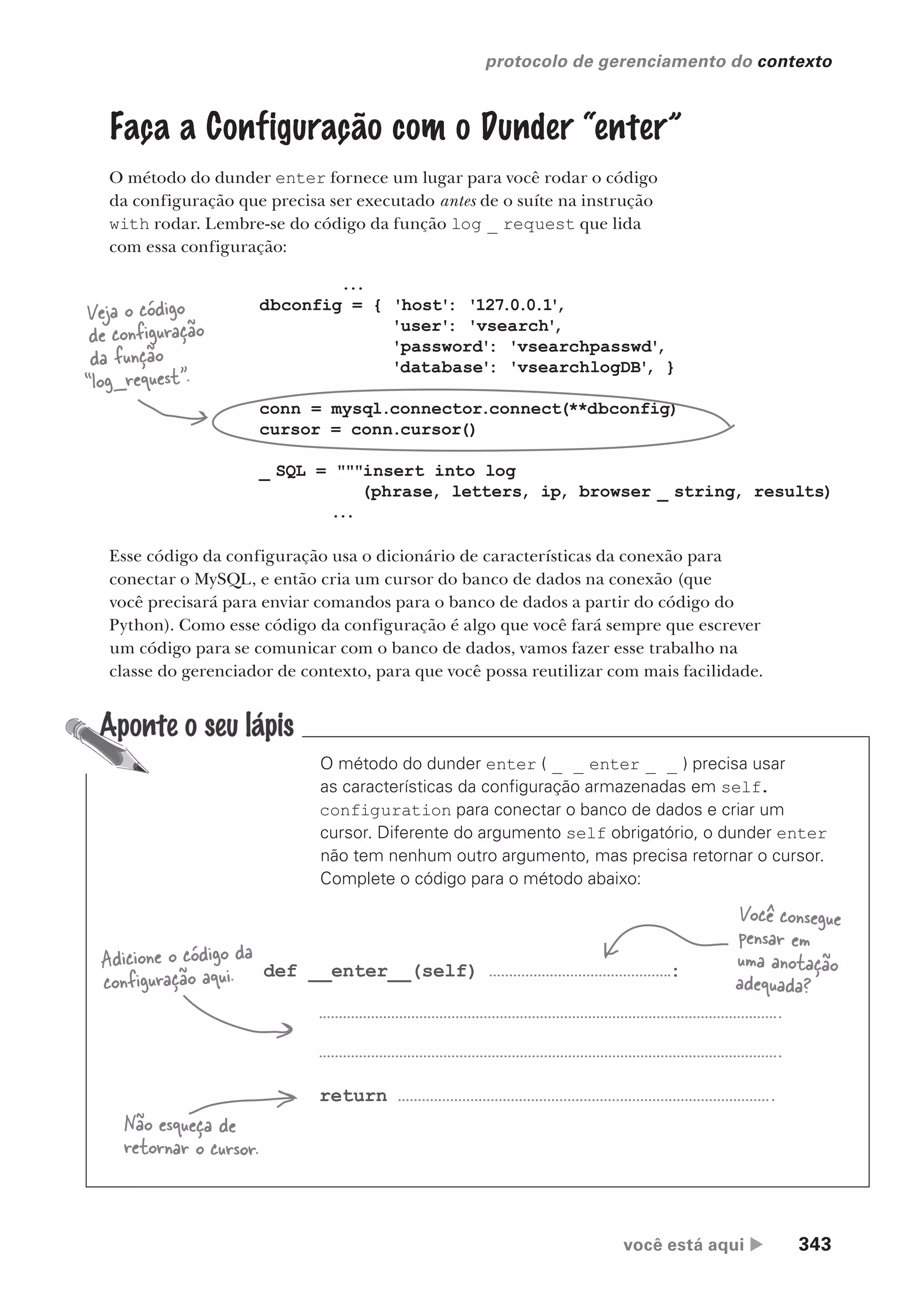 você está aqui  343
protocolo de gerenciamento do contexto
Faça a Configuração com o Dunder “enter”
O método do dunder enter fornece um lugar para você rodar o código
da configuração que precisa ser executado antes de o suíte na instrução
with rodar. Lembre-se do código da função log _ request que lida
com essa configuração:
...
dbconfig = { 'host': '127.0.0.1'
,
'user': 'vsearch'
,
'password': 'vsearchpasswd'
,
'database': 'vsearchlogDB'
, }
conn = mysql.connector.connect(**dbconfig)
cursor = conn.cursor()
_ SQL = """insert into log
(phrase, letters, ip, browser _ string, results)
...
Veja o código
de configuração
da função
“log_request”.
Esse código da configuração usa o dicionário de características da conexão para
conectar o MySQL, e então cria um cursor do banco de dados na conexão (que
você precisará para enviar comandos para o banco de dados a partir do código do
Python). Como esse código da configuração é algo que você fará sempre que escrever
um código para se comunicar com o banco de dados, vamos fazer esse trabalho na
classe do gerenciador de contexto, para que você possa reutilizar com mais facilidade.
O método do dunder enter ( _ _ enter _ _ ) precisa usar
as características da configuração armazenadas em self.
configuration para conectar o banco de dados e criar um
cursor. Diferente do argumento self obrigatório, o dunder enter
não tem nenhum outro argumento, mas precisa retornar o cursor.
Complete o código para o método abaixo:
def __enter__(self) :
return
Adicione o código da
configuração aqui.
Não esqueça de
retornar o cursor.
Você consegue
pensar em
uma anotação
adequada?
CG_HeadFirst_Python.indb 343 18/07/2018 13:20:02
 