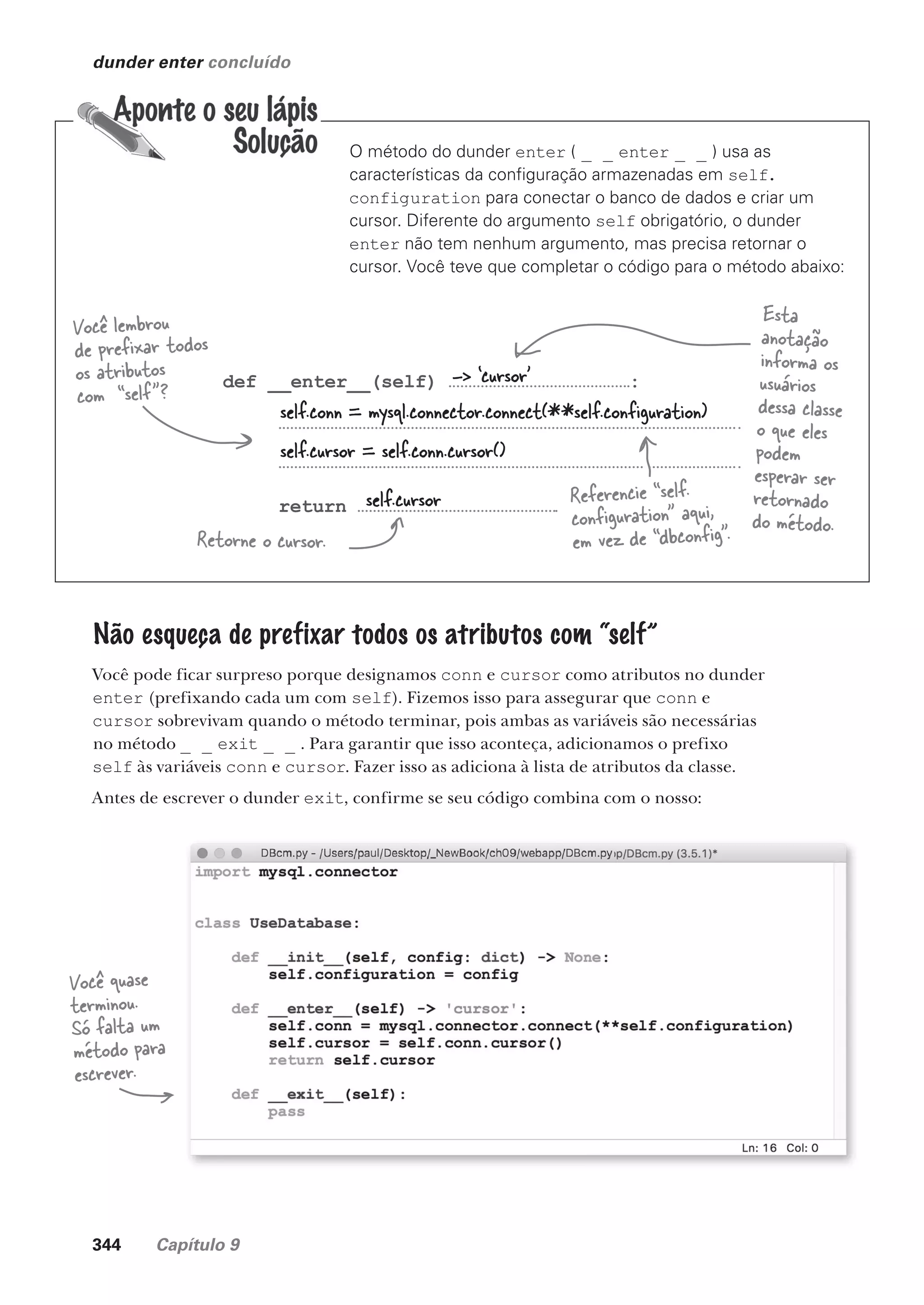344 Capítulo 9
dunder enter concluído
O método do dunder enter ( _ _ enter _ _ ) usa as
características da configuração armazenadas em self.
configuration para conectar o banco de dados e criar um
cursor. Diferente do argumento self obrigatório, o dunder
enter não tem nenhum argumento, mas precisa retornar o
cursor. Você teve que completar o código para o método abaixo:
def __enter__(self) :
return
Você lembrou
de prefixar todos
os atributos
com “self”?
Retorne o cursor.
Esta
anotação
informa os
usuários
dessa classe
o que eles
podem
esperar ser
retornado
do método.
-> ‘cursor’
self.conn = mysql.connector.connect(**self.configuration)
self.cursor = self.conn.cursor()
self.cursor
Não esqueça de prefixar todos os atributos com “self”
Você pode ficar surpreso porque designamos conn e cursor como atributos no dunder
enter (prefixando cada um com self). Fizemos isso para assegurar que conn e
cursor sobrevivam quando o método terminar, pois ambas as variáveis são necessárias
no método _ _ exit _ _ . Para garantir que isso aconteça, adicionamos o prefixo
self às variáveis conn e cursor. Fazer isso as adiciona à lista de atributos da classe.
Antes de escrever o dunder exit, confirme se seu código combina com o nosso:
Você quase
terminou.
Só falta um
método para
escrever.
Referencie “self.
configuration” aqui,
em vez de “dbconfig”.
CG_HeadFirst_Python.indb 344 18/07/2018 13:20:02
 