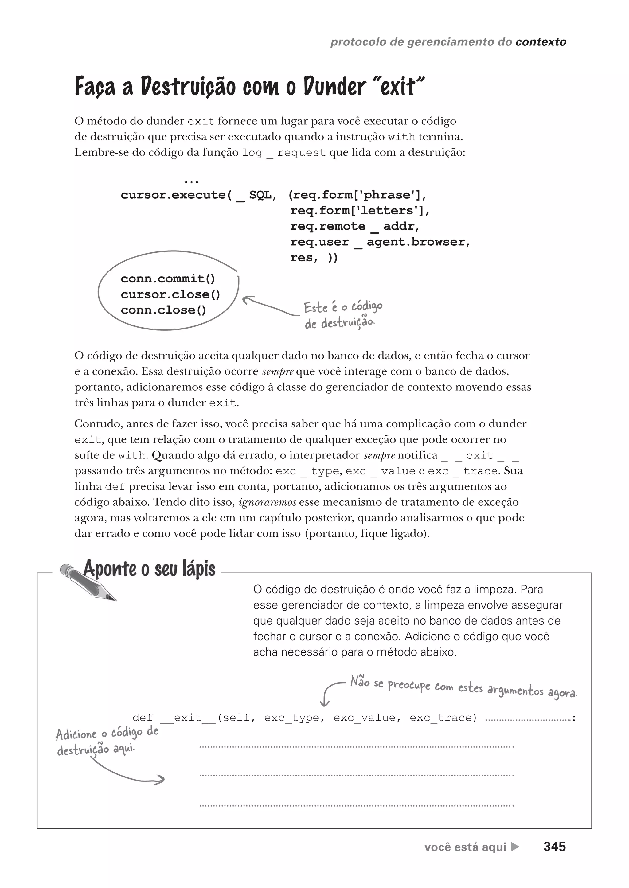 você está aqui  345
protocolo de gerenciamento do contexto
O código de destruição é onde você faz a limpeza. Para
esse gerenciador de contexto, a limpeza envolve assegurar
que qualquer dado seja aceito no banco de dados antes de
fechar o cursor e a conexão. Adicione o código que você
acha necessário para o método abaixo.
def __exit__(self, exc_type, exc_value, exc_trace) :
Adicione o código de
destruição aqui.
Não se preocupe com estes argumentos agora.
Faça a Destruição com o Dunder “exit”
O método do dunder exit fornece um lugar para você executar o código
de destruição que precisa ser executado quando a instrução with termina.
Lembre-se do código da função log _ request que lida com a destruição:
...
cursor.execute( _ SQL, (req.form['phrase'],
req.form['letters'],
req.remote _ addr,
req.user _ agent.browser,
res, ))
conn.commit()
cursor.close()
conn.close() Este é o código
de destruição.
O código de destruição aceita qualquer dado no banco de dados, e então fecha o cursor
e a conexão. Essa destruição ocorre sempre que você interage com o banco de dados,
portanto, adicionaremos esse código à classe do gerenciador de contexto movendo essas
três linhas para o dunder exit.
Contudo, antes de fazer isso, você precisa saber que há uma complicação com o dunder
exit, que tem relação com o tratamento de qualquer exceção que pode ocorrer no
suíte de with. Quando algo dá errado, o interpretador sempre notifica _ _ exit _ _
passando três argumentos no método: exc _ type, exc _ value e exc _ trace. Sua
linha def precisa levar isso em conta, portanto, adicionamos os três argumentos ao
código abaixo. Tendo dito isso, ignoraremos esse mecanismo de tratamento de exceção
agora, mas voltaremos a ele em um capítulo posterior, quando analisarmos o que pode
dar errado e como você pode lidar com isso (portanto, fique ligado).
CG_HeadFirst_Python.indb 345 18/07/2018 13:20:02
 