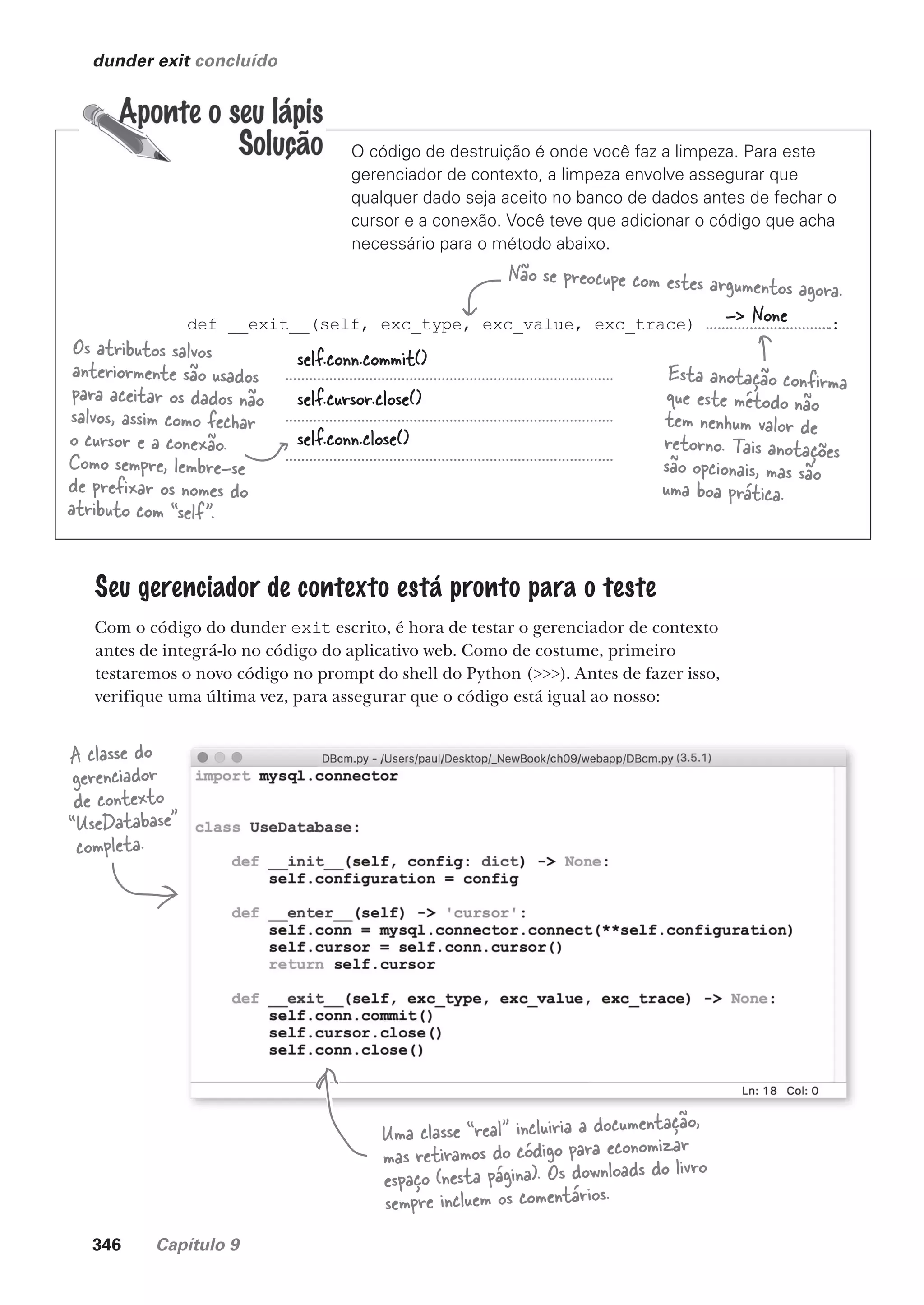 346 Capítulo 9
def __exit__(self, exc_type, exc_value, exc_trace) :
dunder exit concluído
self.conn.close()
O código de destruição é onde você faz a limpeza. Para este
gerenciador de contexto, a limpeza envolve assegurar que
qualquer dado seja aceito no banco de dados antes de fechar o
cursor e a conexão. Você teve que adicionar o código que acha
necessário para o método abaixo.
Não se preocupe com estes argumentos agora.
self.conn.commit()
self.cursor.close()
Os atributos salvos
anteriormente são usados
para aceitar os dados não
salvos, assim como fechar
o cursor e a conexão.
Como sempre, lembre-se
de prefixar os nomes do
atributo com “self”.
-> None
Esta anotação confirma
que este método não
tem nenhum valor de
retorno. Tais anotações
são opcionais, mas são
uma boa prática.
Seu gerenciador de contexto está pronto para o teste
Com o código do dunder exit escrito, é hora de testar o gerenciador de contexto
antes de integrá-lo no código do aplicativo web. Como de costume, primeiro
testaremos o novo código no prompt do shell do Python (>>>). Antes de fazer isso,
verifique uma última vez, para assegurar que o código está igual ao nosso:
A classe do
gerenciador
de contexto
“UseDatabase”
completa.
Uma classe “real” incluiria a documentação,
mas retiramos do código para economizar
espaço (nesta página). Os downloads do livro
sempre incluem os comentários.
CG_HeadFirst_Python.indb 346 18/07/2018 13:20:02
 